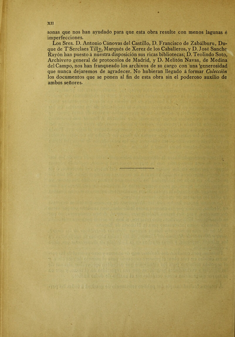 sonas que nos han ayudado para que esta obra resulte con menos lagunas é imperfecciones. Los Sres. D. Antonio Cánovas del Castillo, D. Francisco de Zabálburu, Du- que de T’Serclaes Tilly, Marqués de Xerez de los Caballeros, y D. José Sanche Rayón han puesto á nuestra disposición sus ricas bibliotecas; D. Teolindo Soto, Archivero general de protocolos de Madrid, y D. Melitón Navas, de Medina del Campo, nos han franqueado los archivos de su cargo con 'una 'generosidad que nunca dejaremos de agradecer. No hubieran llegado á formar Colección los documentos que se ponen al fin de esta obra sin el poderoso auxilio de ambos señores.