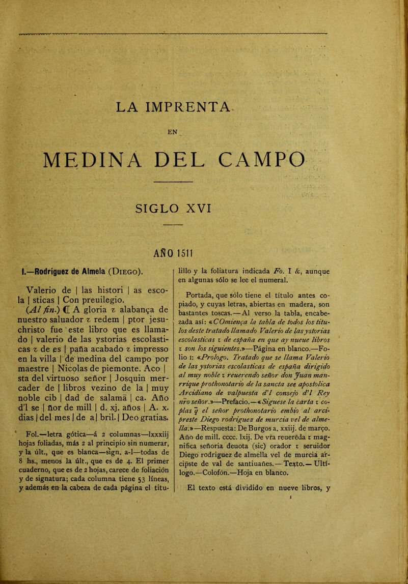 LA IMPRENTA EN MEDINA DEL CAMPO SIGLO XVI AÑO I.—Rodríguez de Almela (Diego). Valerio de | las histori | as esco- la I sticas 1 Con preuilegio. {Al fin.) CE A gloria ^ alabanga de nuestro saluador z redem | ptor jesu- christo fue' este libro que es llama- do I Valerio de las ystorias escolásti- cas ^ de es I paña acabado z impresso en la villa | de medina del campo por maestre 1 Nicolás de piemonte. Acó | sta del virtuoso señor | Josquin mer- cader de I libros vezino de la ¡ muy noble cib | dad de salama | ca. Año d’l se I ñor de mili | d. xj. años | A. x. dias I del mes | de a | bril. | Deo gratias. Fol.—letra gótica—á 2 columnas—Ixxxiij hojas foliadas, más 2 al principio sin numerar, y la últ., que es blanca—sign. a-1—todas de 8 hs., menos la últ., que es de 4. El primer cuaderno, que es de 2 hojas, carece de foliación y de signatura; cada columna tiene 53 líneas, y además en la cabeza de cada página el titu- 1511 Hilo y la foliatura indicada Fo. I &, aunque en algunas sólo se lee el numeral. Portada, que sólo tiene el título antes co- piado, y cuyas letras, abiertas en madera, son bastantes toscas.—Al verso la tabla, encabe- zada así; <&COmienQa la tabla de todos los títu- los deste tratado llamado Valerio de las ystorias escolásticas r de españa en que ay nueue libros í son los siguientes.'»—Página en blanco.—Fo- lio i; ^Prologo. Tratado que se llama Valerio de las ystorias escolásticas de espada dirigido al muy noble r reuereiido señor don Juan man- rrique prothotiotario de la sancta see apostólica Arcidiano de valpuesta d'l consejo d'l Rey nro señor.»—Prefacio.—<(.Siguese la carta t co- plas q el señor protho7iotario embio al arci- preste Diego rodriguez de murcia vel de alme- lla.»—Respuesta: De Burgos a. xxiij. de mar^o. Año de mili. cccc. Ixij. De vfa reueréda r mag- nifica señoria denota (sic) orador r seruidor Diego rodriguez de almella vel de murciá a'r- cipste de val de santiuañes.—Te^to.— Ultí- logo.—Colofón.—Hoja en blanco. El texto está dividido en nueve libros, y