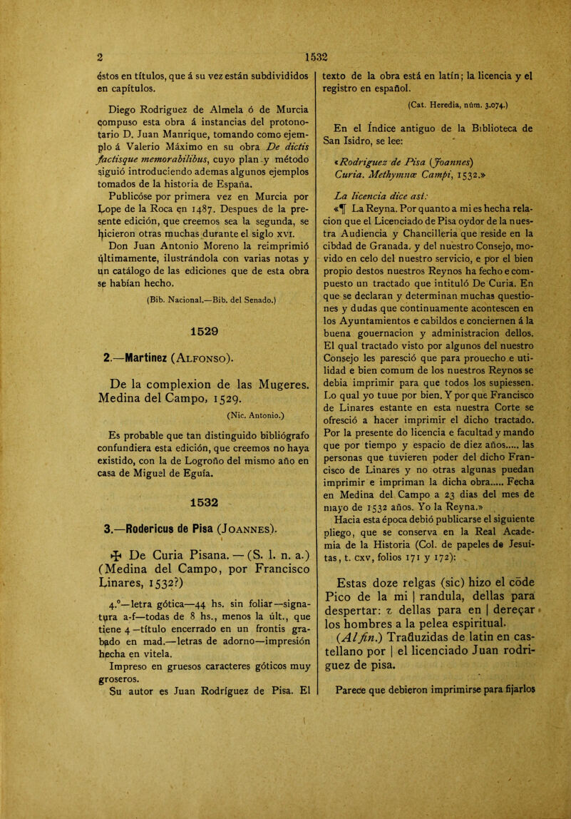 éstos en títulos, que á su vez están subdivididos en capítulos. Diego Rodríguez de Almela ó de Murcia compuso esta obra á instancias del protono- tario D. Juan Manrique, tomando como ejem- plo á Valerio Máximo en su obra De dictis factisque memorabilibus^ cuyo plan -y método ríguió introduciendo ademas algunos ejemplos tomados de la historia de España. Publicóse por primera vez en Murcia por I..ope de la Roca en 1487. Después de la pre- sente edición, que creemos sea la segunda, se l|icieron otras muchas durante el siglo xvi. Don Juan Antonio Moreno la reimprimió qltimamente, ilustrándola con varias notas y qn catálogo de las ediciones que de esta obra se habían hecho. (Bib. Nacional.—Bib. del Senado.) 1529 2. —Martínez (Alfonso). De la complexión de las Mugeres. Medina del Campo, 1529. (Nic. Antonio.) Es probable que tan distinguido bibliógrafo confundiera esta edición, que creemos no haya existido, con la de Logroño del mismo año en casa de Miguel de Eguía. 1532 3. —Rodericus de Pisa (Joannes). I De Curia Pisana. — (S. 1. n. a.) (Medina del Campo, por Francisco Linares, 1532?) 4.®—letra gótica—44 hs. sin foliar—signa- tura a-f—todas de 8 hs., menos la últ., que tiene 4 —título encerrado en un frontis gra- bado en mad.—letras de adorno—impresión hecha en vitela. Impreso en gruesos caracteres góticos muy groseros. Su autor es Juan Rodríguez de Pisa. El texto de la obra está en latín; la licencia y el registro en español. (Cat. Heredia, núra. 3.074.) En el Indice antiguo de la Biblioteca de San Isidro, se lee: •i Rodríguez de Pisa {Joannes) Curia. Methymnce Campi, 1532.» La licencia dice asi: La Reyna. Por quanto a mi es hecha rela- ción que el Licenciado de Pisa oydor de la nues- tra Audiencia y Chancilleria que reside en la cibdad de Granada, y del nuestro Consejo, mo- vido en celo del nuestro servicio, e por el bien propio destos nuestros Reynos ha fecho e com- puesto un tractado que intituló De Curia. En que se declaran y determinan muchas questio- nes y dudas que continuamente acontescen en los Ayuntamientos e cabildos e conciernen á la buena gouernacion y administración dellos. El qual tractado visto por algunos del nuestro Consejo les paresció que para prouecho e uti- lidad e bien comum de los nuestros Reynos se debia imprimir para que todos los supiessen. Lo qual yo tuue por bien. Y por que Francisco de Linares estante en esta nuestra Corte se ofresció a hacer imprimir el dicho tractado. Por la presente do licencia e facultad y mando que por tiempo y espacio de diez años las personas que tuvieren poder del dicho Fran- cisco de Linares y no otras algunas puedan imprimir e impriman la dicha obra Fecha en Medina del Campo a 23 dias del mes de mayo de 1532 años. Yo la Reyna.» Hacia esta época debió publicarse el siguiente pliego, que se conserva en la Real Acade- mia de la Historia (Col. de papeles de Jesuí- tas, t. exv, folios 171 y 172): Estas doze relgas (sic) hizo el c5de Pico de la mi | randula, dellas para despertar; t dellas para en | deregar los hombres a la pelea espiritual. {Alfin.) Trafluzidas de latin en cas- tellano por I el licenciado Juan rodrí- guez de pisa. Parede que debieron imprimirse para fijarlos