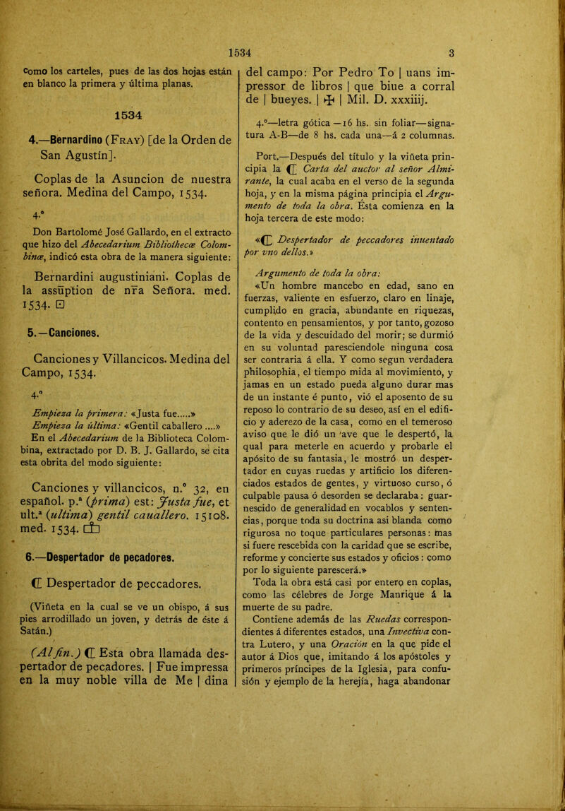 Como los carteles, pues de las dos hojas están en blanco la primera y última planas. 1534 4. —Bernardlno (Fray) [de la Orden de San Agustín]. Coplas de la Asunción de nuestra señora. Medina del Campo, 1534. 4. Don Bartolomé José Gallardo, en el extracto que hizo del Abecedarium Biblioihecce Colom- btnce, indicó esta obra de la manera siguiente: Bernardini augustiniani. Coplas de la assüption de nra Señora, med. 1534. □ 5. —Canciones. Canciones y Villancicos. Medina del Campo, 1534. 4-” Empieza la primera: «Justa fue » Empieza la última: «Gentil caballero ....» En el Abecedarium de la Biblioteca Colom- bina, extractado por D. B. J. Gallardo, se cita esta obrita del modo siguiente: Canciones y villancicos, n.° 32, en español, p.® (prima) est: ^usta fue, et ult.“ {ultima) gentil cauallero. 15108. med. 1534. Cti 6. —Despertador de pecadores. C Despertador de peccadores. (Viñeta en la cual se ve un obispo, á sus pies arrodillado un joven, y detrás de éste á Satán.) (Alfin.) CE Esta obra llamada des- pertador de pecadores. | Fue impressa en la muy noble villa de Me [ dina del campo: Por Pedro To | uans im- pressor de libros | que biue a corral de f bueyes. 1 | Mil. D. xxxiiij. 4.°—letra gótica—16 hs. sin foliar—signa- tura A-B—de 8 hs. cada una—á 2 columnas. Fort.—Después del título y la viñeta prin- cipia la CE Carta del auctor al señor Almi- rante, la cual acaba en el verso de la segunda hoja, y en la misma página principia el Argu- mento de toda la obra. Esta comienza en la hoja tercera de este modo: «CE Despertador de peccadores inuentado por vno dellos.'S) Argumento de toda la obra: «Un hombre mancebo en edad, sano en fuerzas, valiente en esfuerzo, claro en linaje, cumplido en gracia, abundante en riquezas, contento en pensamientos, y por tanto, gozoso de la vida y descuidado del morir; se durmió en su voluntad paresciendole ninguna cosa ser contraria á ella. Y como según verdadera philosophia, el tiempo mida al movimiento, y jamas en un estado pueda alguno durar mas de un instante é punto, vió el aposento de su reposo lo contrario de su deseo, así en el edifi- cio y aderezo de la casa, como en el temeroso aviso que le dió un 'ave que le despertó, la qual para meterle en acuerdo y probarle el apósito de su fantasia, le mostró un desper- tador en cuyas ruedas y artificio los diferen- ciados estados de gentes, y virtuoso curso, ó culpable pausa ó desorden se declaraba: guar- nescido de generalidad en vocablos y senten- cias, porque toda su doctrina asi blanda como rigurosa no toque particulares personas: mas si fuere rescebida con la caridad que se escribe, reforme y concierte sus estados y oficios: como por lo siguiente parescerá.» Toda la obra está casi por entero en coplas, como las célebres de Jorge Manrique á la muerte de su padre. Contiene además de las Ruedas correspon- dientes á diferentes estados, una Invectiva con- tra Lutero, y una Oración en la que pide el autor á Dios que, imitando á los apóstoles y primeros príncipes de la Iglesia, para confu- sión y ejemplo de la herejía, haga abandonar