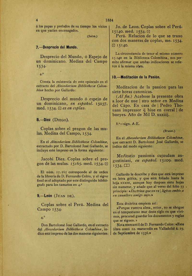 á los papas y prelados de su tiempo los vicios en que yacían encenagados. (Salva.) 7. —Desprecio del Mundo. Desprecio del Mundo, ó Espejo de un dominicano. Medina del Campo 1534- 4-“ Consta la existencia de este opúsculo en el extracto del Abecedarium Bibliothecce Colom- bincE hecho por Gallardo : Desprecio del mundo ó espejo de un dominicano, en español. 15037. med. 1534. 0 es en coplas. 8. —Diez (Diego). Coplas sobre el pregón de las mu- las. Medina del Campo, 1534. En el Abecedarium Bibliothecce Colombince, extractado por D. Bartolomé José Gallardo, se incluye este impreso en la forma siguiente: Jacobi Diez. Coplas sobre el pre- gón de las muías. 15165. med. 1534. 0 El núm. 15.165 corresponde al de orden de la librería de D. Fernando Colón, y el signo final es el adoptado por este distinguido biblió- grafo para los tamaños en 4.° 9. —León (Juan de). Coplas sobre el Perú. Medina del Campo 1534. 4-° Don Bartolomé José Gallardo, en el extracto del Abecedarium Bibliothecce Colombince, in- dica esté impreso de las dos maneras siguientes: Jo. de León. Coplas sobre el Perú. 15140. med. 1534-0 Perú. Relación de lo que se truxo con dos maneras de coplas, me. 1534. 0 15140. La circunstancia de tener el mismo número 15,140 en la Biblioteca Colombina, nos per- mite afirmar que ambas indicaciones se refie- ren á la misma obra. 10.—Meditación de la Pasión. Meditación de la passion para las siete horas canónicas. {Al fin.) Acabóse la presente obra a loor de nue | stro señor en Medina del Capo. En casa de | Pedro Tho- uans impressor q bine en corral | de bueyes. Año de Mil D. xxxiiij. 8.“—-sign. A-E. (Brunet.) En el Abecedarium Bibliothecce Colombmce, que extractó D. Bartolomé José Gallardo, se indica del modo siguiente: Meditado passionis cujusdam au- gustiniani, en español. 15.109. med. 1534-C0 Gallardo le describe y dice que está impreso en letra gótica, y que está foliado hasta la hoja XXXIII, aunque hay después siete hojas sin numerar, y añade que al verso del folio 33 principia: <cDoctrma que vn re ] ligioso embio a vn cauallero amigo suyo.* Esta doctrina empieza así: «Porque vuestra alma, señor, no se ahogue en el tempestuoso mar deste siglo en que vivi- mos, procurad guardar los documentos y reglas que se siguen.» Nota mercantil de D. Fernando Colón: «Este libro costó 12. maravedís en Valladolid á. 19. de Septiembre de 1536.»
