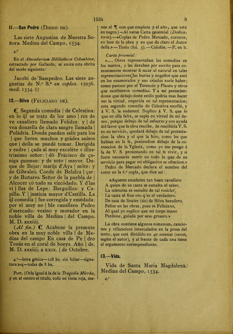 tj 15á4 11. —San Pedro (Diego de). Las siete Angustias de Nuestra Se- ñora. Medina del Campo, 1534. 4-'’ En el Abecedarium Bibliothecce Colombincs, extractado por Gallardo, se anota esta obrita del modo siguiente: Jacobi de 'Sampedro. Las siete an- gustias de N.^ S.“ en coplas, 15036. med. 1534. □ 12. —Silva (Feliciano de). CE Segunda comedia | de Celestina: en lo ql se trata de los amo | res de vn cauallero llamado Felides: y 1 de vna donzella de clara sangre llamada | Poládria. Donde pueden salir para los I que lieren muchos y grades auisos que 1 della se puede tomar. Derigida y endre | gada al muy exceléte % illus- trissimo señor: | do Fracisco de gu- niga guzman: y de soto | mayor. Du- que de Bejar: marqs d’Aya | mote: y de Gibraleo. Conde de Belalca | gar: y de Bañares. Señor de la puebla de | Alcocer c5 todo su vizcodado. Y d’las vi I lias de Lepe: Burguillos: y Ca- pilla- Y I justicia mayor d’Castilla. La ql comedia | fue corregida y emedada: por el muy no | ble cauallero Pedro d’mercado: vezino y morador en la noble villa de Medina | del Campo. M. D. xxxiiij. \Al fin.') CE Acabóse la presente obra en la muy noble villa | de Me- dina del campo En casa de Pe | dro Touas en el coral de boeys. Año | de. M. D. xxxiiij. a XXIX. 1 de Octobre. 4.—letra gótica—128 hs. sin foliar—signa- tura a-q—todas de 8 hs. Port. (Orla igual á la de la Tragedia Mirrha, y en el centro el título, todo en tinta roja, me- nos el ^ con que empieza y el año, que está en negro.)—Al verso Carta proemial {Dedica^ toria).—«Coplas de Pedro Mercado, corretor, en loor de la obra y en que da claro el Autor della.» — Texto (fol. 3). — Colofón.—P. en b. Carta proemial: « Otros representaban las comedias en los teatros, y las dexaban por escrito para co- munmente mostrar & sacar al natural en tales representaciones’las burlas y engaños que ansi en los enamorados y sus criados suele haber; como paresce por el Terencio y Plauto y otros que escribieron comedias. Y a mi parescien- dome que debajo deste estilo podría mas hacer ver la virtud, engerida en tal representación ; esta segunda comedia de Celestina escribí, y á V. S. la enderecé. Suplico á V. S. que lo que en ella falta, se supla en virtud de mi de- seo, porque debajo de tal esfuerzo y con ayuda del favor que la obra rescibe, de rescibirla V. S. en su servicio, quedará debajo de tal protesta^ cion la obra y el que la hizo, como los que habían en la fe, poniéndose debajo de la co- rrección de la Yglesia, como yo me pongo á la de V. S. protestando en tal fe vivir, y si fuere necesario morir en todo lo que de su servicio para pagar mi obligación se ofreciere.» Pedro de Mercado declara el nombre del autor en la 6.* copla, que dice así: «Aqueste excelente tan buen cavallero A quien de su casta se esmalta el saber, La sciencisa es esmalte de tal rosicler', La casta el fino oro q’es el verdadero. De casa de linaire (sic) de Silva heredero, Felice en las obras, pues es Feliciano, Al qual yo suplico que mi torpe mano Perdone, guiada por seso grosero.» La obra contiene algunos romances, cando* nes y villancicos intercalados en la prosa del texto, que está dividido en 40 escenas (cenas, según el autor), y al frente de cada una tiene el argumento correspondiente. 13.—Vida. Vida de Santa María Magdalena.' Medina del Campo, 1534. 4-'