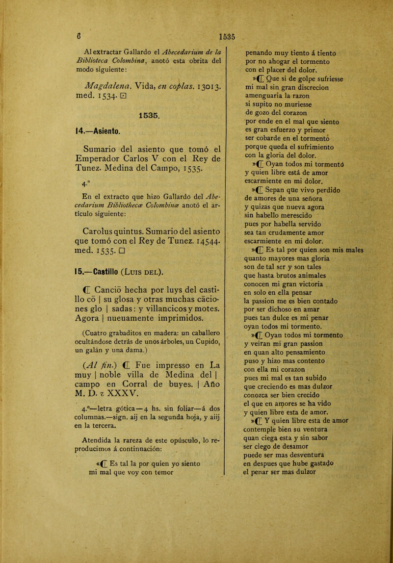 Al extractar Gallardo el Abecedarium de la Biblioteca Colombina^ anotó esta obrita del modo siguiente: Magdalena, Vida, en coplas. 13013. med. 1534. □ 1535. 14. —Asiento. Sumario del asiento que tomó el Emperador Carlos V con el Rey de Túnez. Medina del Campo, 1535. 4“ En el extracto que hizo Gallardo del Abe- cedarium Bibliothecce Colombince anotó el ar- tículo siguiente: Carolus quintus. Sumario del asiento que tomó con el Rey de Túnez. 14544. med. 1535. □ 15. —Castillo (Luis del). (L Candó hecha por luys del casti- llo có 1 su glosa y otras muchas cácio- nes glo 1 sadas: y villancicos y motes. Agora I nueuamente imprimidos. (Cuatro grabaditos en madera: un caballero ocultándose detrás de unos árboles, un Cupido, un galán y una dama.) (Al finí) C Fue impresso en La muy 1 noble villa de Medina del | campo en Corral de buyes. | Año M. D. z XXXV. 4.°—letra gótica — 4 hs. sin foliar—á dos columnas.—sign. aij en la segunda hoja, y aiij en la tercera. Atendida la rareza de este opúsculo, lo re- producimos á continuación: «{J) Es tal la por quien yo siento mi mal que voy con temor penando muy tiento á tiento por no ahogar el tormento con el placer del dolor. Que si de golpe sufriesse mi mal sin gran discreción amenguaria la razón si súpito no muriesse de gozo del corazón por ende en el mal que siento es gran esfuerzo y primor ser cobarde en el tormentó porque queda el sufrimiento con la gloria del dolor. »C[ Oyan todos mi tormentó y quien libre está de amor escarmiente en mi dolor. Sepan que vivo perdido de amores de una señora y quizas que nueva agora sin habello merescido pues por habella servido sea tan crudamente amor escarmiente en mi dolor. »(L Es tal por quien son mis males quanto mayores mas gloria son de tal ser y son tales que hasta brutos animales conocen mi gran victoria en solo en ella pensar la passion me es bien contado por ser dichoso en amar pues tan dulce es mi penar oyan todos mi tormento. »(J^ Oyan todos mi tormento y veiran mi gran passion en quan alto pensamiento puso y hizo mas contento con ella mi corazón pues mi mal es tan subido que creciendo es mas dulzor conozca ser bien crecido el que en aflores se ha vido y quien libre esta de amor. »([ Y quien libre esta de amor contemple bien su ventura quan ciega esta y sin sabor ser ciego de desamor puede ser mas desventura en después que hube gastado el penar ser mas dulzor