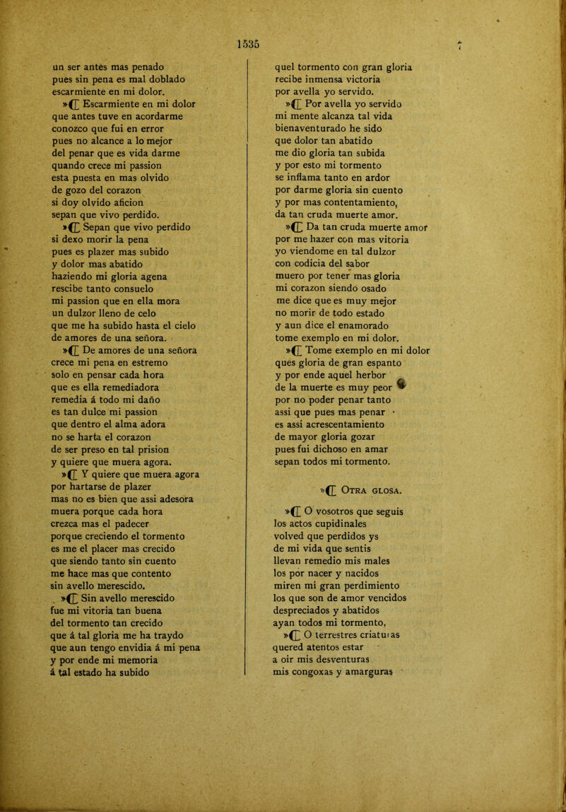1535 i un ser antes mas penado pues sin pena es mal doblado escarmiente en mi dolor. »(J^ Escarmiente en mi dolor que antes tuve en acordarme conozco que fui en error pues no alcance a lo mejor del penar que es vida darme quando crece mi passion esta puesta en mas olvido de gozo del corazón si doy olvido afición sepan que vivo perdido. »(£ Sepan que vivo perdido si dexo morir la pena pues es plazer mas subido y dolor mas abatido haziendo mi gloria agena rescibe tanto consuelo mi passion que en ella mora un dulzor lleno de celo que me ha subido hasta el cielo de amores de una señora. »{£ De amores de una señora crece mi pena en estremo solo en pensar cada hora que es ella remediadora remedia á todo mi daño es tan dulce mi passion que dentro el alma adora no se harta el corazón de ser preso en tal prisión y quiere que muera agora. ^ quiere que muera agora por hartarse de plazer mas no es bien que assi adesora muera porque cada hora crezca mas el padecer porque creciendo el tormento es me el placer mas crecido que siendo tanto sin cuento me hace mas que contento sin avello merescido. »(£ Sin avello merescido fue mi Vitoria tan buena del tormento tan crecido que á tal gloria me ha traydo que aun tengo envidia á mi pena y por ende mi memoria á tal estado ha subido quel tormento con gran gloria recibe inmensa victoria por avella yo servido. »(]] Por avella yo servido mi mente alcanza tal vida bienaventurado he sido que dolor tan abatido me dio gloria tan subida y por esto mi tormento se inflama tanto en ardor por darme gloria sin cuento y por mas contentamiento, da tan cruda muerte amor. »(E Da tan cruda muerte amor por me hazer con mas vitoria yo viendome en tal dulzor con codicia del sabor muero por tener mas gloria mi corazón siendo osado me dice que es muy mejor no morir de todo estado y aun dice el enamorado tome exemplo en mi dolor. »(]] Tome exemplo en mi dolor ques gloria de gran espanto y por ende aquel herbor de la muerte es muy peor ^ por no poder penar tanto assi que pues mas penar • es assi acrescentamiento de mayor gloria gozar pues fui dichoso en amar sepan todos mi tormento. '»(£ Otra glosa. o vosotros que seguis los actos cupidinales volved que perdidos ys de mi vida que sentis llevan remedio mis males los por nacer y nacidos miren mi gran perdimiento los que son de amor vencidos despreciados y abatidos ayan todos mi tormento, »(L o terrestres criatuias quered atentos estar a oir mis desventuras mis congoxas y amarguras