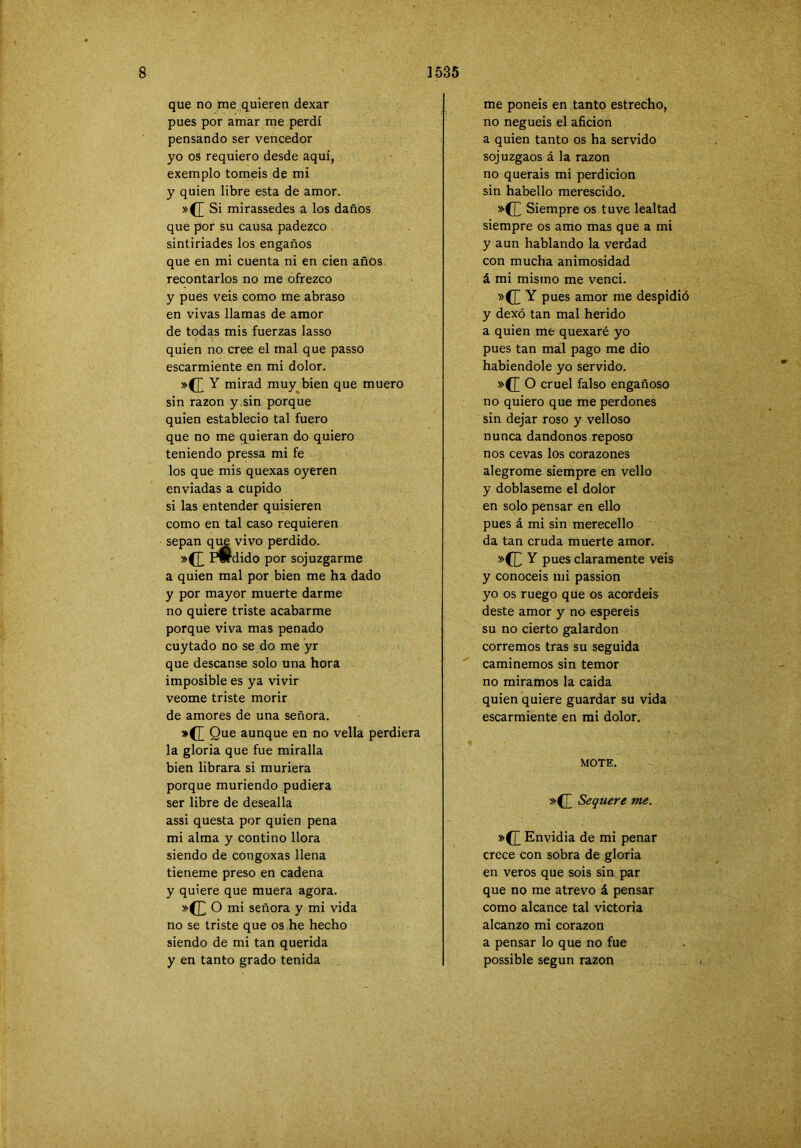 que no me quieren dexar pues por amar me perdí pensando ser vencedor yo os requiero desde aquí, exemplo toméis de mi y quien libre esta de amor. »(£ Si mirassedes a los daños que por su causa padezco sintiriades los engaños que en mi cuenta ni en cien años recontarlos no me ofrezco y pues veis como me abraso en vivas llamas de amor de todas mis fuerzas lasso quien no cree el mal que passo escarmiente en mi dolor. mirad muy bien que muero sin razón y.sin porque quien estableció tal fuero que no me quieran do quiero teniendo pressa mi fe los que mis quexas oyeren enviadas a cupido si las entender quisieren como en tal caso requieren sepan qim vivo perdido. .(EP» dido por sojuzgarme a quien mal por bien me ha dado y por mayor muerte darme no quiere triste acabarme porque viva mas penado cuytado no se do me yr que descanse solo una hora imposible es ya vivir veome triste morir de amores de una señora. *d aunque en no vella perdiera la gloria que fue miralla bien librara si muriera porque muriendo pudiera ser libre de desealla assi questa por quien pena mi alma y contino llora siendo de congoxas llena tieneme preso en cadena y quiere que muera agora. »(Jj O mi señora y mi vida no se triste que os he hecho siendo de mi tan querida y en tanto grado tenida me ponéis en tanto estrecho, no neguéis el afición a quien tanto os ha servido sojuzgaos á la razón no queráis mi perdición sin habello merescido. »(]^ Siempre os tuve lealtad siempre os amo mas que a mi y aun hablando la verdad con mucha animosidad á mi mismo me vencí. »(E Y pues amor me despidió y dexó tan mal herido a quien me quexaré yo pues tan mal pago me dio habiéndole yo servido. »([ O cruel falso engañoso no quiero que me perdones sin dejar roso y velloso nunca dándonos reposo nos ce vas los corazones alegróme siempre en vello y dóblaseme el dolor en solo pensar en eUo pues á mi sin merecello da tan cruda muerte amor. »(CY pues claramente veis y conocéis mi passion yo os ruego que os acordéis deste amor y no espereis su no cierto galardón corremos tras su seguida caminemos sin temor no miramos la calda quien quiere guardar su vida escarmiente en mi dolor. MOTE. »(]~ Sequere me. »(£ Envidia de mi penar crece con sobra de gloria en veros que sois sin par que no me atrevo á pensar como alcance tal victoria alcanzo mi corazón a pensar lo que no fue possible según razón