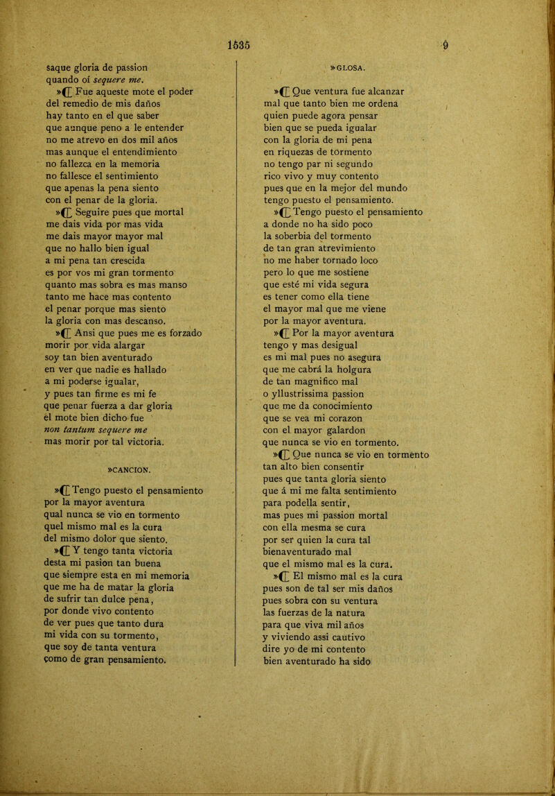 1635 saque gloría de passion quando oí sequere me. »(£ Fue aqueste mote el poder del remedio de mis daños hay tanto en el que saber que aunque peno a le entender no me atrevo en dos mil años mas aunque el entendimiento no fallezca en la memoria no fallesce el sentimiento que apenas la pena siento con el penar de la gloria. »([, Seguiré pues que mortal me dais vida por mas vida me dais mayor mayor mal que no hallo bien igual a mi pena tan crescida es por vos mi gran tormento quanto mas sobra es mas manso tanto me hace mas cqntento el penar porque mas siento la gloria con mas descanso. »([ Ansi que pues me es forzado morir por vida alargar soy tan bien aventurado en ver que nadie es hallado a mi poderse igualar, y pues tan firme es mi fe que penar fuerza a dar gloria el mote bien dicho fue tantum sequere me mas morir por tal victoria. »CANCION. »C[ Tengo puesto el pensamiento por la mayor aventura qual nunca se vio en tormento quel mismo mal es la cura del mismo dolor que siento. tengo tanta victoria desta mi pasión tan buena que siempre esta en mi memoria que me ha de matar la gloria de sufrir tan dulce pena, por donde vivo contento de ver pues que tanto dura mi vida con su tormento, que soy de tanta ventura como de gran pensamiento. Ó »GLOSA. *(T ventura fue alcanzar mal que tanto bien me ordena quien puede agora pensar bien que se pueda igualar con la gloria de mi pena en riquezas de tormento no tengo par ni segundo rico vivo y muy contento pues que en la mejor del mundo tengo puesto el pensamiento. Tengo puesto el pensamiento a donde no ha sido poco la soberbia del tormento de tan gran atrevimiento no me haber tornado loco pero lo qu-e me sostiene que esté mi vida segura es tener como ella tiene el mayor mal que me viene por la mayor aventura. »(J^ Por la mayor aventura tengo y mas desigual es mi mal pues no asegura que me cabrá la holgura de tan magnifico mal o yllustrissima passion que me da conocimiento que se vea mi corazón con el mayor galardón que nunca se vio en tormento. Que nunca se vio en tormento tan alto bien consentir pues que tanta gloria siento que á mi me falta sentimiento para podella sentir, mas pues mi passion mortal con ella mesma se cura por ser quien la cura tal bienaventurado mal que el mismo mal es la cura. »(£ El mismo mal es la cura pues son de tal ser mis daños pues sobra con su ventura las fuerzas de la natura para que viva mil años y viviendo assi cautivo dire yo de mi contento bien aventurado ha sido