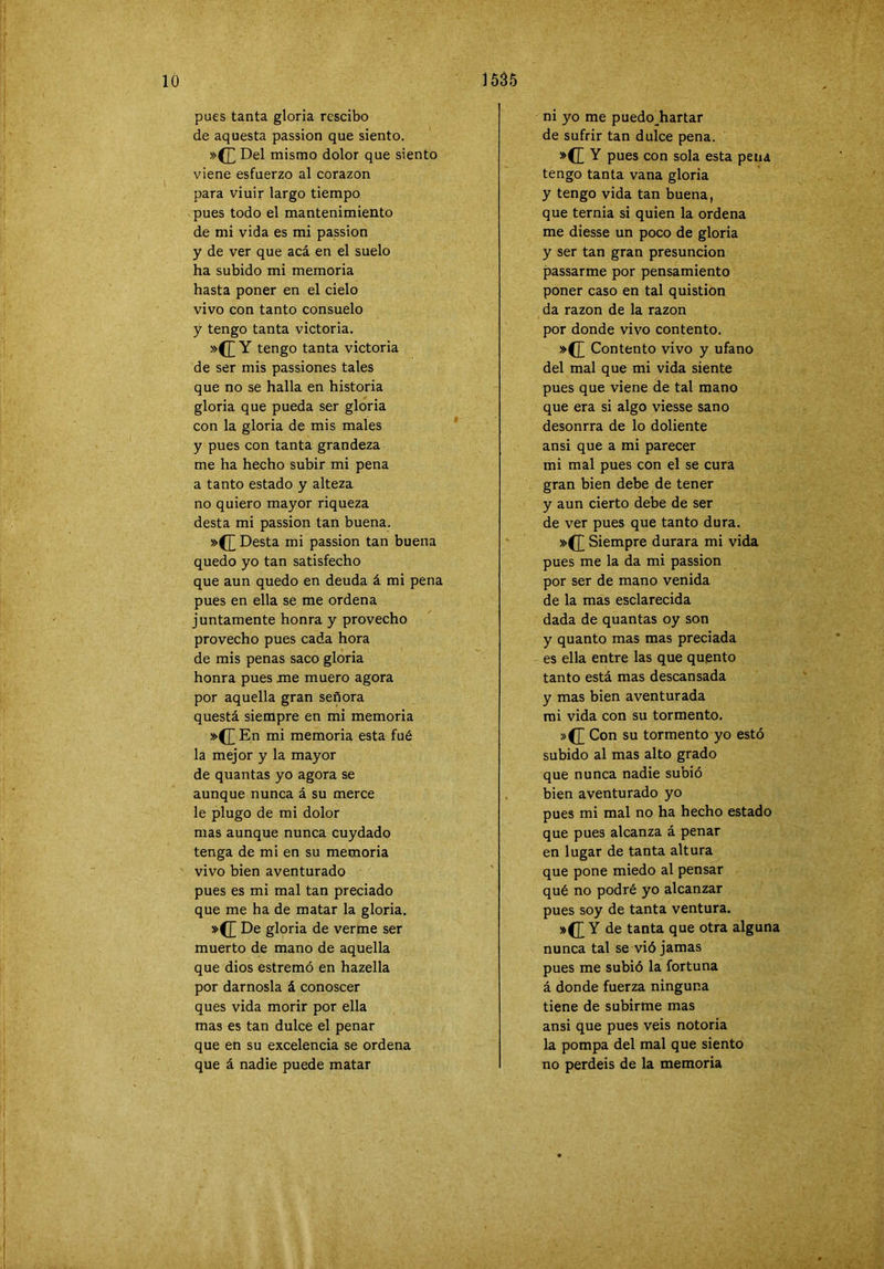 pues tanta gloria rcscibo de aquesta passion que siento. »(£ Del mismo dolor que siento viene esfuerzo al corazón para viuir largo tiempo pues todo el mantenimiento de mi vida es mi passion y de ver que acá en el suelo ha subido mi memoria hasta poner en el cielo vivo con tanto consuelo y tengo tanta victoria. Y tengo tanta victoria de ser mis passiones tales que no se halla en historia gloria que pueda ser gloria con la gloria de mis males y pues con tanta grandeza me ha hecho subir mi pena a tanto estado y alteza no quiero mayor riqueza desta mi passion tan buena. Desta mi passion tan buena quedo yo tan satisfecho que aun quedo en deuda á mi pena pues en ella se me ordena juntamente honra y provecho provecho pues cada hora de mis penas saco gloria honra pues me muero agora por aquella gran señora questá siempre en mi memoria En mi memoria esta fué la mejor y la mayor de quantas yo agora se aunque nunca á su merce le plugo de mi dolor mas aunque nunca cuydado tenga de mi en su memoria vivo bien aventurado pues es mi mal tan preciado que me ha de matar la gloria. »(£ De gloria de verme ser muerto de mano de aquella que dios estremó en hazella por dárnosla á conoscer ques vida morir por ella mas es tan dulce el penar que en su excelencia se ordena que á nadie puede matar ni yo me puedo^hartar de sufrir tan dulce pena. Y pues con sola esta pena tengo tanta vana gloria y tengo vida tan buena, que ternia si quien la ordena me diesse un poco de gloria y ser tan gran presunción passarme por pensamiento poner caso en tal quistion da razón de la razón por donde vivo contento. »([ Contento vivo y ufano del mal que mi vida siente pues que viene de tal mano que era si algo viesse sano desonrra de lo doliente ansi que a mi parecer mi mal pues con el se cura gran bien debe de tener y aun cierto debe de ser de ver pues que tanto dura. »(]j Siempre durara mi vida pues me la da mi passion por ser de mano venida de la mas esclarecida dada de quantas oy son y quanto mas mas preciada es ella entre las que quento tanto está mas descansada y mas bien aventurada mi vida con su tormento. »(J] Con su tormento yo esto subido al mas alto grado que nunca nadie subió bien aventurado yo pues mi mal no ha hecho estado que pues alcanza á penar en lugar de tanta altura que pone miedo al pensar qué no podré yo alcanzar pues soy de tanta ventura. Y de tanta que otra alguna nunca tal se vió jamas pues me subió la fortuna á donde fuerza ninguna tiene de subirme mas ansi que pues veis notoria la pompa del mal que siento no perdéis de la memoria