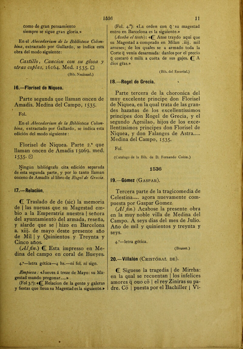 Como de gran pensamiento siempre se sigue gran gloria.» En el Abecedarium de la Biblioteca Colom- bina, extractado por Gallardo, se indica está, obra del modo siguiente: Castillo, Canción con su glosa y otras coplas, 16164. Med. 1535. □ (Bib. Nacional.) 16. —Florisel de Niquea. Parte segunda que llaman oiicen de Amadis. Medina del Campo, 1535. Fol. En el Abecedarium de la Biblioteca Colom- bina, extractado por Gallardo, se indica esta edición del modo siguiente : Florisel de Niquea. Parte 2.“ que llaman oncen de Amadis 15069. med. 1535- □ Ningún bibliógrafo cita edición separada de esta segunda parte, y por lo tanto llaman onceno de Amadis al libro de Rogel de Grecia. 17. —Relación. (E Traslado de de (sic) la memoria de I las nueuas que su Magestad em- bio a la Emperatriz nuestra | señora del ayuntamiento del armada, reseña, y alarde que se | hizo en Barcelona a. xiij. de mayo deste presente año de Mil I y Quinientos y Treynta y Cinco años. {Alfiní) (E Esta impresso en Me- dina del campo en coral de Bueyes. 4.®—letra gótica—4 hs.—ni fol. ni sign. Empieza: «Jueves á treze de Mayo: su Ma- gestad mando pregonar » (Fol 3.“): «^ Relación de la gente y galeras y fiestas que lleua su Magestad es la siguiente.» (Fol. 4.°): «La orden con q'su magestad entro en Barcelona es la siguiente.» [Acaba el texto): «([ Anse traydo aqui que su Magestad a comprado en Milán .iiij. mil arneses; de los quaJes se a armado toda la Corte q venia desarmada: danlospor el precio q costaró e milá a cueta de sus gajes. (E A dios gfas.» (Bib. del Escorial.) 18. —Rogel de Grecia. * Parte tercera de la choronica del muy excelente principe don Florisel de Niquea, en la qual trata de las gran- des hazañas de los excellentíssimos principes don Rogel de Grecia, y el segundo Agesilao, hijos de los exce- llentíssimos principes don Florisel de Niquea, y don Falanges de Astra Medina del Campo, 1535. Fol. (Catálogo de la Bib. de D. Fernando Colón.) 1536 19. —Gómez (Gaspar). Tercera parte de la tragicomedia de Celestina agora nuevamente com- puesta por Gaspar Gómez. {Alfin.) Acabóse la presente obra en la muy noble villa de Medina del Campo. A seys dias del mes de Julio. Año de mil y quinientos y treynta y seys. 4.®—letra gótica. (Brunet.) 20. —Villalón (Cristóbal de). (E Siguese la tragedia 1 de Mirrhai en la qual se recuentan | los infelices amores q ouo co | el rey Ziniras su pa- dre. C5 1 puesta por el Bachiller 1 Vi-