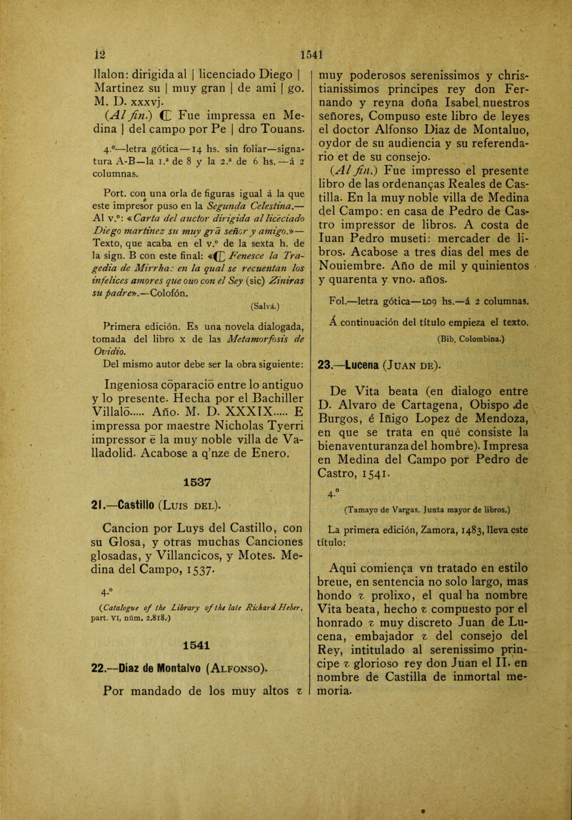 1541 iá Halón: dirigida al | licenciado Diego Martinez su | muy gran ¡ de ami | go. M. D. XXXvj. {Alfiní) (C Fue impressa en Me- dina I del campo por Pe | dro Touans. 4°—letra gótica—14 hs. sin foliar—signa- tura A-B—la de 8 y la 2.® de 6 hs.—á 2 columnas. Fort, con una orla de figuras igual á la que este impresor puso en la Segunda Celestina.— Al v.°: <í.Carta del auctor dirigida alliceciado Diego martinez su muy gi a señor y amigo.»— Texto, que acaba en el v.° de la sexta h. de la sign. B con este final: «(£ Fenesce la Tra- gedia de Mirrha: eji la qual se recuentan los infelices aínores que ouocon el Sey (sic) Ziniras su padre».—Colofón. (Salvá.) Primera edición. Es una novela dialogada, tomada del libro x de las Metamorfosis de Ovidio. Del mismo autor debe ser la obra siguiente: Ingeniosa coparacio entre lo antiguo y lo presente. Hecha por el Bachiller Villaló Año. M. D. XXXTX E impressa por maestre Nicholas Tyerri impressor e la muy noble villa de Va- lladolid. Acabóse a q’nze de Enero. 1537 21. —Castillo (Luis del). Canción por Luys del Castillo, con su Glosa, y otras muchas Canciones glosadas, y Villancicos, y Motes. Me- dina del Campo, 1537* 4-° (^Catalogue of the Library of the late Richard Heber, part. VI, núm. 2.818.) 1541 22. —Díaz de Montalvo (Alfonso). Por mandado de los muy altos % muy poderosos serenissimos y chris- tianissimos principes rey don Fer- nando y reyna doña Isabel, nuestros señores. Compuso este libro de leyes el doctor Alfonso Diaz de Montaluo, oydor de su audiencia y su referenda- rio et de su consejo. {Al fin.) Fue impresso el presente libro de las ordenanzas Reales de Cas- tilla. En la muy noble villa de Medina del Campo: en casa de Pedro de Cas- tro impressor de libros. A costa de luán Pedro museti: mercader de li- bros. Acabóse a tres dias del mes de Nouiembre. Año de mil y quinientos y quarenta y vno. años. Fol.—letra gótica—1,09 hs.—á 2 columnas. Á continuación del título empieza el texto. (Bib. Colombina.) 23.—Lucena (J uan de). De Vita beata (en dialogo entre D. Alvaro de Cartagena, Obispo .de Burgos, é Iñigo López de Mendoza, en que se trata en qué consiste la bienaventuranza del hombre). Impresa en Medina del Campo por Pedro de Castro, 1541. 4° (Tamayo de Vargas. Junta mayor de libros.) La primera edición, Zamora, 1483, lleva este título: Aqui comienza vn tratado en estilo breue, en sentencia no solo largo, mas hondo z prolixo, el qual ha nombre Vita beata, hecho z compuesto por el honrado z muy discreto Juan de Lu- cena, embajador z del consejo del Rey, intitulado al serenissimo prin- cipe z glorioso rey don Juan el II. en nombre de Castilla de inmortal me- moria.