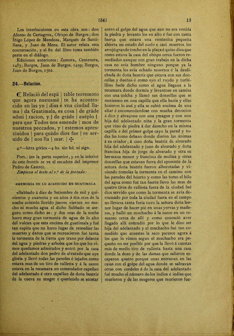 Los interlocutores en esta obra son: don Alonso de Cartagena, Obispo de Burgos ; don Iñigo López de Mendoza, Marqués de Sañti- llana, y Juan de Mena. El autor relata esta conversación, y al fin del libro toma también parte en el diálogo. Ediciones anteriores: Zamora, Centenera, 1483; Burgos, Juan de Burgos. 1499; Burgos, Juan de Burgos, 1503. 24—Relación. C Relacio del espa | table terremoto que agora nueuamé | te ha acontes- cido en las yn | dias é vna ciudad lla- ma I da Guatimala, es cosa | de grade admi I ración, y | de grade | exeplo | para que Todos nos emende 1 mos de nuestros peccados, y | estemos apres- ciuidos I para quado dios fue | re ser- uido de I nos lia | mar, ] # 4.0—letra gótica—4 hs. sin fol. ni sign. Fort.: (en la parte superior, y en la inferior de este frontis se ve el escudete del impresor Pedro de Castro). Empieza el texto alv.° de la portada: «MEMORIA DE LO ACAESCIDO EN GUATIMALA «Sabbado á diez de Setiembre de mil y qui- nientos y cuarenta y un años á dos oras de la noche aviendo llovido jueves viernes no mu- cho ni mucha agua el dicho Sabbado se ase- guro como dicho es: y dos oras de la noche huvo muy gran tormenta de agua de lo alto del vulcan que esta encima de guatimala y fué tan súpita que no huvo lugar de remediar las muertes y daños que se recrescieron fué tanta la tormenta de la tierra que traxo por delante del agua y piedras y arboles que los que los vi- mos quedamos admirados y entró por la casa del adelantado don pedro de al varado que aya gloria y llevó todas las paredes é tejados como estava mas de un tiro de vallesta y á la sazón estava en la recamara un comendador capellán del adelantado é otro capellán de doña beatriz de la cueva su muger é queriendo se acostar entró el golpe del agua que aun no era venida la piedra y levanto los en alto é fué con tanta fuerga que estava una ventanica pequeña abierta un estado del suelo e casi muertos los arrojó grande trecho en la plaoaé quiso dios que como estava la casa del obispo cerca fueron re- mediados aunque con gran trabajo en la dicha casa no avia hombre ninguno porque ya la tormenta los avia echado muertos é la desdi- chada de doña beatriz que estava con sus don- cellas y dueñas é como oyo el ruydo y turbi- llino fuele dicho como el agua llegaua a la recamara donde dormia y levantóse en camisa con una colcha y llamó sus donzellas que se metiessen en una capilla que ella hazia y ellas hizieron lo assí y ella se subió encima de una altar é encomendándose con mucha devoción á dios y abra90sse con una ymagen y con una hija del adelantado niña y la gran tormenta que vino de piedra á dar derecho en la misma capilla é del primer golpe cayo la pared y to- das las tomo debaxo donde dieron las ánimas á su criador; á caso doña beatriz de alvarado hija del adelantado y juan de alvarado y doña francisca hija de jorge de alvarado y otra su hermana menor y francisca de molina y otras donzellas que estavan fuera del aposento de la señora doña beatriz fueron alborotadas y vi- niendo tomólas la tormenta en el camino con las paredes del hüerto y como las tomo el hilo del agua como fué tan fuerte llevo las mas de quatro tiros de vallesta fuera de la ciudad fué dios servido que como la tormenta se avia de- rramado por toda la ciudad fuera en el campo no llevava tanta furia tuvo la señora doña leo- nor lugar de hacer pié en unas yervas y made- ros, y halló un muchacho á la sazón en un re- manso cerca de allí y como conosció aver llegado allí entendió por lo que le dixo ser hija del adelantado y el muchacho fué tan co- medido que acuestas la saco paresce agora á los que lo vimos según el muchacho era pe- queño no ser posible por que la llevó á cuestas más de medio tiro de vallesta hasta una casa donde la dexo y de las damas que salieron es- caparon quatro porque unas entravan en las casas con el golpe del agua donde se salvavan otras con cordeles é de la casa del adelantado fué mucho el número de-los indios é indias que murieron y de las mugeres que murieron fue-