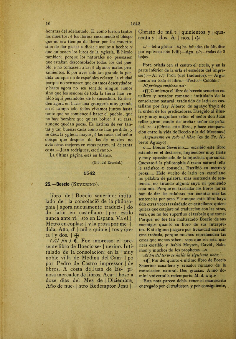 honrras del adelantado. E. como fueron tantos los muertos: é los lloros: encomendó el obispo que no era tiempo de llorar por los muertos sino de dar gacias a dios: é assi se a hecho; y que quitassen los lutos de la yglesia. E hizolo también; porque los naturales no pensassen que estaban desconsolados todos los del pue- blo: e no tomassen alas; é algunos malos pen- samientos. E por aver sido tan grande la per- dida aunque no de españoles velasen la ciudad porque no pensassen que estamos descuydados: y hasta agora no sea sentido ningún rumor sino que los señores de toda la tierra han ve- nido aqui pesándoles de lo succedido. Entien- den agora en hazer una grangería muy grande en el campo ado todos vivamos juntos hasta tanto que se comien9e á hazer el pueblo, que no hay hombre que quiera bolver á su casa, aunque quedan pocas. Es lastima de ver tan- tas y tan buenas casas como se han perdido: y se dexa la yglesia mayor, é las casas del señor obispo que después de las de mexico no avia otras mejores en estas partes, ni de tanta costa.—Juan rodriguez, escrivano.» La última página está en blanco. (Bib. del Escorial.) 1542 25.—Boecio (Severino). libro de | Boecio seuerino; intitu- lado de 1 la consolado de la philoso- phia I agora nueuamente traduzi- | do de latin en castellano: | por estilo nunca ante vi | sto en España, Va el | Metro en coplas: 1 y la prosa por me- | dida. Año, d’ 1 mil z quinie | tos y qré- ta I y dos. [ (Al fin.) C Fue impresso el pre- sente libro de Boecio se- | uerino. Inti- tulado de la consolación: en la | muy noble villa de Medina del Cam- | po por Pedro de Castro impressor | de libros. A costa de Juan de Es- | pi- nosa mercader de libros. Acá- 1 bose a doze dias del Mes de 1 Diziembre. Año de nue- | stro Redemptor Jesu | Christo de mil ^ 1 quinientos y I qua- renta y 1 dos. A- | nos. ] ^ 4.“—letra gótica—64 hs. foliadas (la últ. dice por equivocación Iviij)—sign. a-h—todas de 8 hojas. Fort, orlada (en el centro el título, y en la parte inferior de la orla el escudete del impre- sor).—Al v.“, Pról. (del traductor). — Argu- mento en todo el libro.—Texto.—Colofón, El prólogo empieza asi: Comienga el libro de boeecio seuerino ca- uallero y senador romano : intitulado de la consolación natural: traduzido de latin en cas- tellano por fray Alberto de aguayo fray le de la orden de los predicadores. Diregido al illus- tfe y muy magnifico señor el señor don Juan tpllez girón conde de ureña: señor de peña- fiel, íc. «(Ofrece este libro, y hace compara- ción entre la vida de Boecio y la del Mecenas.) Argumento en todo el libro (es de Fr. Al- berto Aguayo): « Boecio Severino escribió este libro estando en el destierro, fingiéndose muy triste y muy apassionado de la injusticia que sufria. Quexase á la philosophia ó razón natural: ella le satisface t consuela. Escribió en metro y prosa Helo vuelto de latin en castellano no palabra de palabra: mas sentencia de sen- tencia , no tirando alguna suya ni poniendo cosa mia. Porque en trasladar los libros no se han de dar las palabras por cuenta: mas las sentencias por peso. Y aunque este libro haya sido otras veces trasladado en castellano; quien- quiera que cotejare mi traducción con las otras, vera que no fue superfluo el trabajo que tomé: Porque no fue tan maltratado Boecio de sus enemigos quanto su libro de sus interpre- tes. E si alguno juzgare por liviandad escreuir cosa trobada, porque muchos reprehenden las cosas que menos saben : sepa que en esta ma- nera escribió y habló Moysen, David, Salo- món y muchos de los prophetas » Al fin del texto se halla la siguiente nota-, «(J^ Fin del quinto t ultimo libro de Boecio Seuerino cauallero y senador romano de la consolación natural. Deo gracias. Anno do- mini vniversalis redemporis. M. d. xlij.» Esta nota parece debía tener el manuscrito entregado por el traductor, y por consiguiente,