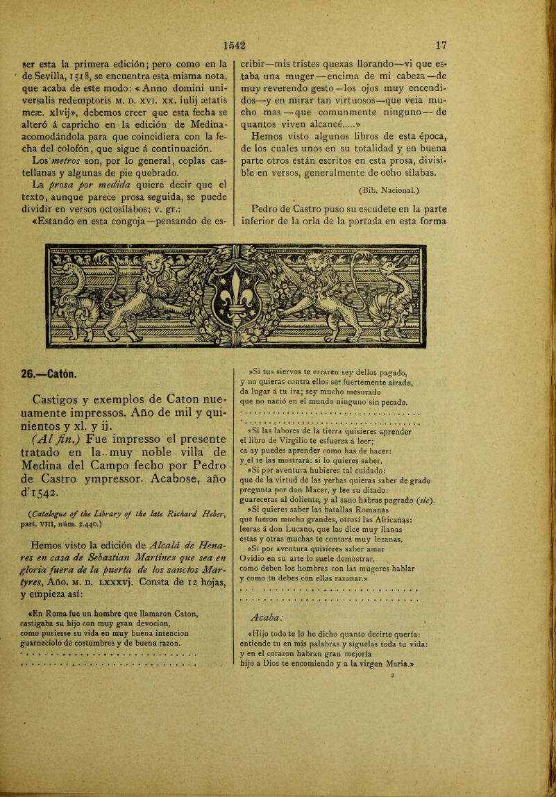 ser esta la primera edición; pero como en la ' de Sevilla, 1518, se encuentra esta misma nota, que acaba de este modo: « Anno domini uni- versalis redemptoris m. d. xvi. xx. iulij ^tatis meae. xlvij», debemos creer que esta fecha se alteró á capricho en la edición de Medina- acomodándola para que coincidiera con la fe- cha del colofón, que sigue á continuación. metros son, por lo general, coplas cas- tellanas y algunas de pie quebrado. La prosa por medida quiere decir que el texto, aunque parece prosa seguida, se puede dividir en versos octosílabos; v. gr.: «Estando en esta congoja—pensando de es- 26.—Catón. Castigos y exemplos de Catón nue- uamente impressos. Año de mil y qui- nientos y xl. y ij. (Al fin.) Fue impresso el presente tratado en la muy noble villa de Medina del Campo fecho por Pedro- de Castro ympressor. Acabóse, año d’1542. (jCatalogue of the Libyary 0/ the late Richard Heber, part. VIH, núm- 2.440.) Hemos visto la edición de Alcalá de Hena- res en casa de Sebastian Martínez que sea en gloria fuera de la puerta de los sánelos Mar- tyres, Año. m. d. Lxxxvj. Consta de 12 hojas, y empieza así: «En Roma fue un hombre que llamaron Catón, castigaba su hijo con muy gran devoción, como pusiesse su vida en muy buena intención guarneciólo de costumbres y de buena razón. cribir—mis tristes quexas llorando—vi que es- taba una muger—encima de mi cabeza—de muy reverendo gesto—los ojos muy encendi- dos—-y en mirar tan virtuosos—que veia mu- cho mas—que comunmente ninguno—de quantos viven alcancé » Hemos visto algunos libros de esta época, de los cuales unos en su totalidad y en buena parte otros están escritos en esta prosa, divisi- ble en versos, generalmente de ocho sílabas. (Bib. Nacional.) Pedro de Castro puso su escudete en la parte inferior de la orla de la portada en esta forma »Si tus siervos te erraren sey dellos pagado, y no quieras contra ellos ser fuertemente airado, da lugar á tu ira; sey mucho mesurado que no nació en el mundo ninguno sin pecado. »Si las labores de la tierra quisieres aprender el libro de Virgilio te esfuerza á leer; ca ay puedes aprender como has de hacer: y_el te las mostrará: si lo quieres saber. »Si por aventura hubieres tal cuidado: que de la virtud de las yerbas quieras saber de grado pregunta por don Macer, y lee su ditado: guarecerás al doliente, y al sano habras pagrado (sic'). »Si quieres saber las batallas Romanas que fueron mucho grandes, otrosi las Africanas: leerás á don Lucano, que las dice muy llanas estas y otras muchas te contará muy lozanas. »Si por aventura quisieres saber amar Ovidio en su arte lo suele demostrar, como deben los hombres con las mugeres hablar y como tu debes con ellas razonar.» Acaba: ^ «Hijo todo te lo he dicho quanto decirte quería: entiende tu en mis palabras y síguelas toda tu vida: y en el corazón habran gran mejoría hijo a Dios te encomiendo y a la virgen María.» 2