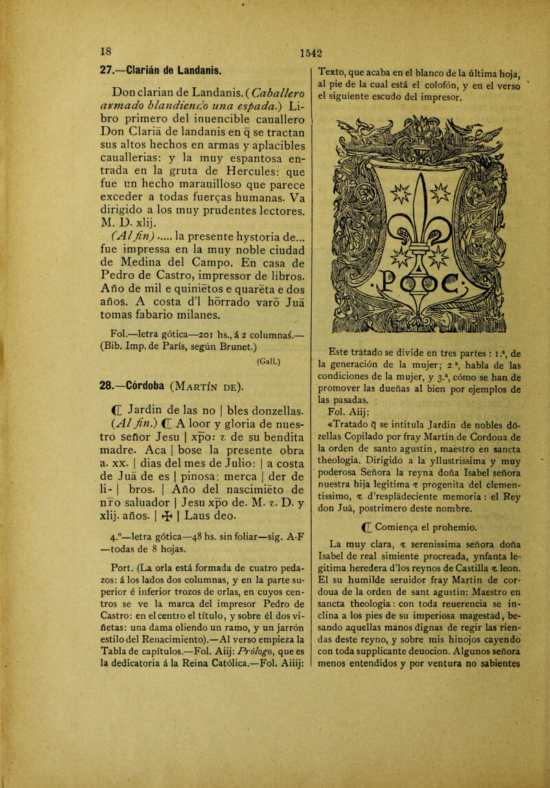 27. —Clarián de Landanis. Don ciarían de Landanis. ( Caballero armado blandiendo una espada.) Li- bro primero del inuencible cauallero Don Ciaría de landanis en q se tractan sus altos hechos en armas y aplacibles cauallerias: y la muy espantosa en- trada en la gruta de Hercules: que fue un hecho marauilloso que parece exceder a todas fuercas humanas. Va dirigido a los muy prudentes lectores. M. D. xlij. (Alfin) la presente hystoria de... fue impressa en la muy noble ciudad de Medina del Campo. En casa de Pedro de Castro, impressor de libros. Año de mil e quinietos e quareta e dos años. A costa d’l hórrado varo Jua tomas fabario milanes. Fol.—letra gótica—2oi hs., á 2 columnas.— (Bib. Imp. de París, según Brunet.) (Gall.) 28. —Córdoba (Martín de). (£ Jardín de las no | bles donzellas. (Al fin) C A loor y gloria de nues- tro señor Jesu | xpo: z de su bendita madre. Acá | bose la presente obra a. XX. I dias del mes de Julio: [ a costa de Juá de es | pinosa: merca | der de li- I bros. I Año del nascimiéto de nro saluador | Jesu xpo de. M. z. D. y xlij. años. I ^ I Laus deo. 4.®—letra gótica—48 hs. sin foliar—sig. A-F —todas de 8 hojas. Port. (La orla está formada de cuatro peda- zos: á los lados dos columnas, y en la parte su- perior é inferior trozos de orlas, en cuyos cen- tros se ve la marca del impresor Pedro de Castro: en el centro el título, y sobre él dos vi- ñetas: una dama oliendo un ramo, y un jarrón estilo del Renacimiento).—Al verso empieza la Tabla de capítulos.—Fol. Aiij: Prólogo, que es la dedicatoria á la Reina Católica.—Fol. Aiiij: Texto, que acaba en el blanco de la última hoja, al pie de la cual está el colofón, y en el verso ' el siguiente escudo del impresor. Este tratado se divide en tres partes : i.®, de la generación de la mujer; 2.®, habla de las condiciones de la mujer, y 3.®, cómo se han de promover las dueñas al bien por ejemplos de las pasadas. Fol. Aiij: «Tratado q se intitula Jardin de nobles dó- zellas Copilado por fray Martin de Cordoua de la orden de santo agustin, maestro en sancta theologia. Dirigido a la ylluslrissima y muy poderosa Señora la reyna doña Isabel señora nuestra hija legitima t progenita del clemen- tissimo, <r. d’respládeciente memoria : el Rey don Juá, postrimero deste nombre. ^ Comien9a el prohemio. La muy clara, -t. serenissima señora doña Isabel de real simiente procreada, ynfanta le- gitima heredera d’los reynos de Castilla ^ león. El su humilde seruidor fray Martin de cor- doua de la orden de sant agustin: Maestro en sancta theologia: con toda reuerencia se in- clina a los pies de su imperiosa magostad, be- sando aquellas manos dignas de regir las rien- das deste reyno, y sobre mis hinojos cayendo con toda supplicante deuocion. Algunos señora menos entendidos y por ventura no sabientes