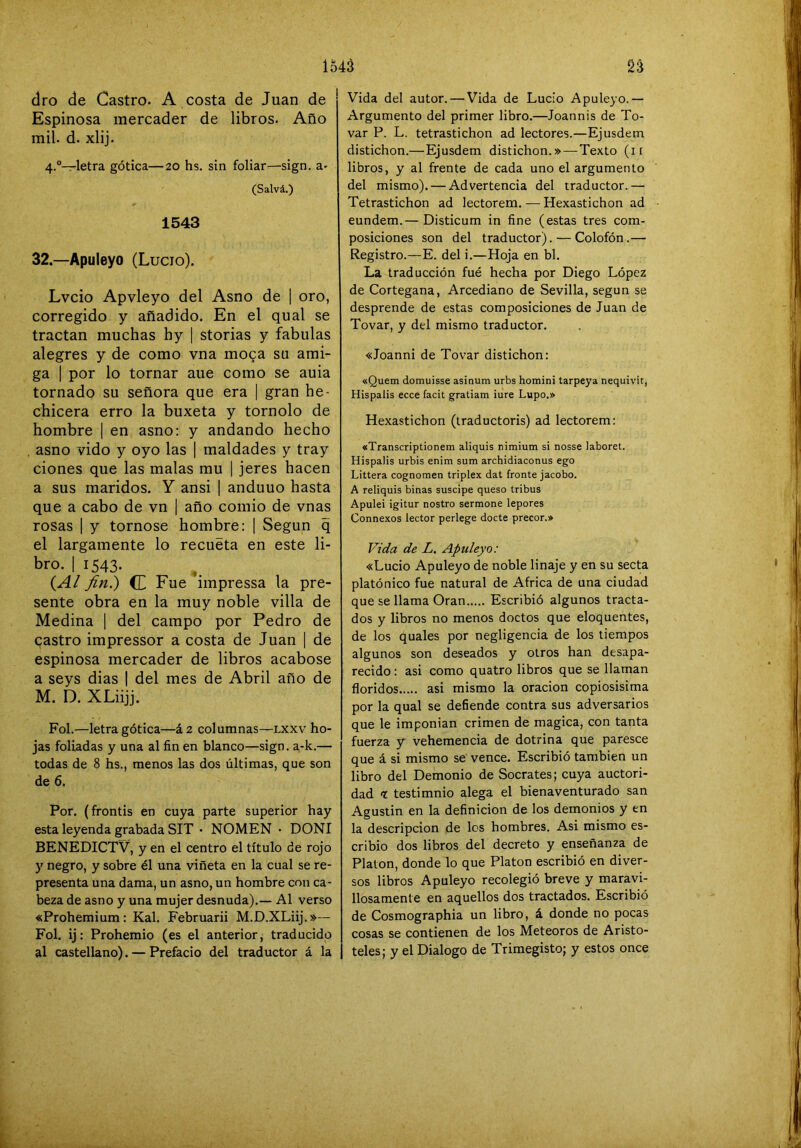 dro de Castro. A costa de Juan de Espinosa mercader de libros. Año mil. d. xlij. 4.“—letra gótica—20 hs, sin foliar—sign. a- (Salvá.) 1543 32.—Apuleyo (Lucio). Lvcio Apvleyo del Asno de | oro, corregido y añadido. En el qual se tractan muchas hy | storias y fábulas alegres y de como vna moga su ami- ga I por lo tornar aue como se auia tornado su señora que era | gran he- chicera erro la buxeta y tornolo de hombre | en asno: y andando hecho asno vido y oyo las | maldades y tray ciones que las malas mu [ jeres hacen a sus maridos. Y ansi | anduuo hasta que a cabo de vn | año comio de vnas rosas 1 y tornóse hombre: | Según q el largamente lo recueta en este li- bro. I 1543. (^Al fin.) <L Fue impressa la pre- sente obra en la muy noble villa de Medina [ del campo por Pedro de gastro impressor a costa de Juan | de espinosa mercader de libros acabóse a seys dias | del mes de Abril año de M. D. XLiijj. Fol.—letra gótica—á2 columnas—lxxv ho- jas foliadas y una al fin en blanco—sign. a-k.— todas de 8 hs., menos las dos últimas, que son de 6. Por. (frontis en cuya parte superior hay esta leyenda grabada SIT • NOMEN • DONI BENEDICTV, y en el centro el título de rojo y negro, y sobre él una viñeta en la cual se re- presenta una dama, un asno, un hombre con ca- beza de asno y una mujer desnuda).— Al verso «Prohemium: Kal. Februarii M.D.XLiij. »— Fol. ij: Prohemio (es el anterior, traducido al castellano). — Prefacio del traductor á la Vida del autor. — Vida de Lucio Apuleyo.— Argumento del primer libro.—Joannis de To- var P. L. tetrastichon ad lectores.—Ejusdem distichon.—Ejusdem distichon.»—Texto (ii libros, y al frente de cada uno el argumento del mismo). — Advertencia del traductor.— Tetrastichon ad lectorem. — Hexastichon ad eundem.— Disticum in fine (estas tres com- posiciones son del traductor). — Colofón.— Registro.—E. del i.—Hoja en bl. La traducción fué hecha por Diego López de Cortegana, Arcediano de Sevilla, según se desprende de estas composiciones de Juan de Tovar, y del mismo traductor. «Joanni de Tovar distichon: «Quem domuisse asinum urbs homini tarpeya nequivit, Hispalis ecce facit gratiam iure Lupo.» Hexastichon (traductoris) ad lectorem: «Transcriptionem aliquis nimium si nosse laboret. Hispalis urbis enim surtí archidiaconus ego Littera cognomen triplex dat fronte jacobo. A reliquis binas suscipe queso tribus Apulei igitur nostro sermone lepores Connexos lector perlege docte precor.» Vida de L, Apuleyo: «Lucio Apuleyo de noble linaje y en su secta platónico fue natural de Africa de una ciudad que se llama Oran Escribió algunos tracta- dos y libros no menos doctos que eloquentes, de los quales por negligencia de los tiempos algunos son deseados y otros han desapa- recido : asi como quatro libros que se llaman floridos asi mismo la oración copiosísima por la qual se defiende contra sus adversarios que le imponian crimen de magica, con tanta fuerza y vehemencia de dotrina que paresce que á si mismo se vence. Escribió también un libro del Demonio de Sócrates; cuya auctori- dad t testimnio alega el bienaventurado san Agustín en la definición de los demonios y en la descripción de los hombres. Asi mismo es- cribió dos libros del decreto y enseñanza de Platón, donde lo que Platón escribió en diver- sos libros Apuleyo recolegió breve y maravi- llosamente en aquellos dos tractados. Escribió de Cosmographia un libro, á donde no pocas cosas se contienen de los Meteoros de Aristó- teles; y el Dialogo de Trimegisto; y estos once