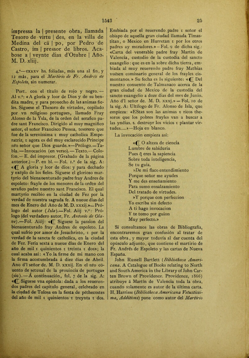 ímpressa la | presente obra, llamada Tesoro de virtu | des, en la villa de Medina del cá 1 po, por Pedro de Castro, im | pressor de libros. Aca- bóse a I veynte dias d’Otubre | Año. M. D. xliij. 4.®—cxxxv hs. foliadas, más una al fin, y 12 más, para el Martirio de Fr, Andrés de Espoleta^ sin numerar. Port. con el título de rojo y negro.— Al v.°: «A gloria y loor de Dios y de su ben- dita madre, y para prouecho de las animas fie- les. Síguese el Thesoro de virtudes, copilado por vn religioso portugués, llamado Fray Alonso de la Ysla, de la orden del seráfico pa- dre sant Francisco. Dirigido al muy magnifico señor, el señor Francisco Pessoa, tesorero que fue de la serenissima r muy catholica Empe- ratriz, r agora es del muy esclarecido Principe nfo señor que Dios guarde.»—Prólogo.—Ta- bla.—Invocación (en verso).—Texto.— Colo- fón.— E. del impresor. (Grabado de la página anterior.) —P. en bl. — Fol. i.° de la sig. A: «(JA gloria y loor de dios: y para dechado y exéplo de los fieles. Síguese el glorioso mar- tyrio del bienauenturado padre fray Andrés de espoleto: frayle de los menores de la ordén del seráfico padre nuestro sant Francisco. El qual martyrio recibió en la ciudad de Fez por la verdad de nuestra sagrada fe. A nueue dias del mes de Enero del Año de M. D.xxxij.»—Pró- logo del autor i^lsla).—Fol. Aiij v.°: Pró- logo (del verdadero autor, Fr. Antonio de Ola- ve').—Fol. Aiiij: «(J Síguese la passion del bienauenturado fray Andrés de espoleto. La qual sufrió por amor de Jesuchristo, t por la verdad de la sancta fe catholica, en la ciudad de Fez. Feria sexta a nueue dias de Enero del año de mil t quinientos r treinta r dos»; la cual acaba así: «Yo la firme de mi mano con la firma acostumbrada á diez dias de Abril. Ano d’l señor de. M. D. xxxij. En el nfo có- uento de setuual de la prouincia de portuga» (sic). — Á continuación, fol. 7 de la sig. A: «(J Síguese vna epístola: dada a los reueren- dos padres del capitulo general, celebrado en la ciudad de Tolosa en la fiesta de péthecostes del año de mil r quinientos t treynta t dos. Embiada por el reuerendo padre r señor el obispo de aquella gran ciudad llamada Timas- titan, o México en Hurretan r por los otros padres ay moradores.» —Fol. 9 de dicha sig.: «Carta del venerable padre fray Martin de Valencia, custodio de la custodia del sancto euangelio : que es en la sobre dicha tierra, em- biada al muy reuerendo padre fray Mathias vuesen comissario general de los frayles cis- montanos.» Su fecha es la siguiente: «(J Del nuestro conuento de Talmanaco acerca de la gran ciudad de Me.xico de la custodia del sancto euangelio a doze dias del mes de Junio. Año d’l señor de. M. D. xxxj.» —Fol. 10 de la sig. A: Ultílogo de Fr. Alonso de Isla, que empieza: «EStas son las animas t ricos the- soros que los pobres frayles van a buscar a las yndias. s. destruyr los vicios t plantar vir- tudes »—Hoja en blanco. La invocación empieza así: «([ O alteza de ciencia Lumbre de sabiduría Pues q eres la sapiencia Sobre toda inteligencia. Se tu guia. »De mi flaco entendimiento Porque señor me ayudes Y me des enseñamiento Para sumo ensalzamiento Del tratado de virtudes. »Y porque con perfección Yo escriba sin defecto A ti hago invocación Y te tomo por guión Muy perfecto.» Si consultamos las obras de Bibliografía, encontraremos gran confusión al tratar de esta obra, y mayor todavía al dar cuenta del opúsculo adjunto, que contiene el martirio de Fr. Andrés de Espoleto y las cartas de Nueva España. John Russell Bartlett {Bibliotkeca Ameri- cana. A Catalogue ofBooks relating to North and South America in the Library of John Car- ten Brown of Providence. Providence, 1866) atribuye á Martín de Valencia toda la obra, cuando solamente es autor de la última carta. H. Harrisse {^Bibliotkeca Americana Vetustissi- ma, Additions) pone como autor del Martirio
