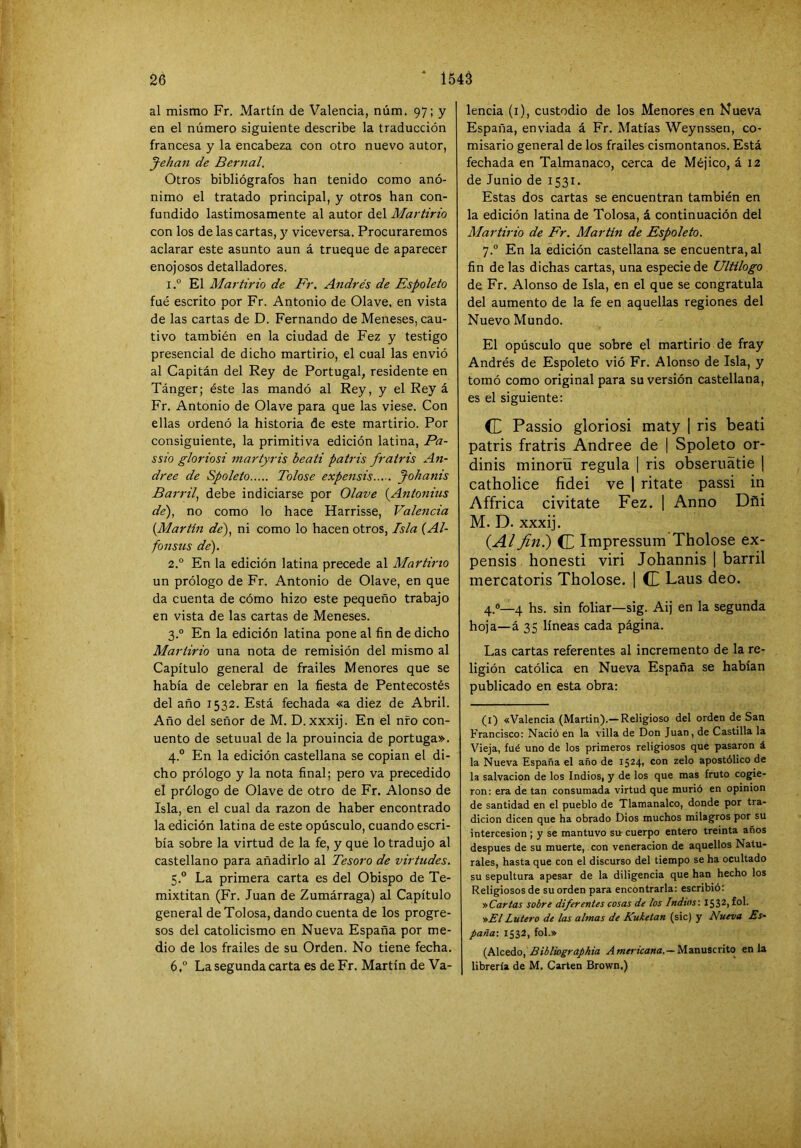 al mismo Fr. Martín de Valencia, núm. 97; y en el número siguiente describe la traducción francesa y la encabeza con otro nuevo autor, J-ehan de Bernal. Otros- bibliógrafos han tenido como anó- nimo el tratado principal, y otros han con- fundido lastimosamente al autor del Martirio con los de las cartas, y viceversa. Procuraremos aclarar este asunto aun á trueque de aparecer enojosos detalladores. 1. “ El Martirio de Fr. Andrés de Espoleto fué escrito por Fr. Antonio de Olave, en vista de las cartas de D. Fernando de Meneses, cau- tivo también en la ciudad de Fez y testigo presencial de dicho martirio, el cual las envió al Capitán del Rey de Portugal, residente en Tánger; éste las mandó al Rey, y el Rey á Fr. Antonio de Olave para que las viese. Con ellas ordenó la historia de este martirio. Por consiguiente, la primitiva edición latina, Pa- ssio gloriosi martyris beati patris fr atris An- dree de Spoleto Tolose expensis Johanis Barril^ debe indiciarse por Olave {Antoniiis de), no como lo hace Harrisse, Valencia {Martín de), ni como lo hacen otros. Isla (Al- fonsus de). 2. ° En la edición latina precede al Martirio un prólogo de Fr. Antonio de Olave, en que da cuenta de cómo hizo este pequeño trabajo en vista de las cartas de Meneses. 3. ° En la edición latina pone al fin de dicho Martirio una nota de remisión del mismo al Capítulo general de frailes Menores que se había de celebrar en la fiesta de Pentecostés del año 1532. Está fechada «a diez de Abril. Año del señor de M. D. xxxij. En el nfo con- uento de setuual de la prouincia de portuga». 4. ° En la edición castellana se copian el di- cho prólogo y la nota final; pero va precedido el prólogo de Olave de otro de Fr. Alonso de Isla, en el cual da razón de haber encontrado la edición latina de este opúsculo, cuando escri- bía sobre la virtud de la fe, y que lo tradujo al castellano para añadirlo al Tesoro de virtudes. 5. ° La primera carta es del Obispo de Te- mixtitan (Fr. Juan de Zumárraga) al Capítulo general deTolosa, dando cuenta de los progre- sos del catolicismo en Nueva España por me- dio de los frailes de su Orden. No tiene fecha. 6. ° La segunda carta es deFr. Martín de Va- lencia (i), custodio de los Menores en Nueva España, enviada á Fr. Matías Weynssen, co- misario general de los frailes cismontanos. Está fechada en Talmanaco, cerca de Méjico, á 12 de Junio de 1531. Estas dos cartas se encuentran también en la edición latina de Tolosa, á continuación del Martirio de Fr. Martin de Espoleto. 7.“ En la edición castellana se encuentra, al fin de las dichas cartas, una especie de Ultilogo de Fr. Alonso de Isla, en el que se congratula del aumento de la fe en aquellas regiones del Nuevo Mundo. El opúsculo que sobre el martirio de fray Andrés de Espoleto vió Fr. Alonso de Isla, y tomó como original para su versión castellana, es el siguiente: (E Passio gloriosi maty 1 ris beati patris fratris Andree de | Spoleto or- dinis minoríi regula | ris obseruátie j catholice fidei ve 1 ritate passi in Affrica civitate Fez. 1 Anuo Dñi M. D. xxxij. {Al fin.) (L Impressum Tholose ex- pensis honesti viri Johannis | barril mercatoris Tholose. ] (E Laus deo. 4.®—4 hs. sin foliar—sig. Aij en la segunda hoja—á 35 líneas cada página. Las cartas referentes al incremento de la re- ligión católica en Nueva España se habían publicado en esta obra; (i) «Valencia (Martin).— Religioso del orden de San Francisco: Nació en la villa de Don Juan, de Castilla la Vieja, fué uno de los primeros religiosos que pasaron á la Nueva España el año de 15241 con zelo apostólico de la salvación de los Indios, y de los que mas fruto cogie- ron: era de tan consumada virtud que murió en opinión de santidad en el pueblo de Tlamanalco, donde por tra- dición dicen que ha obrado Dios muchos milagros por su intercesión ; y se mantuvo su cuerpo entero treinta años después de su muerte, con veneración de aquellos Natu- rales, hasta que con el discurso del tiempo se ha ocultado su sepultura apesar de la diligencia que han hecho los Religiosos de su orden para encontrarla: escribió: t>Cartas sobre diferentes cosas de los Indios'. 1532, fol. nElLulero de las almas de Kuketan (sic) y Nueva Es‘ paña-, 1532, fol.» {NctAo, Bibliographia Manuscrito en la librería de M. Carten Brown.)