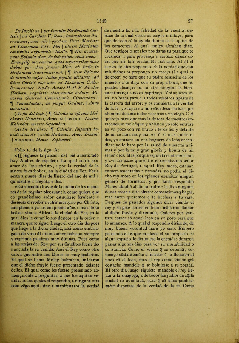 De Insolis no ) per inventis Ferdinandi Cor- tesii I ad Carolum V. Rom. Imperatorem Na- rraliones., cum alio ¡ quodam Petri Martyris ad Clemeniem VII. Pon ¡ tificem Máximum consimilis argumenti \ libello. ^ His accesse- runt Epistoloe duce. de felicissimo apud Indos \ Euangelij incremento, quas superioribus hisce diebus qui \ dam fratres Mino, ab India tn Hispaniam transmisserunt. | ^ Jtem Epitome de inuentis nuper India populis idolatris \ ad fidem Christi, atqz adeo ad Ecclesiam Catho- licam conuer I tendis, Autore P. P, F. Nicolao Herborn, regularis obseruantice ordinis Mi- norum Generali Commissario Cismontano. | ^ Venundantur, in pingui Gallina. | Anno M.D.XXXII. {^Al fin del texto.) 1[ Colonice ex ofjicina Mel- cJiioris Nouesiani, Anno m | Dxxxil. Décimo Kalendas mensis Septembris. {Al fin del libro.) ^ Colonice, Impensis ho- nesti ciuis Ar \ noldi Birkman. Anno Domini I M.D.XXXII. Mense \ Septembri. Folio i.° de la sign. A: «(][ Síguese la passion del bié auenturado fray Andrés de espoleto. La qual sufrió por amor de Jesu christo, t por la verdad de la sancta fe catholica, en la ciudad de Fez. Feria sexta a nueue dias de Enero del año de mil i quinientos r treynta r dos. »Este bendito frayle de la orden de los meno- res de la regular obseruancia como quiera que co grandissimo ardor estuuiesse feruiente t desseoso d recebir r sufrir martyrio por Christo, cumpliendo ya los cinquenta años i mas de su hedad: vino a Africa a la ciudad de Fez, en la qual dios le cumplió sus desseos en la orden r manera que se sigue. Luego el otro dia después que llego a la dicha ciudad, assi como embria- gado de vino di diuino amor hablaua siempre y exprimía palabras muy diuinas. Pues como a las orejas del Rey por sus Satélites fuesse de- nunciada la su venida. Assi el Rey como otro varón que entre los Moros es muy poderoso. El qual se llama Muley habrahen, mádaron que el dicho frayle fuesse presentado delante dellos. El qual como les fuesse presentado co- men9aronle a preguntar, a que fue aqui tu ve- nida. A los quales el respondió, a ninguna otra cosa végo aqui, sino a manifestaros la verdad de nuestra fe: t la falsedad de la vuestra: de- baxo de la qual vosotros ciegos militays, para que de todo có la ayuda diuina os la quite de los corazones. Al qual muley abrahen dixo. Que testigos o señales nos daras tu para que te creamos: r para prouanca r certeza dessas co- sas que asi tan osadamete hablaste. Al ql el siervo de dios respondió. Si la verdad que con mis dichos os propongo no creeys (La qual es de creer) yo haré que tu padre resuscite de los muertos r te diga con su propia boca, que no puedes alcancar tu, ni ctro ninguno la bien- auenturanga sino os baptizays, Y si aquesta se- ñal no basta para q a todos vosotros, aparte de la carrera del error: y os conuierta a la verdad de la fe, yo rogare a mi señor Jesu christo, que alumbre delante todos vosotros a vn ciego. O si quereys para que mas la dureza de vuestros co- razones se molefique y ablande yo solo entrare en vn pozo con vn brauo r feroz leo y delante de mi se hara muy manso. Y si mas quisiere- des, yo entrare en vna hoguera de leña encen- dida: yo lo haré por la salud de vuestras ani- mas y por la muy gran gloria y honra de mi señor dios. Mas porque según la confederación, y avn las pazes que entre el serenissimo señor Rey de Portugal, r aquel Rey moro, estauan entóces assentadas t firmadas, no podía el di- cho rey moro en los xpianos exercitar ningún genero de tormetos, y por tanto respoñdio Muley abrahe al dicho padre r le dixo ninguna dessas cosas a q te ofreces consentimos q hagas, mas antes queremos q te bueluas a tu casa. Después de passados algunos dias: viendo el rey y su géte correr vn león: mádaron llamar al dicho frayle y dixeronle. Quieres por ven- tura entrar co aquel león en vn pozo para que lo amanses. A lo qual el respondió diziendo, de muy buena voluntad haré yo esso. Empero pensando ellos que mudasse el su proposito si algún espacio le detuuiese la entrada: dexáron passar algunos dias para ver su mutabilidad o constancia. Como el viesse q se deteniá, co- menzó cóstantemSte a insistir q lo llenasen al pozo có el león, mas el rey como vio su grá cóstácia: mandóle q se boluiesse a su posada. El otro dia luego siguióte mandóle el rey lle- nar a la sinagoga, a do todosJos judíos de aqlla ciudad se ayuntauá, para q có ellos publíca- mete disputase de la verdad de la fe. Como