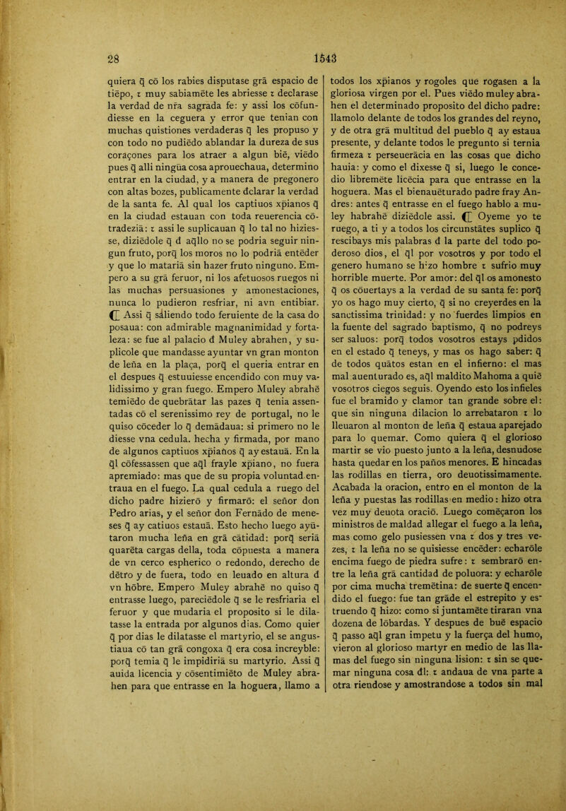 quiera q c5 los rabies disputase grá espacio de tiépo, z muy sabiaméte les abriesse z declarase la verdad de ufa sagrada fe: y assi los cófun- diesse en la ceguera y error que tenian con muchas quistiones verdaderas q les propuso y con todo no pudiédo ablandar la dureza de sus coragones para los atraer a algún bie, viedo pues q alli ningüa cosa aprouechaua, determino entrar en la ciudad, y a manera de pregonero con altas bozes, publicamente dclarar la verdad de la santa fe. Al qual los captiuos xpianos q en la ciudad estauan con toda reuerencia co- tradeziá: z assi le suplicauan q lo tal no hizies- se, diziédole q d aqllo no se podria seguir nin- gún fruto, porq los moros no lo podria enteder y que lo matarla sin hazer fruto ninguno. Emr pero a su grá feruor, ni los afetuosos ruegos ni las muchas persuasiones y amonestaciones, nunca lo pudieron resfriar, ni avn entibiar. Assi q sáliendo todo feruiente de la casa do posaua: con admirable magnanimidad y forta- leza: se fue al palacio d Muley abrahen, y su- plicóle que mandasse ayuntar vn gran monton de leña en la placa, porq el quería entrar en el después q estuuiesse encendido con muy va- lidissimo y gran fuego. Empero Muley abrahe temiédo de quebrátar las pazes q tenia assen- tadas c5 el serenissimo rey de portugal, no le quiso coceder lo q demádaua: si primero no le diesse vna cédula, hecha y firmada, por mano de algunos captiuos xpiaftos q ayestauá. En la ql cófessassen que aql frayle xpiano, no fuera apremiado: mas que de su propia voluntad en- traua en el fuego. La qual cédula a ruego del dicho padre hizieró y firmaró: el señor don Pedro arias, y el señor don Femado de mene- ses g ay catinos estauá. Esto hecho luego ayü- taron mucha leña en grá cátidad: porq seriá quarSta cargas della, toda cópuesta a manera de vn cerco espherico o redondo, derecho de détro y de fuera, todo en leuado en altura d vn hobre. Empero Muley abrahe no quiso q entrasse luego, pareciedole q se le resfriarla el feruor y que mudarla el proposito si le dila- tasse la entrada por algunos dias. Como quier q por dias le dilatasse el martyrio, el se angus- tiaua có tan grá congoxa q era cosa increyble: porq temia q le impldiriá su martyrio. Assi q anida licencia y cósentimiéto de Muley abra- hen para que entrasse en la hoguera, llamo a todos los xpianos y rogóles que rogasen a la gloriosa virgen por el. Pues viedo muley abra- hen el determinado proposito del dicho padre: llamólo delante de todos los grandes del reyno, y de otra grá multitud del pueblo q ay estaña presente, y delante todos le pregunto si ternia firmeza z perseuerácia en las cosas que dicho hauia: y como el dixesse q si, luego le conce- dió libreméte licecia para que entrasse en la hoguera. Mas el bienaueturado padre fray An- drés: antes q entrasse en el fuego hablo a mu- ley habrahe diziedole assi. Oyeme yo te ruego, a ti y a todos los circunstátes suplico q rescibays mis palabras d la parte del todo po- deroso dios, el ql por vosotros y por todo el genero humano se hizo hombre z sufrió muy horrible muerte. Por amor: del ql os amonesto q os cóuertays a la verdad de su santa fe: porq yo os hago muy cierto, q si no creyerdes en la sanctissima trinidad: y no fuerdes limpios en la fuente del sagrado baptismo, q no podreys ser sainos: porq todos vosotros estays pdidos en el estado q teneys, y mas os hago saber: q de todos quátos están en el infierno: el mas mal auenturado es, aql maldito Mahoma a quiS vosotros ciegos seguis. Oyendo esto los infieles fue el bramido y clamor tan grande sobre el: que sin ninguna dilación lo arrebataron z lo llenaron al monton de leña q estaña aparejado para lo quemar. Como quiera q el glorioso mártir se vio puesto junto a la leña, desnudóse hasta quedaren los paños menores. E hincadas las rodillas en tierra, oro deuotissimamente. Acabada la oración, entro en el monton de la leña y puestas las rodillas en medio: hizo otra vez muy denota oracio. Luego comegaron los ministros de maldad allegar el fuego a la leña, mas como gelo pusiessen vna z dos y tres ve- zes, z la leña no se quisiesse encéder: echarole encima fuego de piedra sufre: z sembrare en- tre la leña grá cantidad de poluora: y echarole por cima mucha tremetina: de suerte q encen- dido el fuego: fue tan grade el estrepito y es' truendo q hizo: como si juntamSte tiraran vna dozena de lóbardas. Y después de bué espacio q passo aql gran Ímpetu y la fuerga del humo, vieron al glorioso martyr en medio de las lla- mas del fuego sin ninguna lision: t sin se que- mar ninguna cosa di: z andaua de vna parte a otra riéndose y amostrándose a todos sin mal