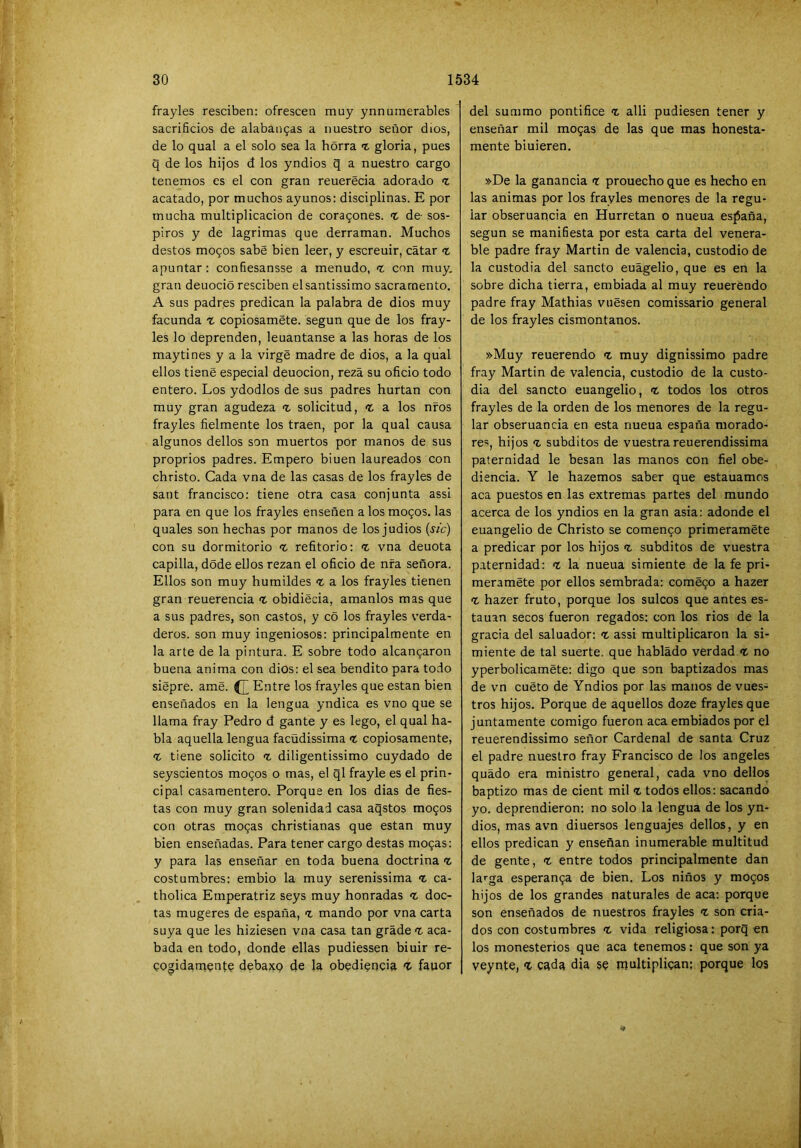 frayles resciben; ofrescen muy ynnurnerables sacrificios de alabaugas a nuestro señor dios, de lo qual a el solo sea la horra % gloria, pues q de los hijos d los yndios q a nuestro cargo tenemos es el con gran reuerécia adorado t acatado, por muchos ayunos: disciplinas. E por mucha multiplicación de cora9ones. % de- sos- piros y de lagrimas que derraman. Muchos destos mogos sabe bien leer, y escreuir, catar <t apuntar: confiesansse a menudo, <t con muy, gran deuoció resciben elsantissimo sacramento, A sus padres predican la palabra de dios muy facunda % copiosaméte. según que de los fray- les lo deprenden, leuantanse a las horas de los maytines y a la virgé madre de dios, a la qual ellos tiene especial deuocion, reza su oficio todo entero. Los ydodlos de sus padres hurtan con muy gran agudeza % solicitud, t a los nfos frayles fielmente los traen, por la qual causa algunos dellos son muertos por manos de sus proprios padres. Empero biuen laureados con christo. Cada vna de las casas de los frayles de sant francisco: tiene otra casa conjunta assi para en que los frayles enseñen a los mogos, las quales son hechas por manos de los judios (ífc) con su dormitorio <t refitorio: -z vna denota capilla, dode ellos rezan el oficio de nfa señora. Ellos son muy humildes a los frayles tienen gran reuerencia fc obidiecia, amanlos mas que a sus padres, son castos, y có los frayles verda- deros. son muy ingeniosos: principalmente en la arte de la pintura. E sobre todo alcangaron buena anima con dios: el sea bendito para todo siepre. ame. Entre los frayles que están bien enseñados en la lengua yndica es vno que se llama fray Pedro d gante y es lego, el qual ha- bla aquella lengua facüdissima t copiosamente, <t tiene solicito t diligentissimo cuydado de seyscientos mogos o mas, el ql frayle es el prin- cipal casamentero. Porque en los dias de fies- tas con muy gran solenidad casa aqstos mogos con otras mogas christianas que están muy bien enseñadas. Para tener cargo destas mogas: y para las enseñar en toda buena doctrina t costumbres: embio la muy serenissima ‘t ca- tholica Emperatriz seys muy honradas doc- tas mugeres de españa, t mando por vna carta suya que les hiziesen vna casa tan grade aca- bada en todo, donde ellas pudiessen biuir re- gogidarngntg debaxQ 4e la obediencia ^ fauor del summo pontífice 'i alli pudiesen tener y enseñar mil mogas de las que mas honesta- mente biuieren, »De la ganancia <r prouecho que es hecho en las animas por los frayles menores de la regu- lar obseruancia en Hurretan o nueua esjiaña, según se manifiesta por esta carta del venera- ble padre fray Martin de valencia, custodio de la custodia del sánelo euágelio, que es en la sobre dicha tierra, embiada al muy reuerendo padre fray Mathias vuésen comissario general de los frayles cismontanos. »Muy reuerendo t muy dignissimo padre fray Martin de valencia, custodio de la custo- dia del sancto euangelio, todos los otros frayles de la orden de los menores de la regu- lar obseruancia en esta nueua españa morado- res, hijos subditos de vuestra reuerendissima paternidad le besan las manos con fiel obe- diencia. Y le hazemos saber que estauamos aca puestos en las extremas partes del mundo acerca de los yndios en la gran asia: adonde el euangelio de Christo se comengo primeramete a predicar por los hijos t subditos de vuestra paternidad: la nueua simiente de la fe pri- meraméte por ellos sembrada: comégo a hazer t hazer fruto, porque los sulcos que antes es- tañan secos fueron regados: con los rios de la gracia del saluador: assi multiplicaron la si- miente de tal suerte, que hablado verdad <t no yperbolicamete: digo que son baptizados mas de vn cueto de Yndios por las manos de vues- tros hijos. Porque de aquellos doze frayles que juntamente comigo fueron aca embiados por el reuerendissimo señor Cardenal de santa Cruz el padre nuestro fray Francisco de los angeles quádo era ministro general, cada vno dellos baptizo mas de cient mil z todos ellos: sacando yo. deprendieron: no solo la lengua de los yn- dios, mas avn diuersos lenguajes dellos, y en ellos predican y enseñan inumerable multitud de gente, z entre todos principalmente dan larga esperanga de bien. Los niños y mogos hijos de los grandes naturales de aca: porque son enseñados de nuestros frayles z son cria- dos con costumbres z vida religiosa: porq en los monesterios que aca tenemos: que son ya veynte, Z cada dia se multiplican; porque los