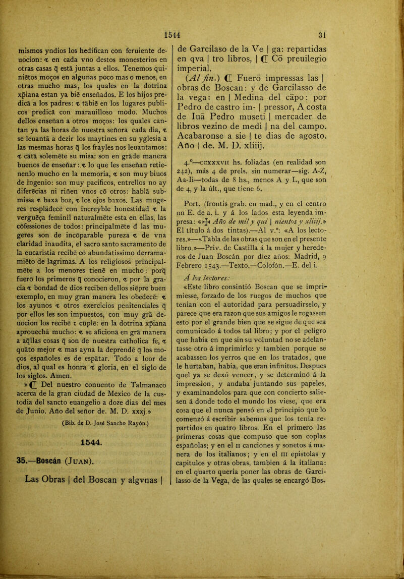 mismos yndios los hedifican con feruiente de- uocion: >t en cada vno destos monesterios en otras casas q está juntas a ellos. Tenemos qui- nietos mo^os en algunas poco mas o menos, en otras mucho mas, los quales en la dotrina xpiana están ya bie enseñados. E los hijos pre- dica a los padres: % tábig en los lugares públi- cos predica con marauilloso modo. Muchos dellos enseñan a otros mo^os: los quales can- tan ya las horas de nuestra señora cada dia, t se leuantá a dezir los maytines en su yglesia a las mesmas horas q los frayles nos leuantamos; cata soleméte su misa: son en grade manera buenos de enseñar: lo que les enseñan retie- nenlo mucho en la memoria, t son muy biuos de ingenio: son muy pacificos, entrellos no ay diferecias ni riñen vnos có otros: habla sub- missa <r baxa boz, <t los ojos baxos. Las muge- res respládecé con increyble honestidad n, la vergué9a feminil naturalméte esta en ellas, las cófessiones de todos: principalméte d las mu- geres son de incoparable pureza <t de vna claridad inaudita, el sacro santo sacramento de la eucaristía recibe có abundátissimo derrama- miéto de lagrimas. A los religiosos principal- mete a los menores tiene en mucho: porq fuero los primeros q conocieron, <t por la gra- cia 1 bondad de dios reciben dellos siépre buen exemplo, en muy gran manera les obedece: t los ayunos <t otros exercicios penitenciales q por ellos les son impuestos, con muy grá de- uocion los recibe t cüple: en la dotrina xpiana aprouechá mucho: «t se aficiona en grá manera a aqllas cosas q son de nuestra catholica fe, quáto mejor <t mas ayna la deprende q los mo- 90S españoles es de espátar. Todo a loor de dios, al qual es honra <£ gloria, en el siglo de los siglos. Amen. »(£ Del nuestro conuento de Talmanaco acerca de la gran ciudad de México de la cus- todia del sancto euangelio a doze dias del mes de Junio. Año del señor de. M. D. xxxj » (Bib. de D. José Sancho Rayón.) 1544. 35.—Boscán (Juan). Las Obras | del Boscan y algvnas | de Garcilaso de la Ve | ga: repartidas en qva | tro libros, [ (I Co preuilegio imperial. (A/ fin.) (Z Fuero impressas las | obras de Boscan: y de Garcilasso de la vega: en | Medina del capo: por Pedro de castro im- 1 pressor, A costa de Illa Pedro museti | mercader de libros vezino de medi 1 na del campo. Acabáronse a sie ¡ te dias de agosto. Año I de. M, D. xliiij. 4.®—ccxxxvit hs. foliadas (en realidad son 242), más 4 de prels. sin numerar—sig. A-Z, Aa-Ii—todas de 8 hs., menos A y L, que son de 4, y la últ., que tiene 6. Fort, (frontis grab. en mad., y en el centro un E. de a. i. y á los lados esta leyenda im- presa: ^ño de mil y qui \ nientos y xliiij.'» El título á dos tintas).—Al v.”: «A los lecto- res.»—«Tabla de las obras que son en el presente libro.»—Priv. de Castilla á la mujer y herede- ros de Juan Boscán por diez años: Madrid, 9 Febrero 1543.—Texto.—Colofón.—E. del i. A los lectores: «Este libro consintió Boscan que se impri- miesse, forzado de los ruegos de muchos que tenían con el autoridad para persuadirselo, y parece que era razón que sus amigos le rogassen esto por el grande bien que se sigue de que sea comunicado á todos tal libro; y por el peligro que habia en que sin su voluntad no se adelan- tasse otro á imprimirlo; y también porque se acabassen los yerros que en los tratados, que le hurtaban, habia, que eran infinitos. Después quel ya se dexó vencer, y se determinó á la impression, y andaba juntando sus papeles, y examinándolos para que con concierto salie- sen á donde todo el mundo los viese, que era cosa que el nunca pensó en el principio que lo comenzó á escribir sabemos que los tenia re- partidos en quatro libros. En el primero las primeras cosas que compuso que son coplas españolas; y en el ii canciones y sonetos á ma- nera de los italianos; y en el iii epístolas y capítulos y otras obras, también á la italiana: en el quarto queria poner las obras de Garci- lasso de la Vega, de las quales se encargó Bos-,