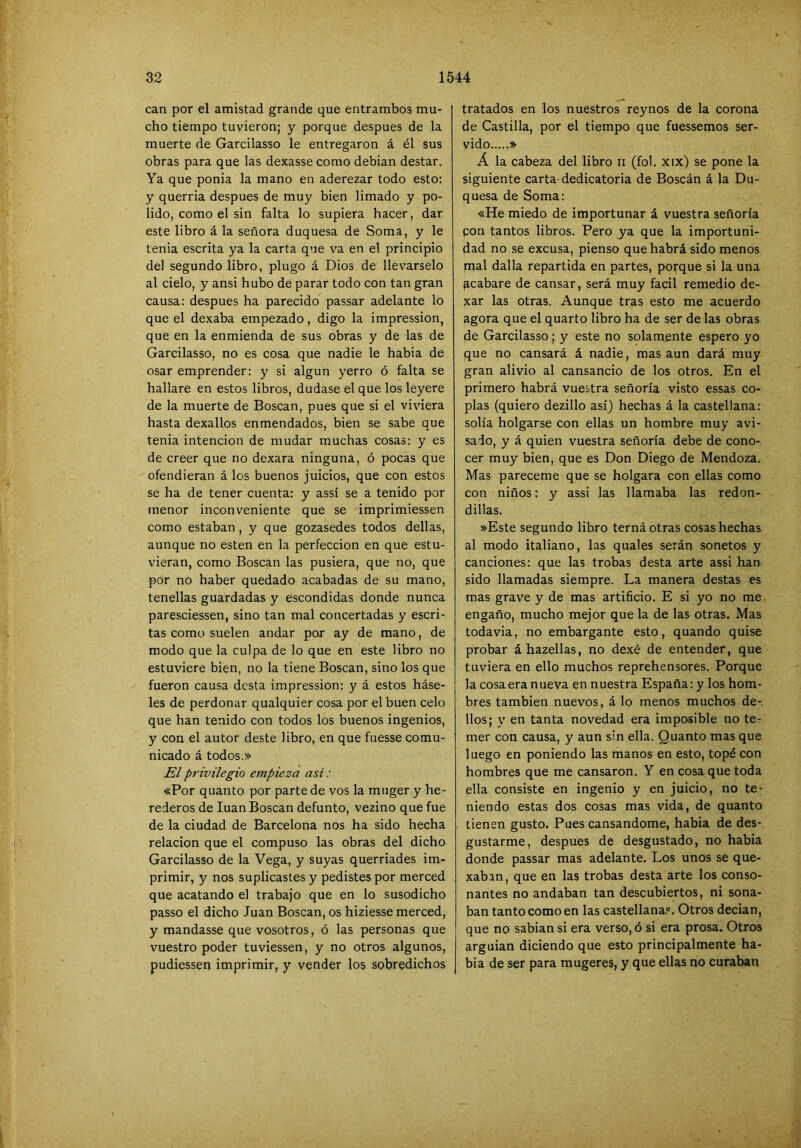 can por el amistad grande que entrambos mu- cho tiempo tuvieron; y porque después de la muerte de Garcilasso le entregaron á él sus obras para que las dexasse como debian destar. Ya que ponia la mano en aderezar todo esto: y querria después de muy bien limado y po- lido, como el sin falta lo supiera hacer, dar este libro á la señora duquesa de Soma, y le tenia escrita ya la carta que va en el principio del segundo libro, plugo á Dios de llevárselo al cielo, y ansi hubo de parar todo con tan gran causa: después ha parecido passar adelante lo que el dexaba empezado, digo la impression, que en la enmienda de sus obras y de las de Garcilasso, no es cosa que nadie le habia de osar emprender: y si algún yerro ó falta se hallare en estos libros, dudase el que los leyere de la muerte de Boscan, pues que si el viviera hasta dexallos enmendados, bien se sabe que tenia intención de mudar muchas cosas: y es de creer que no dexara ninguna, ó pocas que ofendieran á los buenos juicios, que con estos se ha de tener cuenta: y assí se a tenido por menor inconveniente que se imprimiessen como estaban, y que gozasedes todos dellas, aunque no esten en la perfección en que estu- vieran, como Boscan las pusiera, que no, que por no haber quedado acabadas de su mano, tenellas guardadas y escondidas donde nunca paresciessen, sino tan mal concertadas y escri- tas como suelen andar por ay de mano, de modo que la culpa de lo que en este libro no estuviere bien, no la tiene Boscan, sino los que fueron causa dcsta impression: y á estos báse- les de perdonar qualquier cosa por el buen celo que han tenido con todos los buenos ingenios, y con el autor deste libro, en que fuesse comu- nicado á todos.» El privilegio empieza asi: «Por quanto por parte de vos la muger y he- rederos de luán Boscan defunto, vezino que fue de la ciudad de Barcelona nos ha sido hecha relación que el compuso las obras del dicho Garcilasso de la Vega, y suyas querriades im- primir, y nos suplicastes y pedistes por merced que acatando el trabajo que en lo susodicho passo el dicho Juan Boscan, os hiziesse merced, y mandasse que vosotros, ó las personas que vuestro poder tuviessen, y no otros algunos, pudiessen imprimir, y vender los sobredichos tratados en los nue.stros reynos de la corona de Castilla, por el tiempo que fuessemos ser- vido » Á la cabeza del libro ii (fol. xix) se pone la siguiente carta-dedicatoria de Boscan á la Du- quesa de Soma: «He miedo de importunar á vuestra señoría con tantos libros. Pero ya que la importuni- dad no se excusa, pienso que habrá sido menos mal dalla repartida en partes, porque si la una acabare de cansar, será muy fácil remedio de- xar las otras. Aunque tras esto me acuerdo agora que el quarto libro ha de ser de las obras de Garcilasso; y este no solamente espero yo que no cansará á nadie, mas aun dará muy gran alivio al cansancio de los otros. En el primero habrá vuestra señoría visto essas co- plas (quiero dezillo así) hechas á la castellana: solía holgarse con ellas un hombre muy avi- sado, y á quien vuestra señoría debe de cono- cer muy bien, que es Don Diego de Mendoza. Mas pareceme que se holgara con ellas como con niños: y assi las llamaba las redon- dillas. »Este segundo libro terná otras cosas hechas al modo italiano, las quales serán sonetos y canciones: que las trobas desta arte assi han sido llamadas siempre. La manera destas es mas grave y de mas artificio. E si yo no me engaño, mucho mejor que la de las otras. Mas todavia, no embargante esto, quando quise probar á hazellas, no dexé de entender, que tuviera en ello muchos reprehensores. Porque la cosa era nueva en nuestra España: y los hom- bres también nuevos, á lo menos muchos de- dos; y en tanta novedad era imposible no ter mer con causa, y aun sin ella. Quanto mas que luego en poniendo las manos en esto, topé con hombres que me cansaron. Y en cosa que toda ella consiste en ingenio y en juicio, no te- niendo estas dos cosas mas vida, de quanto tienen gusto. Pues cansándome, habia de des- gustarme, después de desgustado, no habia donde passar mas adelante. Los unos se que- xabin, que en las trobas desta arte los conso- nantes no andaban tan descubiertos, ni sona- ban tanto como en las castellana?. Otros decian, que no sabiansi era verso, ó si era prosa. Otros arguian diciendo que esto principalmente ha- bia de ser para mugeres, y que ellas no curaban