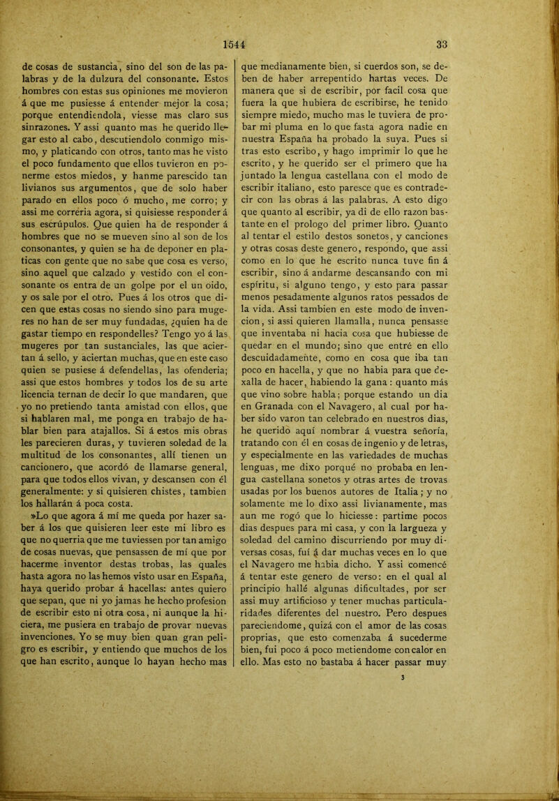 de cosas de sustancia, sino del son de las pa- labras y de la dulzura del consonante. Estos hombres con estas sus opiniones me movieron á que me pusiesse á entender mejor la cosa; porque entendiéndola, viesse mas claro sus sinrazones. Y assi quanto mas he querido He^ gar esto al cabo, descutiendolo conmigo mis- mo, y platicando con otros, tanto mas he visto el poco fundamento que ellos tuvieron en po- nerme estos miedos, y hanme parescido tan livianos sus argumentos, que de solo haber parado en ellos poco ó mucho, me corro; y assi me correría agora, si quisiesse responderá sus escrúpulos. Que quien ha de responder á hombres que no se mueven sino al son de los consonantes, y quien se ha de deponer en pla- ticas con gente que no sabe que cosa es verso, sino aquel que calzado y vestido con el con- sonante os entra de un golpe por el un oido, y os sale por el otro. Pues á los otros que di- cen que estas cosas no siendo sino para muge- res no han de ser muy fundadas, ¿quien ha de gastar tiempo en respondelles? Tengo yo á las mugeres por tan sustanciales, las que acier- tan á sello, y aciertan muchas, que en este caso quien se pusiese á defendellas, las ofenderla; assi que estos hombres y todos los de su arte licencia teman de decir lo que mandaren, que yo no pretiendo tanta amistad con ellos, que si hablaren mal, me ponga en trabajo de ha- blar bien para atajallos. Si á estos mis obras les parecieren duras, y tuvieren soledad de la multitud de los consonantes, allí tienen un cancionero, que acordó de llamarse general, para que todos ellos vivan, y descansen con él generalmente: y si quisieren chistes, también los hallarán á poca costa. »Lo que agora á mí me queda por hazer sa- ber á los que quisieren leer este mi libro es que no querria que me tuviessen por tan amigo de cosas nuevas, que pensassen de mí que por hacerme inventor destas trobas, las quales hasta agora no las hemos visto usar en España, haya querido probar á hacellas: antes quiero que sepan, que ni yo jamas he hecho profesión de escribir esto ni otra cosa, ni aunque la hi- ciera, me pusiera en trabajo de provar nuevas invenciones. Yo se muy bien quan gran peli- gro es escribir, y entiendo que muchos de los que han escrito, aunque lo hayan hecho mas que medianamente bien, si cuerdos son, se de- ben de haber arrepentido hartas veces. De manera que si de escribir, por fácil cosa que fuera la que hubiera de escribirse, he tenido siempre miedo, mucho mas le tuviera de pro- bar mi pluma en lo que fasta agora nadie en nuestra España ha probado la suya. Pues si tras esto escribo, y hago imprimir lo que he escrito, y he querido ser el primero que ha juntado la lengua castellana con el modo de escribir italiano, esto paresce que es contrade- cir con las obras á las palabras. A esto digo que quanto al escribir, ya di de ello razón bas- tante en el prologo del primer libro. Quanto al tentar el estilo destos sonetos, y canciones y otras cosas deste genero, respondo, que assi como en lo que he escrito nunca tuve fin á escribir, sino á andarme descansando con mi espíritu, si alguno tengo, y esto para passar menos pesadamente algunos ratos pessados de la vida. Assi también en este modo de inven- ción, si assi quieren llamalla, nunca pensasse que inventaba ni hacia cosa que hubiesse de quedar en el mundo; sino que entré en ello descuidadamente, como en cosa que iba tan poco en hacella, y que no habia para que ¿e- xalla de hacer, habiendo la gana : quanto más que vino sobre habla; porque estando un dia en Granada con el Navagero, al cual por ha- ber sido varón tan celebrado en nuestros dias, he querido aquí nombrar á vuestra señoría, tratando con él en cosas de ingenio y de letras, y especialmente en las variedades de muchas lenguas, me dixo porqué no probaba en len- gua castellana sonetos y otras artes de trovas usadas por los buenos autores de Italia ; y no solamente me lo dixo assi livianamente, mas aun me rogó que lo hiciesse: partime pocos dias después para mi casa, y con la largueza y soledad del camino discurriendo por muy di- versas cosas, fui 4 dar muchas veces en lo que el Navagero me habia dicho. Y assi comencé á tentar este genero de verso: en el qual al principio hallé algunas dificultades, por ser assi muy artificioso y tener muchas particula- ridades diferentes del nuestro. Pero después pareciendome, quizá con el amor de las cosas proprias, que esto comenzaba á sucederme bien, fui poco á poco metiéndome con calor en ello. Mas esto no bastaba á hacer passar muy 3