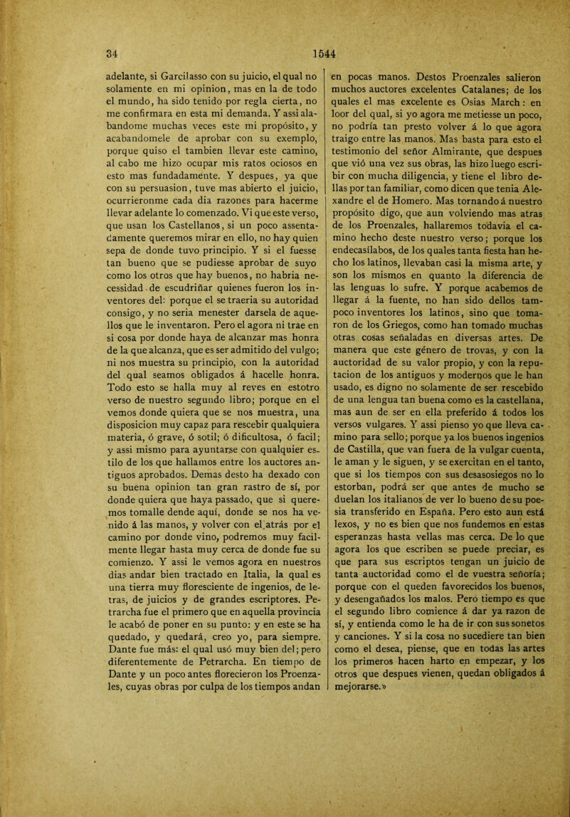 adelante, si Garcilasso con su juicio, el qual no solamente en mi opinión, mas en la de todo el mundo, ha sido tenido por regla cierta, no me confirmara en esta mi demanda. Y assi ala- bándome muchas veces este mi propósito, y acabándomele de aprobar con su exemplo, porque quiso el también llevar este camino, al cabo me hizo ocupar mis ratos ociosos en esto mas fundadamente. Y después, ya que con su persuasión, tuve mas abierto el juicio, ocurriéronme cada dia razones para hacerme llevar adelante lo comenzado. Vi que este verso, que usan los Castellanos, si un poco assenta- damente queremos mirar en ello, no hay quien sepa de donde tuvo principio. Y si el fuesse tan bueno que se pudiesse aprobar de suyo como los otros que hay buenos, no habria ne- cessidad de escudriñar quienes fueron los in- ventores del: porque el se traerla su autoridad consigo, y no seria menester dársela de aque- llos que le inventaron. Pero el agora ni trae en si cosa por donde haya de alcanzar mas honra de la que alcanza, que es ser admitido del vulgo; ni nos muestra su principio, con la autoridad del qual seamos obligados á hacelle honra. Todo esto se halla muy al reves en estotro verso de nuestro segundo libro; porque en el vemos donde quiera que se nos muestra, una disposición muy capaz para rescebir qualquiera materia, ó grave, ó sotil; ó dificultosa, ó fácil; y assi mismo para ayuntarse con qualquier es- tilo de los que hallamos entre los auctores an- tiguos aprobados. Demas desto ha dexado con su buena opinión tan gran rastro de sí, por donde quiera que haya passado, que si quere- mos tomalle dende aquí, donde se nos ha ve- nido á las manos, y volver con ehatrás por el camino por donde vino, podremos muy fácil- mente llegar hasta muy cerca de donde fue su comienzo. Y assi le vemos agora en nuestros dias andar bien tractado en Italia, la qual es una tierra muy floresciente de ingenios, de le- tras, de juicios y de grandes escriptores. Pe- trarcha fue el primero que en aquella provincia le acabó de poner en su punto: y en este se ha quedado, y quedará, creo yo, para siempre. Dante fue más: el qual usó muy bien del; pero diferentemente de Petrarcha. En tiempo de Dante y un poco antes florecieron los Proenza- les, cuyas obras por culpa de los tiempos andan en pocas manos. Destos Proenzales salieron muchos auctores excelentes Catalanes; de los quales el mas excelente es Oslas March: en loor del qual, si yo agora me metiesse un poco, no podría tan presto volver á lo que agora traigo entre las manos. Mas basta para esto el testimonio del señor Almirante, que después que vió una vez sus obras, las hizo luego escri- bir con mucha diligencia, y tiene el libro de- bas portan familiar, como dicen que tenia Ale- xandre el de Homero. Mas tornando á nuestro propósito digo, que aun volviendo mas atras de los Proenzales, hallaremos todavia el ca- mino hecho deste nuestro verso; porque los endecasílabos, de los quales tanta fiesta han he- cho los latinos, llevaban casi la misma arte, y son los mismos en quanto la diferencia de las lenguas lo sufre. Y porque acabemos de llegar á la fuente, no han sido dellos tam- poco inventores los latinos, sino que toma- ron de los Griegos, como han tomado muchas otras cosas señaladas en diversas artes. De manera que este género de trovas, y con la auctoridad de su valor propio, y con la repu- tación de los antiguos y moderpos que le han usado, es digno no solamente de ser rescebido de una lengua tan buena como es la castellana, mas aun de ser en ella preferido á todos los versos vulgares. Y assi pienso yo que lleva ca- mino para sello; porque ya los buenos ingenios de Castilla, que van fuera de la vulgar cuenta, le aman y le siguen, y se exercitan en el tanto, que si los tiempos con sus desasosiegos no lo estorban, podrá ser que antes de mucho se duelan los italianos de ver lo bueno de su poe- sía transferido en España. Pero esto aun está lexos, y no es bien que nos fundemos en estas esperanzas hasta vellas mas cerca. De lo que agora los que escriben se puede preciar, es que para sus escriptos tengan un juicio de tanta auctoridad como el de vuestra señoría; porque con el queden favorecidos los buenos, y desengañados los malos. Pero tiempo es que el segundo libro comience á dar ya razón de sí, y entienda como le ha de ir con sus sonetos y canciones. Y si la cosa no sucediere tan bien como el desea, piense, que en todas las artes los primeros hacen harto en empezar, y los otros que después vienen, quedan obligados á mejorarse.»