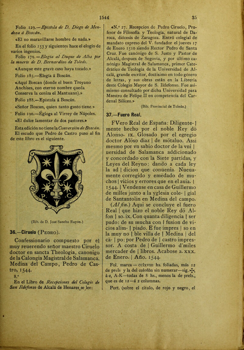 Folio .129.—Epístola de D. Diego de Men- doza á Boscán, «El no maravillarse hombre de nada.» En el folio 153 y siguientes hace el elogio de varios ingenios. Folio 179.—Elegía al Duque de Alba por la muerte de D. Bernardino de Toledo. «Aunque este gravé caso haya tocado.» Folio 185.—Elegía á Boscán. «Aquí Boscán (donde el buen Troyano Anchises, con eterno nombre queda Conserva la ceniza el Mantuano).» Folio 188.—Epístola á Boscán. «Señor Boscán, quien tanto gusto tiene.» Folio 190.—Egloga al Virrey de Nápoles. «El dulce lamentar de dos pastores.» Esta edición no tiene la Conversión de Boscán. El escudo que Pedro de Castro puso al fin de este libro es el siguiente. (Bib. de D. José Sancho Rayón.) 36.—Ciruelo (Pedro). Confessionario compuesto por el muy reuerendo señor maestro Ciruelo doctor en sancta Theologia, canónigo de la Calongia Magistral de Salamanca. Medina del Campo, Pedro de Cas- tro, 1544. 8.“ En el Libro de Recepciones del Colegio de San Ildefonso de Alcalá de Henares^se lee; «N.® 27. Recepción de Pedro Ciruelo, Pro- fesor de Filosofía y Teología, natural de Da- roca, diócesis de Zaragoza. Entró colegial de mandato expreso del V. fundador el jueves 17 de Enero 1510 siendo Rector Pedro de Santa Cruz. Fue canónigo de S. Justo y Pastor de Alcalá, después de Segovia, y por último ca- nónigo Magistral de Salamanca, primer Cate- drático de Teología de la Universidad de Al- calá, grande escritor, doctísimo en todo género de letras, y sus obras están en la Librería deste Colegio Mayor de S. Ildefonso. Fue asi- mismo consultado por dicha Universidad para Maestro de Felipe II en competencia del Car- denal Silíceo.» (Bib. Provincial de Toledo.) 37.—Fuero Real. FVero Real de España: Diligente-1 mente hecho por el noble Rey do Alonso. IX. Glosado por el egregio doctor Aloso diaz | de mótaluo. Assi mesmo por vn sabio doctor de la vni | uersidad de Salamanca addicionado y concordado con la Siete partidas, y Leyes del Reyno: dando a cada ley la ad I dicion que conúenia. Nueua- mente corregido y emedado de mu- chos I vicios y errores que en el auia. | 1544. I Vendense en casa de Guillermo de milles junto a la yglesia colé- | gial de Santantolin en Medina del campo. {Alfiní) Aqui se concluye el fuero Real I que hizo el noble Rey do Al- fon I so.ix. Con quanta diligencia 1 ser pudo: de su mucha con I fusión de vi- cios alim- I piado. E fue impres | so en la muy no 1 ble villa de I Medina j del cá- I po: por Pedro de | castro impres- sor. A costa de | Guillermo d'miles mercader de 1 libros. Acabóse a. xxx. de Enero. \ Año. 1544. Fol. marca — cclxviii hs. foliadas, más 12 de prels y la del colofón sin numerar—sig. á-z, A-K—todas de 8 hs., menos la de prels., que es de 12—á 2 columnas. Port. (sobre el título, de rojo y negro, el