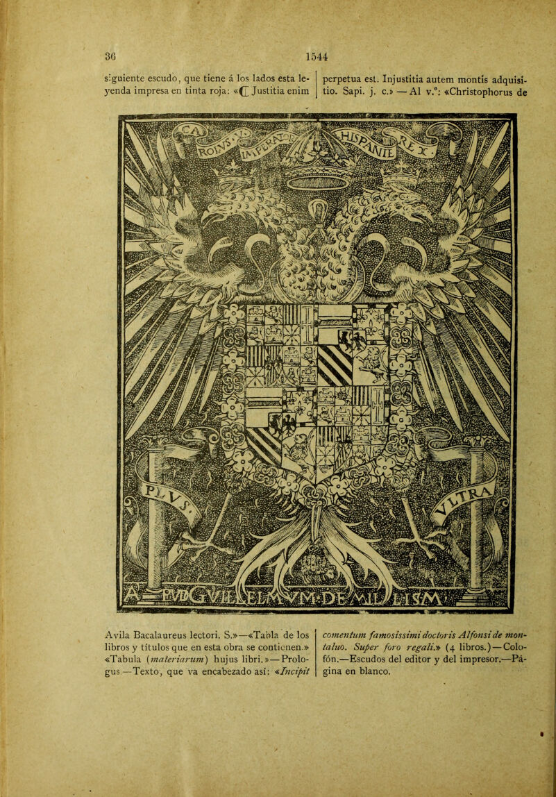 30 1544 siguiente escudo, que tiene á los lados esta le- perpetua est. Injustitia autem montis adquisi- 5'enda impresa en tinta roja: «(J Justitia enira tio. Sapi. j. c.» —Al v.“: «Christophorus de Avila Bacalaureus lector!. S.»—«Tabla de los libros y títulos que en esta obra se contienen.» «Tabula {materiarum') hujuslibri.»—Prolo- gus.—Texto, que va encabezado así: <ílncipit comentum famosissimidoctoris Alfonside mon- taluo. Super foro regali.'» (4 libros.) — Colo- fón.—Escudos del editor y del impresor.—Pá- gina en blanco.