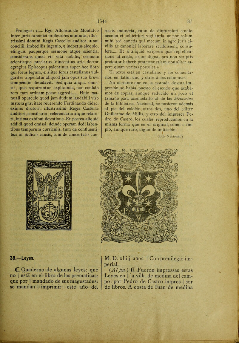 Prologus: « Ego Alfonsus de Montalvo Ínter juris canonici professores minimus, illus- trissimi domini Regis Castellee auditor, «t sui concilii, imbecillis ingenio, t indoctus eloquio, elinguis pauperque sermone atque scientia, consideraos quod vir vita nobilis, sermone scientiaque preclaros Vincentius arie doctor egregios Episcopus palentinos super hoc libro qui foros legum, % aliter foros castellanos vul- gariter appellatur aliquod jam opus sub brevi compendio desudavit. Sed quia aliqua omis- sit, quse requiruntur explicanda, non confido rem tam arduam posse aggredi Huic ma- nuali opúsculo quod jam dudum laudabili viro matura gravitate reuerendo Ferdinando didaci eximio doctori, illustrissimi Regis Castella; auditori,consiliario, referendario atque relato- ri, intima exhibui devotione. Et postea aliquid addidi quod omissi: deinde operam dedi laben- tibus temporum curriculis, tum de confluenti- bus in judiciis causis, tum de concertatis cum sociis industria, tuun de diuturniori studio necnon et sollicitiori vigilantia, ut non solum mihi sed cunctis qui mecum in agro juris ci- vilis ac canonici laborare studuissent, consu- lere Et si aliquid scripsero quse reprehen- sione ut credo, erunt digna, pro non scriptis pretestor haberi: protestor etiam non aliter sa- pere quam veritas postulat.» El texto está en castellano y los comenta- rios en latín; uno y otros á dos columnas. No obstante que en la portada de esta im- presión se había puesto el escudo que acaba- mos de copiar, aunque reducido un poco el tamaño para acomodarlo al de las Memorias de la Biblioteca Nacional, se pusieron además al pie del colofón otros dos, uno del editcr Guillermo de Millis, y otro del impresor Pe- dro de Castro, los cuales reproducimos en la misma forma que en el original, como ejem- plo, aunque raro, digno de imitación. I (Bib. Nacional.) 38.—Leyes. C Quaderno de algunas leyes: que no 1 esta en el libro de las prematicas: que por 1 mandado de sus magestades: se mandan [ imprimir: este año de. M. D. xliiij. años. I Con preuilegio im- perial. (AlJÍ7i.) (£ Fueron-impressas estas Leyes en | la villa de medina del cam- po: por Pedro de Castro impres | sor de libros, A costa de luán de medina