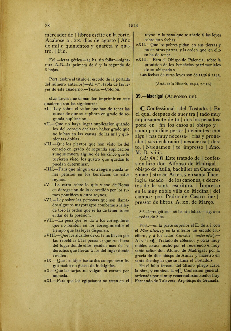 mercader de | libros estáte en la corte. Acabóse a . xx. dias de agosto | Año de mil ^ quinientos y quaréta y qua- tro. 1 Fin. Fol.—letra gótica—14 hs. sin foliar—signa- tura A-B—la primera de 6 y la segunda de 8 hojas. Fort, (sobre el título el escudo de la portada del número anterior)—Al v.°, tabla de las le- yes de este cuaderno.—Texto.—Colofón. «Las Leyes que se mandan imprimir en este quaderno son las siguientes: »I.—Ley sobre el valor q ue han de tener las causas de que se suplican en grado de se- gunda suplicación. »II.—Que no haya lugar suplicación quando los del consejo declaran haber grado que no le hay en las causas de las mil y qui- nientas doblas. »ItI.—Que los pleytos que han visto los del consejo en grado de segunda suplicación aunque muera alguno de los cinco que le tuvieren visto, los quatro que quedan lo puedan determinar. »IIII.—Para que ningún extrangero pueda te- ner pensión en los beneficios de estos reynos. »V.—La carta sobre lo que viene de Roma en derogación de lo concedido por los su- mos pontífices a estos reynos. »VI.—Ley sobre las personas que son llama- dos algunos mayorazgos conforme a la ley de toro la orden que se ha de tener sobre el dar de la posesión. »VII.—La pena que se da a los corregidores que no residen en los corregimientos el tiempo que las leyes disponen. »VIII.—Que los alcaldes de corte no lleven por las rebeldías á las personas que son fuera del lugar donde ellos residen mas de los derechos que llevan á los del lugar donde residen. »IX.—Que los hijos bastardos aunque sean le- gitimados no gocen de hidalguías. »X.—Que las tarjas no valgan ni corran por moneda. »XI,—Para que los egipcianos no esten en el reyno: <t la pena que se añade á las leyes sobre esto fechas. »XII.—Que los pobres pidan en sus tierras y no en otras partes, y la orden que en ello se ha de tener. »XIII.— Para el Obispo de Falencia, sobre la prouision de los beneficios patrimoniales de su obispado.» Las fechas de estas leyes son de 1536 á 1543. (Acad. de la Historia, 12-9-2, n.» 21.) 39.—Madrigal (Alfonso de), C Confessional | del Tostado. [ En el qual después de auer tra | tado muy copiosamente de to | dos los pecados: pone en | fin los casos al obispo y ] sumo pontifico perte- | nocientes: con algu I ñas muy necessa- | rías y proue- cho 1 sas declaracio | nes acerca | des- to. 1 Nueuamen | te impresso | Año. M, D. xliiij. (A/fin?) (T Este tratado de ¡ confes- sion hizo don Alfonso de Madrigal 1 obispo de Auila, bachiller en Cánones, rmae | stro en Artes, y en santaTheo- logiaisacado 1 de los cánones, ^ decre- tos de la santa escritura. | Impresso en la muy noble villa de Medina | del campo; por Pedro de Castro im- | pressor de libros. A. xx. de Margo. 8.°—letra gótica—96 hs. sin foliar.—sig. a-m —todas de 8 hs. Port.—en la parte superior el E. de a. i. con el Plus ultra] y en la inferior un escudo cru- cifero, y á los lados Carolvs \ imperator).— Al V.® : «(J Tratado de cófessio: y otras muy nobles cosas: hecho por el reuerendo <r. muy sabio señor don Alonso de Madrigal: por la gracia de dios obispo de Auila: y maestro en santa theologia: que se llama el Tostado.» En el folio tercero del último pliego acaba la obra, y empieza la «(L Confession general: ordenada por el muy reuerendissimo señor fray Fernando de Talavera, Arzobispo de Granada.