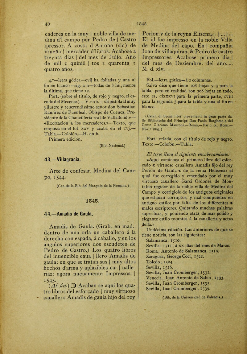 • w,\ . > -v;; '4:;->-r ••í caderes en la muy | noble villa de me- dina d’l campo por Pedro de 1 Castro ípressor. A costa d’Antoño (sic) de vrueña | mercader d’libros. Acabóse a treynta dias | del mes de Julio. Año de mil z quinié ¡ tos z quarenta z quatro años. 4.°—letra gótica—cvij hs. foliadas y una al fin en blanco — sig. a-n—todas de 8 hs., menos la última, que tiene 12. Port. (sobre el título, de rojo y negro, el es- cudo del Mecenas).—V. enb. — «Epistolaalmuy yllustre y reuerendissimo señor don Sebastian Ramirez de Fuenleal, Obispo de Cuenca, Pre- sidente de la Chancilleria real de Valladolid.»— «Exortacion a los mercaderes.»—Texto, que empieza en el fol. xxv y acaba en el cvj.— Tabla.—Colofón.—H. en b. Primera edición. (Bib. Nacional.) 43. —Villagracía. Arte de confesar. Medina del Cam- po, 1544. (Cat. de la Bib. del Marqués de la Romana.) 1545. 44. —Amadís de Gaula. y Amadis de Gaula. (Grab. en mad.: dentro de una orla un caballero á la derecha con espada, á caballo, y en los ángulos superiores dos escudetes de Pedro de Castro.) Los quatro libros del inuencible caua | llero Amadis de gaula: en que se tratan sus | muy altos hechos d’arma y aplazibles ca- | ualle- rias: agora nueuamente Impressos. | 1545- (A¿ fin.) Acaban se aqui los qua- tro libros del esforcado \ muy virtuoso cauallero Amadis de gaula hijo del rey Perion y de la reyna Elisena,... | ... | ... El ql fue impresso en la noble Villa de Medina del capo. En | compañía loan de villaquiran, & Pedro de castro Impressores. Acabóse primero dia | del mes de Deziembre. del año M. d. xlv. Fol.—letra gótica—á 2 columnas. Salvá dice que tiene 108 hojas y 3 para la tabla, pero en realidad son 308 hojas en todo, esto es, clxxxvi para la primera parte, cviu para la segunda 3 para la tabla y una al fin en blanco. (Catal. di buoni libri provenienti in gran parte da- lle Biblioteche del Principe Don Paolo Borghese e del Conte Giacomo Manzoni.—Roma.—Dario G.-Rossi.— Nov.® 1893.) Port. orlada, con el título de rojo y negro. Texto.—Colofón.—Tabla. £¡ texto lleva el siguiente encabezamiento: «Aqui comien9a el primero libro del esfor- zado % virtuoso cauallero Amadis fijo del rey Perion de Gaula % de la reina Helisena: el qual fue corregido y emendado por el muy virtuoso cauallero Garci Ordoñez de Mon- laluo regidor de la noble villa de Medina del Campo y corrigiole de los antiguos originales que estauan corruptos, y mal compuestos en antiguo estilo: por falta de los differentes <t malos escriptores. Quitando muchas palabras superfinas, y poniendo otras de mas polido y elegante estilo tocantes á la caualleria y actos della.» Undécima edición. Las anteriores de que se tiene noticia, son las siguientes: Salamanca, 1510. Sevilla, 1511, á XX días del mes de Marzo. Roma, Antonio de Salamanca, 1519. Zaragoza, GeorgeCoci, 1521. Toledo, 1524. Sevilla, 1526. Sevilla, Juan Cromberger, 1531. Venecia, Juan Antonio de Sabio, 1533. Sevilla, Juan Cromberger, 1535. Sevilla, Juan Cromberger, 1539. (Bib. de la Universidad de Valencia.)