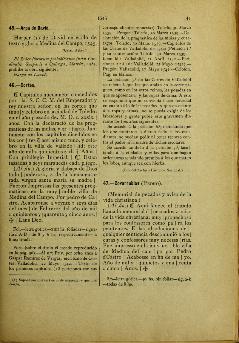 45. —Arpa de David. Harper (i) de David en estilo de texto y glosa. Medina del Campo, 1545. (Catal. Heber.) El Index librorum pi'ohibitorum jiissu Car- dinalis Gasparis á Quiroga, Matrití, 1583, prohíbe la obra siguiente; Harpa de David. 46. —Cortes. CE Capítulos nueuamete concedidos por I la. S. C. C. M. del Emperador y rey nuestro señor: en las cortes que tuuo I y celebro en la ciudad de Toledo: en el año passado de. M. D. z. xxxix. | años. Con la declaracid de las preg- maticas de las muías, y qr | tagos. Jún- tamete con los capítulos dicedidos en las cor I tes q assi mismo tuuo, y cele- bro en la villa de vallado | lid: este año de mil ^ quinientos ^ xl. ij. Años, 1 Con priuilegio Imperial. | CC Están tassadas a seys marauedis cada pliego. {Al fin.) A gloria y alabága de Dios todo I poderoso, z de la bienauentu- rada virgen santa maria su madre | Fueron Impressas las presentes preg- maticas: en la muy | noble villa de Medina del Campo. Por pedro de Ca | stro. Acabáronse a veynte z seys dias del mes | de Febrero: del año de mil z quinientos y | quarenta y cinco años. | ►F I Laus Deo. Fol.—letra gótica—xiiii hs. foliadas—signa- tura A-B —de 8 y 6 hs. respectivamente — á línea tirada. Fort, (sobre el título el escudo reproducido en la pág. 36).—Al v.°: Priv. por ocho años á Gaspar Ramírez de Vargas, escribano de Cor- tes: Valladolid, 22 Mayo 1542. — Texto de los primeros capítulos (i 8 peticiones con sus correspondientes repuestas): Toledo, 30 Marzo 1539-“'Pregón: Toledo, 30 Marzo 1539.—De- claración de la pragmática de las muías y cuar- tagos : Toledo, 30 Marzo 1539. —Capítulos de las Cortes de Valladolid de 1542: (Petición y su contestación: Toledo, 30 Marzo 1539.— Idem id.: Valladolid, 21 Abril 1542.—Peti- ciones 2.“ á 16: Valladolid, 22 Mayo 1542).— Pregón: Valladolid, 17 Mayo 1542.—Colofón. Pág. en blanco. La petición 3.® de las Cortes de Valladolid se refiere á que los que andan en la corte pa- guen, como en los otros reinos, las posadas en que se aposentan, y las ropas de cama. Á esto se respondió que no convenía hacer novedad en cuanto á lo de las posadas, y que en cuanto á la ropa y camas, no se pueda exigir de los labradores y gente pobre este gravamen du- rante los tres años siguientes, Se accede á la petición 6.% mandando que los que prestaren ó dieren fiado á los estu- diantes, no puedan pedir ni tener recurso con- tra el padre ni la madre de dichos escolares. Se accede también á la petición 7.“, facul- tando á la ciudades y villas para que hagan ordenanzas señalando premios á los que maten los lobos, aunque sea con hierba. (Bib. del Archivo Histórico Nacional.) 47.—Covarrubias (Pedro). (Memorial de pecados y aviso de la vida christiana.) {Al fin.) (Z Aqui fenece el tratado llamado memorial d’ | peccados z aniso de la vida christiana: muy | prouechoso para los confessores como pa | ra los penitentes. E las absoluciones de | qualquier sentencia descomunió a los | curas y confessores muy necessa ] rías. Fue impresso en la muy no | ble villa de Medina del cam | po por Pedro d’Cástro I Acabosse en fin de ma | yo. Año de mil y | quiniétos ^ qua | renta z cinco I Años. | T’ 8.°—letra gótica—40 hs. sin foliar—sig. a*k —todas de 8 hs. (t) Suponemos que será error de imprenta, y que dirá Harpa.