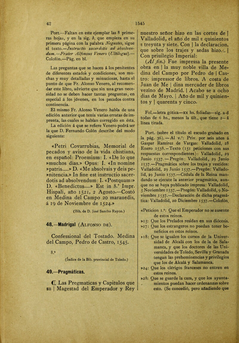 Port.—Faltan en este ejemplar las 8 prime- ras hojas, y en la sig. b, que empieza en su primera página con la palabra Negastes, sigue el texto.—Instructio sacerdotis ad absolven- dum.—Frater Alfonsus Venero {Ultilogus).— Colofón.—Pág. en bl. Las preguntas que se hacen á los penitentes de diferentes estados y condiciones, son mu- chas y muy detalladas y minuciosas, hasta el punto de que Fr. Alonso Venero, al recomen- dar este libro, advierte que sin una gran nece- sidad no se deben hacer tantas preguntas, en especial á los jóvenes, en los pecados contra continencia. El mismo Fr. Alonso Venero habla de una edición anterior que tenía varias erratas de im- prenta, las cuales se habían corregido en ésta. La edición á que se refiere Venero podrá ser la que D. Fernando Colón describe del modo siguiente: «Petri Covarrubias, Memorial de pecados y aviso de la vida chistiana, en español: Proemium: I. «De lo que »muchos dias.» Opus: I. «In nomine »patris » D. «Me absolváis y deis pe- »nitencia.» In fine est instructio sacer- dotis ad absolvendum: I. «Postquam:» D. «Benedictus » Est in 8.° Impr. Hispali, año 1521, 2 Agosto.—Costó en Medina del Campo 20 marauedis, á 19 de Noviembre de 1524.» (Bib. de D. José Sancho Rayón.) 48. —Madrigal (Alfonso de). Confessional del Tostado. Medina del Campo, Pedro de Castro, 1545. 8.0 (índice de la Bib. provincial de Toledo.) 49. —Pragmáticas. (I Las Pregmaticas y Capítulos que su I Magestad del Emperador y Rey nuestro señor hizo en las cortes de | Valladolid, el año de mil z quinientos ^ treynta y siete. Con | la declaración, que sobre los trajes y sedas hizo.:. | Con priuilegio Imperial: {Al finí) Fue impressa la presente obra en | la muy noble villa de Me- dina del Campo por Pedro de | Cas- tro: impressor de libros. A costa de Juan de Me | dina mercader de libros vezino de Madrid. | Acabo se a ocho dias de Mayo. | Año de mil y quinien- tos y I quarenta y cinco. Fol.—letra gótica—xx hs. foliadas—sig. a-d todas de 6 hs., menos la últ., que tiene 2— á línea tirada. Port. (sobre el título el escudo grabado en la pág. 36). — Al v.“: Priv. por seis años á Gaspar Ramírez de Vargas: Valladolid, 28 Enero 1538. —Texto (151 peticiones con sus respuestas correspondientes): Valladolid, 29 Junio 1537. — Pregón: Valladolid, 29 Junio 1537.—Pragmática sobre los trajes y vestidos: Valladolid, 29 Junio 1537.—Pregón: Vallado- lid, 29 Junio 1537.—Cédula de la Reina man- dando se ejecute la anterior pragmática, aun- que no se haya publicado impresa: Valladolid, 5 Noviembre 1537.—Pregón: Valladolid, 9 No- viembre ,1537.—Declaración de dicha pragmá- tica: Valladolid, 20 Diciembre 1537.—Colofón. «Petición I.®: Que el Emperador no se ausente de estos reinos. >>15: Que los Prelados residan en sus diócesis. >>17: Que los estrangeros no puedan tener be- neficios en estos reinos. »i8: Que se igualen los cursos de la Univer- sidad de Alcalá con los de la de Sala- manca, y que los doctores de las Uni- versidades de Toledo, Sevilla y Granada tengan las preheminencias y privilegios que los de Alcalá y Salamanca. >>24: Que los clérigos franceses no entren en estos reinos. >>28: Que se guarde la caza, y que los ayunta- mientos puedan hacer ordenanzas sobre esto. (Se concedió, pero añadiendo que