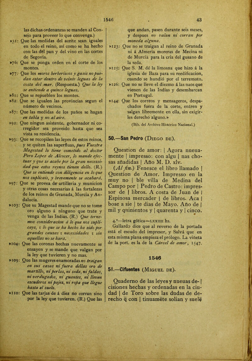 las dichas ordenanzas se manden al Con- sejo para proveer lo que convenga.) »3i: Que las medidas del aceite sean iguales en todo el reino, así como se ha hecho con las del pan y del vino en las cortes de Segovia. ¡►76: Que se ponga orden en el corte de los montes. »77:- Que los moros berberiscos y gazis no pue- dan estar dentro de veinte leguas de la costa del mar. (Respuesta.) Que la ley se entiende a quince leguas. »81: Que se repueblen los montes. >>82: Que se igualen las provincias según el número de vecinos. *87: Que las medidas de los paños se hagan en tabla y no al aire. »92: Que ningún asistente, gobernador ni co- rregidor sea proveido hasta que sea vista su residencia. »93: Que se recopilen las leyes de estos reinos, y se quiten las superfinas, pues Vtiestra Magcstad lo tiene cometido al doctor Pero López de Alcocer, lo mande efec- tuar y que se acabe por la gran necessi- dad que estos reynos tieneii dello. (R.) Que se entiende con diligencia en lo que nos suplicáis, y brevemente se acabará. »97: Que se provea de artillería y munición y otras cosas necesarias á las fortalezas de los reinos de Granada, Murcia y An- dalucía. »I03; Que su Magostad mande que no se tome oro qlguno á ninguno que trate y venga de las Indias. (R.) Que teme- mos consideración á lo que nos supli- cays, I lo que se ha hecho ha sido por grandes causas z necessidades z sin aquellas no se hará. »I04: Que las coronas hechas nuevamente se ensayen y se mande que valgan por la ley que tuvieren y no mas. >>109: Que las mugeres enamoradas «o traigan en sus casas ni fuera dellas oro de martillo, ni perlas, ni seda, ni faldas, ni verdugados, ni guantes, ni lleven escuderos ni pajes, ni ropa que llegue hasta el suelo. >110: Que las tarjas de á diez no corran sino por la ley que tuvieren. (R.) Que las que andan, pasen durante seis meses, y después no valan ni corran por moneda alguna. >>123: Que no se traigan al reino de Granada ni á Almería moreras de Mecina ni de Murcia para la cria del gusano de la seda. >>125: Que S. M. dé la limosna que hizo á la iglesia de Baza para su reedificación, cuando se hundió por el terremoto. »I26: Que no se lleve el diezmo á las naos que vienen de las Indias y desembarcan en Portugal. >>144: Que los correos y mensageros, despa- chados fuera de la corte, entren y salgan libremente en ella, sin exigir- les derecho alguno.» (Bib. del Archivo Histórico Nacional.) 50. —San Pedro (Diego de). Question de amor: | Agora nueua- mente ] impresso: con algu | ñas cho- sas añadidas | Año M. D. xlv. (yí/fin^ Fenesce el libro llamado | Question de Amor. Impresso en la muy no | ble villa de Medina del Campo por i Pedro de Castro: impres- sor de | libros. A costa de Juan de I Espinosa mercader j de libros. Acá | bose a sie | te dias de Mayo. Año de | mil y quinientos y | quarenta y | cinco. 0 4.®—letra gótica—lxxiiii hs. Gallardo dice que al reverso de la portada está el escudo del impresor, y Salvá que en esta misma plana empieza el prólogo. La viñeta de la port. es la de la Cárcel de amor, 1547. 1546 51. —Cifuentes (Miguel de). Quaderno de las leyesy nueuas de-1 cisiones hechas y ordenadas en la ciu- dad I de Toro sobre las dudas de de- recho q con 1 tinuamete solian y suele