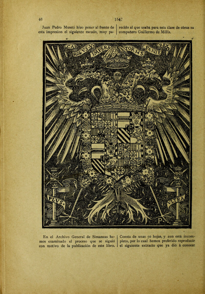 Juan Pedro Museti hizo poner al frente de esta impresión el siguiente escudo, muy pa- recido al que usaba para esta clase de obras su compañero Guillermo de Millis. En el Archivo General de Simancas he- mos examinado el proceso que se siguió con motivo de la publicación de este libro. Consta de unas 50 hojas, y aun está incom- pleto, por lo cual hemos preferido reproducir el siguiente extracto que ya dió á conocer 'í