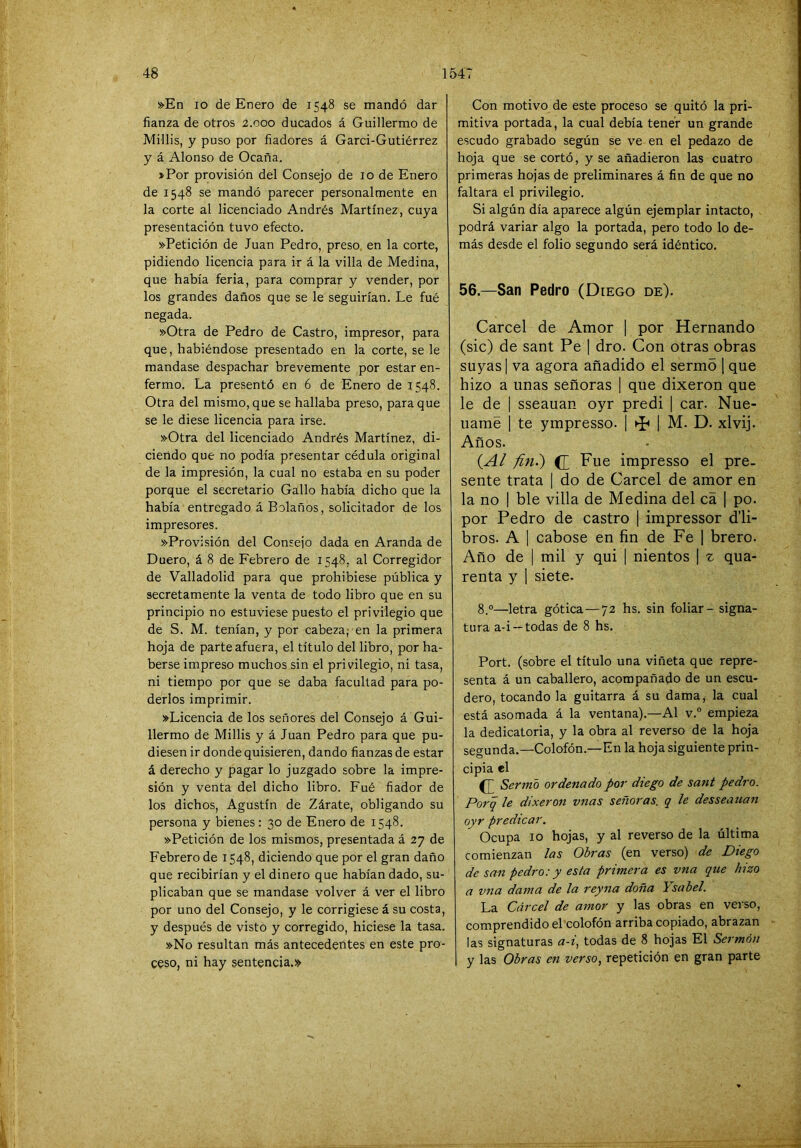 »En lo de Enero de 1548 se mandó dar fianza de otros 2.000 ducados á Guillermo de MHlis, y puso por fiadores á Garci-Gutiérrez y á Alonso de Ocaña. »Por provisión del Consejo de 10 de Enero de 1548 se mandó parecer personalmente en la corte al licenciado Andrés Martínez, cuya presentación tuvo efecto. »Petición de Juan Pedro, preso, en la corte, pidiendo licencia para ir á la villa de Medina, que había feria, para comprar y vender, por los grandes daños que se le seguirían. Le fué negada. »Otra de Pedro de Castro, impresor, para que, habiéndose presentado en la corte, se le mandase despachar brevemente por estar en- fermo. La presentó en 6 de Enero de 1548. Otra del mismo, que se hallaba preso, para que se le diese licencia para irse. »Otra del licenciado Andrés Martínez, di- ciendo que no podía presentar cédula original de la impresión, la cual no estaba en su poder porque el secretario Gallo había dicho que la había entregado á Bolaños, solicitador de los impresores. ^Provisión del Consejo dada en Aranda de Duero, á 8 de Febrero de 1548, al Corregidor de Valladolid para que prohibiese pública y secretamente la venta de todo libro que en su principio no estuviese puesto el privilegio que de S. M. tenían, y por cabeza; en la primera hoja de parte afuera, el título del libro, por ha- berse impreso muchos sin el privilegio, ni tasa, ni tiempo por que se daba facultad para po- derlos imprimir. »Licencia de los señores del Consejo á Gui- llermo de Millis y á Juan Pedro para que pu- diesen ir donde quisieren, dando fianzas de estar á derecho y pagar lo juzgado sobre la impre- sión y venta del dicho libro. Fué fiador de los dichos, Agustín de Zárate, obligando su persona y bienes: 30 de Enero de 1548. »Petición de los mismos, presentada á 27 de Febrero de 1548, diciendo que por el gran daño que recibirían y el dinero que habían dado, su- plicaban que se mandase volver á ver el libro por uno del Consejo, y le corrigiese á su costa, y después de visto y corregido, hiciese la tasa. »No resultan más antecedentes en este pro- ceso, ni hay sentencia.» Con motivo de este proceso se quitó la pri- mitiva portada, la cual debía tener un grande escudo grabado según se ve en el pedazo de hoja que se cortó, y se añadieron las cuatro primeras hojas de preliminares á fin de que no faltara el privilegio. Si algún día aparece algún ejemplar intacto, podrá variar algo la portada, pero todo lo de- más desde el folio segundo será idéntico. 56.—San Pedro (Diego de). Cárcel de Amor ] por Hernando (sic) de sant Pe | dro. Con otras obras suyas I va agora añadido el sermo [ que hizo a unas señoras | que dixeron que le de I sseauan oyr predi | car. Nue- uamé 1 te ympresso. | | M. D. xlvij. Años. (A¿ fifi.) d Fue impresso el pre- sente trata | do de Cárcel de amor en la no I ble villa de Medina del ca | po. por Pedro de castro | impressor d’li- bros. A I cabose en fin de Fe | brero. Año de I mil y qui | nientos ] ^ qua- renta y | siete. 8.°—letra gótica—72 hs. sin foliar - signa- tura a-i —todas de 8 hs. Fort, (sobre el título una viñeta que repre- senta á un caballero, acompañado de un escu- dero, tocando la guitarra á su dama, la cual está asomada á la ventana).—Al v. empieza la dedicatoria, y la obra al reverso de la hoja segunda.—Colofón.—En la hoja siguiente prin- cipia el c Sermo ordenado por diego de sant pedro. Poi'q le dixeron vnas señoras, q le desseauan oyr predicar. Ocupa 10 hojas, y al reverso de la última comienzan las Obras (en verso) de Diego de san pedro: y esta primera es vna que hizo a vna dama de la reyna doña Ysabel. La Cárcel de amor y las obras en verso, comprendido el colofón arriba copiado, abrazan las signaturas a-f, todas de 8 hojas El Sermón 1 y las Obras en verso, repetición en gran parte j •V