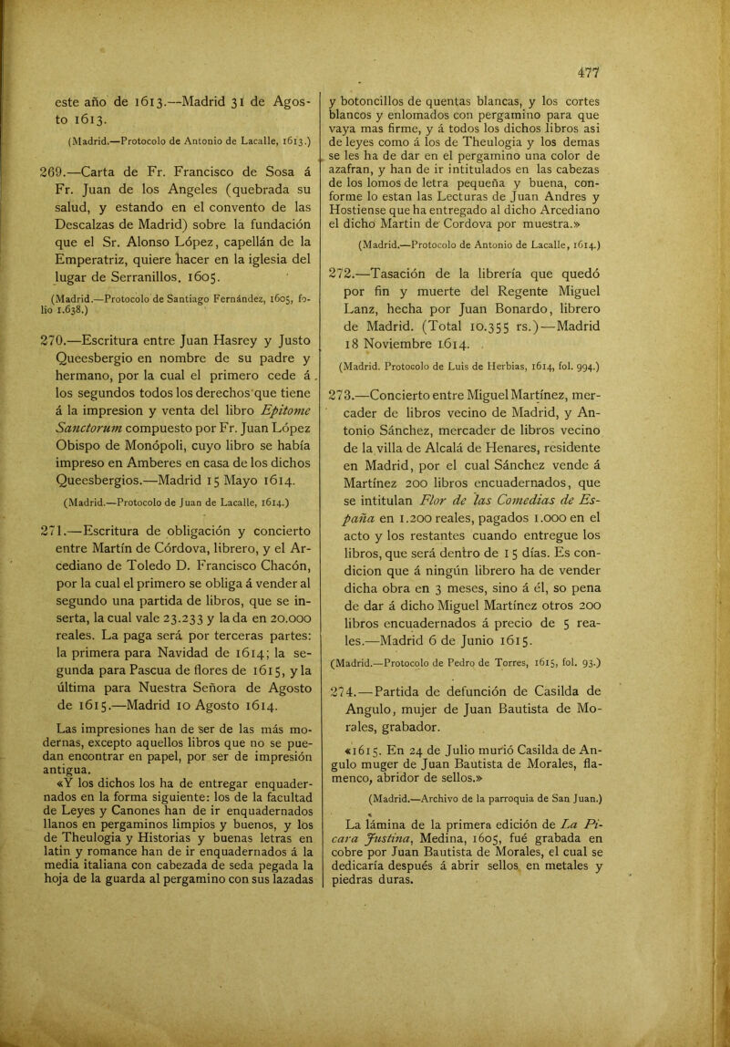 este año de 1613.—Madrid 31 de Agos- to 1613. (Madrid.—Protocolo de Antonio de Lacalle, 1613.) 269. —Carta de Fr. Francisco de Sosa á Fr. Juan de los Angeles (quebrada su salud, y estando en el convento de las Descalzas de Madrid) sobre la fundación que el Sr. Alonso López, capellán de la Emperatriz, quiere bacer en la iglesia del lugar de Serranillos, 1605. (Madrid.—^Protocolo de Santiago Fernández, 1605, fo- lio 1.638.) 270. —Escritura entre Juan Hasrey y Justo Queesbergio en nombre de su padre y hermano, por la cual el primero cede á los segundos todos los derechos que tiene á la impresión y venta del libro Epitome Sanctorum compuesto por Fr. Juan López Obispo de Monópoli, cuyo libro se había impreso en Amberes en casa de los dichos Queesbergios.—Madrid 15 Mayo 1614. (Madrid.—Protocolo de Juan de Lacalle, 1614.) 271. —Escritura de obligación y concierto entre Martín de Córdova, librero, y el Ar- cediano de Toledo D. Francisco Chacón, por la cual el primero se obliga á vender al segundo una partida de libros, que se in- serta, la cual vale 23.233 y la da en 20.000 reales. La paga será por terceras partes: la primera para Navidad de 1614; la se- gunda para Pascua de flores de 1615, y la última para Nuestra Señora de Agosto de 1615.—Madrid 10 Agosto 1614. Las impresiones han de ser de las más mo- dernas, excepto aquellos libros que no se pue- dan encontrar en papel, por ser de impresión antigua. «Y los dichos los ha de entregar enquader- nados en la forma siguiente: los de la facultad de Leyes y Cánones han de ir enquadernados llanos en pergaminos limpios y buenos, y los de Theulogia y Historias y buenas letras en latin y romance han de ir enquadernados á la media italiana con cabezada de seda pegada la hoja de la guarda al pergamino con sus lazadas y botoncillos de quentas blancas, y los cortes blancos y enlomados con pergamino para que vaya mas firme, y á todos los dichos libros asi de leyes como á los de Theulogia y los demas se les ha de dar en el pergamino una color de azafran, y han de ir intitulados en las cabezas de los lomos de letra pequeña y buena, con- forme lo están las Lecturas de Juan Andrés y Hostiense que ha entregado al dicho Arcediano el dicho Martin de Cordova por muestra.» (Madrid.—Protocolo de Antonio de Lacalle, 1614.) 272. —Tasación de la librería que quedó por fin y muerte del Regente Miguel Lanz, hecha por Juan Bonardo, librero de Madrid. (Total 10.355 rs.)—Madrid 18 Noviembre 1.614. (Madrid. Protocolo de Luis de Herbias, 1614, fol. 994.) 273. —Concierto entre Miguel Martínez, mer- cader de libros vecino de Madrid, y An- tonio Sánchez, mercader de libros vecino de la villa de Alcalá de Henares, residente en Madrid, por el cual Sánchez vende á Martínez 200 libros encuadernados, que se intitulan Flor de las Comedias de Es- paña en 1.200 reales, pagados i.ooo en el acto y los restantes cuando entregue los libros, que será dentro de I 5 días. Es con- dición que á ningún librero ha de vender dicha obra en 3 meses, sino á él, so pena de dar á dicho Miguel Martínez otros 200 libros encuadernados á precio de 5 rea- les.—Madrid 6 de Junio 1615. (Madrid.—Protocolo de Pedro de Torres, 1615, fol. 93.) 274. — Partida de defunción de Casilda de Angulo, mujer de Juan Bautista de Mo- rales, grabador. «1615. En 24 de Julio murió Casilda de An- gulo muger de Juan Bautista de Morales, fla- menco, abridor de sellos.» (Madrid.—Archivo de la parroquia de San Juan.) La lámina de la primera edición de La Pi- cara Justina^ Medina, 1605, fué grabada en cobre por Juan Bautista de Morales, el cual se dedicaría después á abrir sellos en metales y piedras duras.