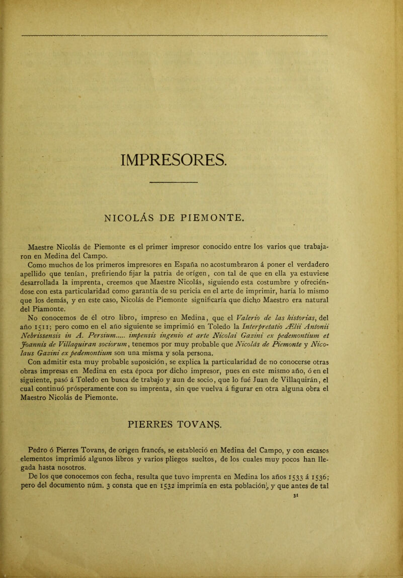 IMPRESORES. NICOLÁS DE PIEMONTE. Maestre Nicolás de Piemonte es el primer impresor conocido entre los varios que trabaja- ron en Medina del Campo. Como muchos de los primeros impresores en España no acostumbraron á poner el verdadero apellido que tenían, prefiriendo fijar la patria de origen, con tal de que en ella ya estuviese desarrollada la imprenta, creemos que Maestre Nicolás, siguiendo esta costumbre y ofrecién- dose, con esta particularidad como garantía de su pericia en el arte de imprimir, haría lo mismo que los demás, y en este caso, Nicolás de Piemonte significaría que dicho Maestro era natural del Piamonte. No conocemos de él otro libro, impreso en Medina, que el Valerio de las historias, áe\ año 1511; pero como en el año siguiente se imprimió en Toledo la Interpretatio ^lii Antonii Nebrissensis in A. Persium impensis ingenio et arte Nicolai Gazini ex pedemontium et Joannis de Villaquiran sociorum, tenemos por muy probable que Nicolás de Piemonte y Nico- laus Gazini ex pedemontium son una misma y sola persona. Con admitir esta muy probable suposición, se explica la particularidad de no conocerse otras obras impresas en Medina en esta época por dicho impresor, pues en este mismo año, ó en el siguiente, pasó á Toledo en busca de trabajo y aun de socio, que lo fué Juan de Villaquirán, el cual continuó prósperamente con su imprenta, sin que vuelva á figurar en otra alguna obra el Maestro Nicolás de Piemonte. FIERRES TOVAN3. Pedro ó Fierres Tovans, de origen francés, se estableció en Medina del Campo, y con escasos elementos imprimió algunos libros y varios pliegos sueltos, de los cuales muy pocos han lle- gada hasta nosotros. De los que conocemos con fecha, resulta que tuvo imprenta en Medina los años 1533 á 1536; pero del documento núm. 3 consta que en 1532 imprimía en esta población], y que antes de tal 3<