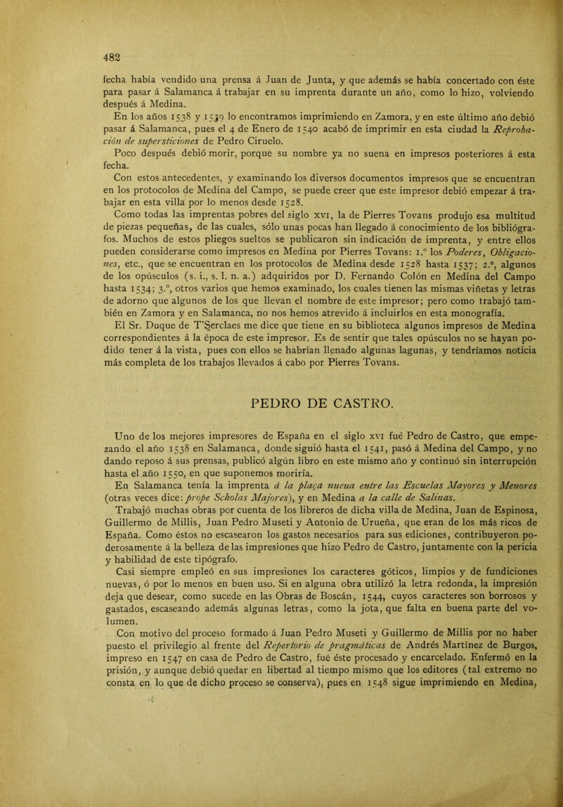 fecha había vendido una prensa á Juan de Junta, y que además se había concertado con éste para pasar á Salamanca á trabajar en su imprenta durante un año, como lo hizo, volviendo después á Medina. En los años 1538 y 1539 lo encontramos imprimiendo en Zamora, yen este último año debió pasar á Salamanca, pues el 4 de Enero de 1540 acabó de imprimir en esta ciudad la Reproba- ción de supersticiones de Pedro Ciruelo. Poco después debió morir, porque su nombre ya no suena en impresos posteriores á esta fecha. Con estos antecedentes, y examinando los diversos documentos impresos que se encuentran en los protocolos de Medina del Campo, se puede creer que este impresor debió empezar á tra- bajar en esta villa por lo menos desde 1528. Como todas las imprentas pobres del siglo xvi, la de Pierres Tovans produjo esa multitud de piezas pequeñas, de las cuales, sólo unas pocas han llegado á conocimiento de los bibliógra- fos. Muchos de estos pliegos sueltos se publicaron sin indicación de imprenta, y entre ellos pueden considerarse como impresos en Medina por Pierres Tovans: i.° los Poderes, Obligacio- 7ies, etc., que se encuentran en los protocolos de Medina desde 1528 hasta 1537; 2.°, algunos de los opúsculos (s. i., s. 1. n. a.) adquiridos por D. Fernando Colón en Medina del Campo hasta 1534; 3.“, otros varios que hemos examinado, los cuales tienen las mismas viñetas y letras de adorno que algunos de los que llevan el nombre de este impresor; pero como trabajó tam- bién en Zamora y en Salamanca, no nos hemos atrevido á incluirlos en esta monografía. El Sr. Duque de T’Serclaes me dice que tiene en su biblioteca algunos impresos de Medina correspondientes á la época de este impresor. Es de sentir que tales opúsculos no se hayan po- dido tener á la vista, pues con ellos se habrían llenado algunas lagunas, y tendríamos noticia más completa de los trabajos llevados á cabo por Pierres Tovans. PEDRO DE CASTRO. Uno de los mejores impresores de España en el siglo xvi fué Pedro de Castro, que empe- zando el año 1538 en Salamanca, donde siguió hasta el 1541, pasó á Medina del Campo, y no dando reposo á sus prensas, publicó algún libro en este mismo año y continuó sin interrupción hasta el año 1550, en que suponemos moriría. En Salamanca tenía la imprenta á la placa nueua entre las Escuelas Mayores y Menores (otras veces dice:prope Scholas Majores), y en Medina a la calle de Salinas. Trabajó muchas obras por cuenta de los libreros de dicha villa de Medina, Juan de Espinosa, Guillermo de Millis, Juan Pedro Museti y Antonio de Urueña, que eran de los más ricos de España. Como éstos no escasearon los gastos necesarios para sus ediciones, contribuyeron po- derosamente á la belleza délas impresiones que hizo Pedro de Castro, juntamente con la pericia y habilidad de este tipógrafo. Casi siempre empleó en sus impresiones los caracteres góticos, limpios y de fundiciones nuevas, ó por lo menos en buen uso. Si en alguna obra utilizó la letra redonda, la impresión deja que desear, como sucede en las Obras de Boscán, 1544, cuyos caracteres son borrosos y gastados, escaseando además algunas letras, como la jota, que falta en buena parte del vo- lumen. Con motivo del proceso formado á Juan Pedro Museti y Guillermo de Millis por no haber puesto el privilegio al frente del Repertorio de pragmáticas de Andrés Martínez de Burgos, impreso en 1547 en casa de Pedro de Castro, fué éste procesado y encarcelado. Enfermó en la prisión, y aunque debió quedar en libertad al tiempo mismo que los editores (tal extremo no consta en lo que de dicho proceso se conserva), pues en 1548 sigue imprimiendo en Medina,