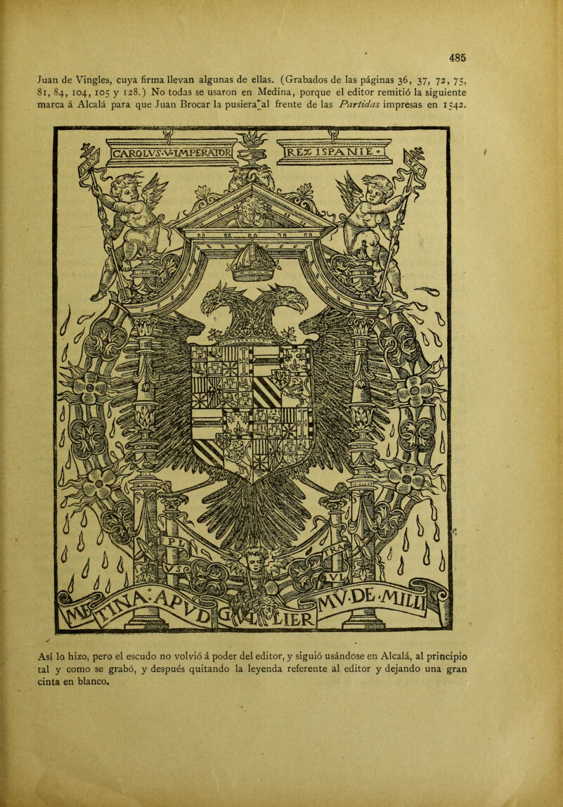 Juan de Vingles, cuya firma llevan algunas de ellas. (Grabados de las páginas 36, 37, 72, 75, 81, 84, 104, 105 y 128.) No todas se usaron en Medina, porque el editor remitió la siguiente marca á Alcalá para que Juan Brocar la pusiera’al frente de las Partidas impresas en 1542. Así lo hizo, pero el escudo no volvió á poder del editor, y siguió usándose en Alcalá, al principio tal y como se grabó, y después quitando la leyenda referente al editor y dejando una gran cinta en blanco.