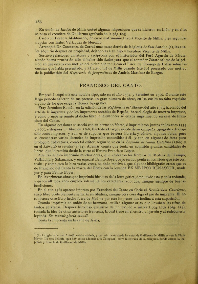 En unión de Jacobo de Millis costeó algunas impresiones que se hicieron en Lión, y en ellas se puso el escudete de Guillermo (grabado de la pág 104). Casó con Lorenza Maldonado, de cuyo matrimonio tuvo á Vicente de Millis, y en segundas nupcias con Isabel Velázquez de Mercado. Arrendó á D.“ Constanza de Corral unas casas detrás de la iglesia de San Antolín (i), las cua- les adquirió después en propiedad, dejándolas á su hijo y heredero Vicente de Millis. ' Sostuvo relaciones amistosas y recíprocas con el historiador del Perú Agustín de Zárate, siendo buena prueba de ello el haber sido fiador para que el contador Zárate saliese de la pri- sión en que estaba con motivo del pleito que tenía con el Fiscal del Consejo de Indias sobre las cuentas que había presentado, y Zárate lo fué de Millis cuando éste fué procesac^o con motivo de la publicación del Repertorio de pragmáticas de Andrés Martínez de Burgos. FRANCISCO DEL CANTO. Empezó á imprimir este notable tipógrafo en el año 1552, y terminó en 1590. Durante este largo período salieron de sus prensas un gran número de obras, en las cuales no falta requisito alguno de los que exige la técnica tipográfica. Fray Jerónimo Román, en la edición de las Repúblicas delMtmdo, del año 1575, hablando del arte de la imprenta y de los impresores notables de España, hace el elogio de nuestro impresor, y como prueba se remite al dicho libro, que entonces sé estaba imprimiendo en casa de Fran- cisco del Canto. En algunas ocasiones se asoció con su hermano Mateo, é imprimieron juntos en los años 1554 y 1555» y después un libro en 1568. En todo el largo período de su campaña tipográfica trabajó sólo como impresor, y aun es de suponer que tuviera librería y editara algunas obras, pues se encuentran varias licencias de impresión concedidas á él, y aun en algunas de éstas puso prólogo ó dedicatoria, como tal editor, según se ve en la Leyenda de Santa Catalina (1569) y en el Libro de la verdad (1584). Además consta que tenía en comisión grandes cantidades de libros, que le remitía desde la corte el librero Francisco López. Además de esto imprimió muchas obras, que costearon los libreros de Medina del Campo, Valladolid y Salamanca, y en especial Benito Boyer, cuyo escudo ponía en los libros que éste cos- teaba; y como esto lo hizo varias veces, ha dado motivo á que algunos bibliógrafos crean que es de Francisco del Canto la marca del Fénix con la leyenda EX ME IPSO RENASCOR, usada por y para Benito Boyer. En las primeras obras que imprimió hizo uso de la letra gótica, después de ésta y de la redonda, y en los últimos años empleó solamente los caracteres redondos, aunque siempre de buenas fundiciones. En el año 1569 aparece impreso por Francisco del Canto en Coria el Breviariu7n Cauriense, cuyo libro probablemente se haría en Medina, aunque otra cosa diga el pie de imprenta. El no conocerse otro libro hecho fuera de Medina por este impresor nos inclina á esta suposición. Cuando imprimía en unión de su hermano, utilizó algunas orlas que llevaban las cifras de ambos enlazadas. Después hizo uso exclusivo de un escudo ó marca tipográfica (pág. 154), tomada la idea de otras anteriores francesas, la cual tiene en el centro un jarrón y al rededor esta leyenda: Sic transitgloria mundi. Tenía la imprenta en la calle de Ávila. (i) La iglesia de San Antolín estaba aislada, y por esta razón desde las casas de Guillermo de Millis se veía la Pla¿á Mayor. La casa del café, que hoy existe adosada á la Colegiata, cerró la entrada de la callejuela donde estaba la im- prenta y librería de Guillermo de Millis. .■