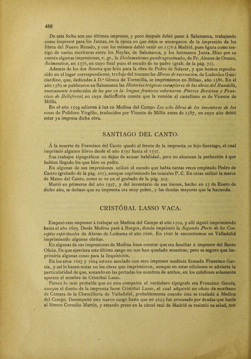 De esta fecha son sus últimos impresos, y poco después debió pasar á Salamanca, trabajando, como impresor para los Juntas, en la época en que éstos se encargaron de la impresión de los libros del Nuevo Rezado, y con los mismos debió venir en 1576 á Madrid, pues figura como tes- tigo de varias escrituras entre los Neylas, de Salamanca, y los hermanos Junta. Hizo por su cuenta algunas impresiones, v. gr., la Declamationes quadragessimales, de Fr, Alonso de Orozco, Salmanticce^ en 1576, en cuyo final puso el escudo de su padre (grab. de la pág. 72). Además de los dos Sonetos que hizo para la obra de Pedro de Salazar, y que hemos reprodu- cido en el lugar correspondiente, tradujo del toscano las Horas de recreación, de Ludovico Guic- ciardino, que, dedicadas á D.® Ginesa de Torrecilla, se imprimieron en Bilbao, año 1586. En el año 1589 se publicaron en Salamanca las Historias trágicas exemplares de las obras delBandello, nuevamettte traducidas de los que en la lengua francesa 'adorjiaron Fierres Bovistau y Fran- cisco de Belleforest, en cuya dedic^oria consta que la versión al castellano es de Vicente de Millis. En el-año 1599 salieron á luz en Medina del Campo Los ocho libros de los mventores de las cosas de Polidoro Virgilio, traducidos por Vicente de Millis antes de 1587, en cuyo año debió estar ya impresa dicha obra. SANTIAGO DEL CANTO. A la muerte de Francisco del Canto quedó al frente de la imprenta su hijo Santiago, el cual imprimió algunos libros desde el año 1592 hasta el 1597. Sus trabajos tipográficos no dejan de acusar habilidad, pero no alcanzan la perfección á que habían llegado los que hizo su padre. En algunas de sus impresiones utilizó el escudo que había tantas veces empleado Pedro de Castro (grabado de la pág. 265), aunque suprimiendo las iniciales P. C. En otras utilizó la marca de Mateo del Canto, como se ve en el grabado de la pág. 303. Murió en primeros del año 1597, y del inventario de sus bienes, hecho en 25 de Enero de dicho año, se deduce que su imprenta era muy pobre, y las deudas mayores que la hacienda. CRISTÓBAL LASSO VACA. Empezó este impresor á trabajar en Medina del Campo el año 1599, y allí siguió imprimiendo hasta el año 1605. Desde Medina pasó á Burgos, donde imprimió la Segunda Parte de los Con- ceptos espirituales de Alonso de Ledesma el año 1606. En 1610 le encontramos en Valladolid imprimiendo algunas obritas. En algunas de sus impresiones de Medina hace constar que era familiar é impresor del Santo Oficio. De que ejerciera este último cargo no nos han quedado muestras; pero es seguro que im- primiría algunas cosas para la Inquisición. En los años 1603 y 160.^ estuvo asociado con otro impresor medinés llamado Francisco Gar- cía, y así lo hacen notar en las obras que imprimieron, aunque en estas ediciones se advierte la particularidad de que, sonando en las portadas los nombres de ambos, en los colofones solamente aparece el nombre de Cristóbal Lasso. Parece lo más probable que en esta compañía el verdadero tipógrafo era Francisco García, aunque el dueño de la imprenta fuese Cristóbal Lasso, el cual adquirió un oficio de escribano de Cámara de la Chancillería de Valladolid, probablemente cuando ésta se trasladó á Medina del Campo. Desempeñó este nuevo cargo hasta que en 1623 fué procesado por deudas que hacía al librero Cornelio Martín, y estando preso en la cárcel real de Madrid se resintió su salud, con