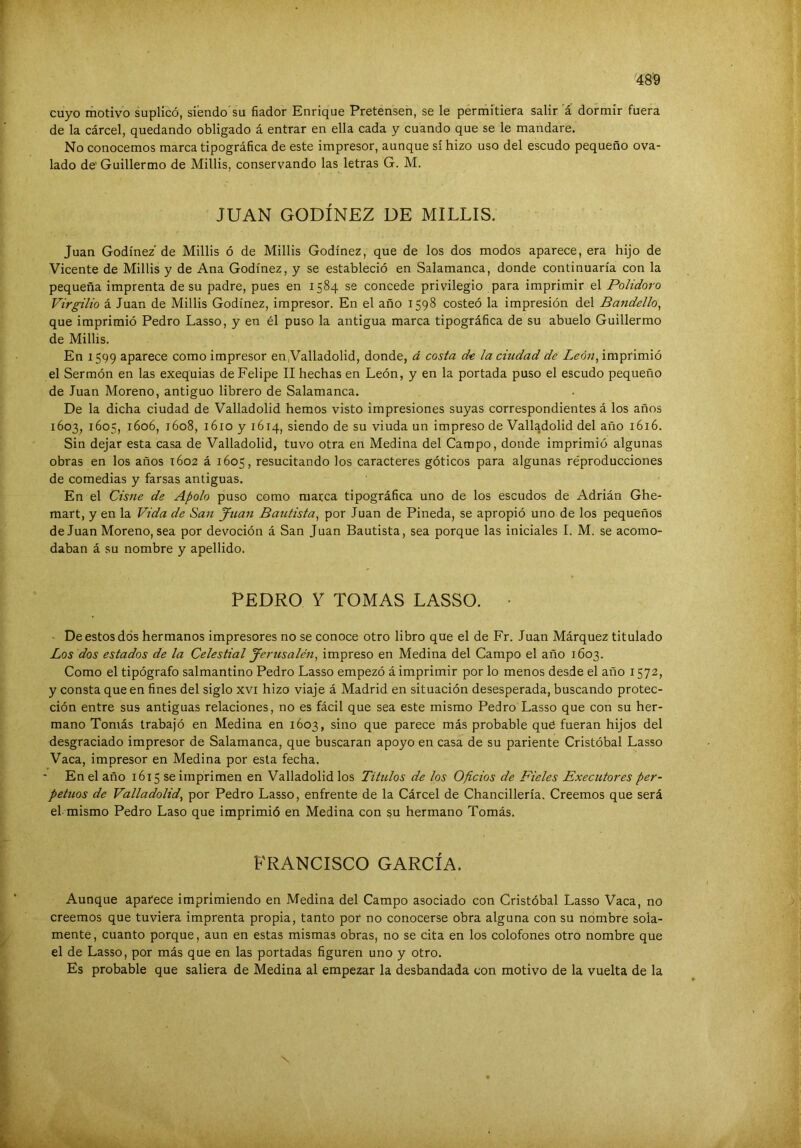 cuyo motivo suplicó, siendo'su fiador Enrique Pretensen, se le permitiera salir a dormir fuera de la cárcel, quedando obligado á entrar en ella cada y cuando que se le mandare. No conocemos marca tipográfica de este impresor, aunque sí hizo uso del escudo pequeño ova- lado de' Guillermo de Millis, conservando las letras G. M. JUAN GODÍNEZ DE MILLIS. Juan Godínez'de Millis ó de Millis Godínez, que de los dos modos aparece, era hijo de Vicente de Millis y de Ana Godínez, y se estableció en Salamanca, donde continuaría con la pequeña imprenta de su padre, pues en 1584 se concede privilegio para imprimir el Polidoro Virgilio á Juan de Millis Godínez, impresor. En el año 1598 costeó la impresión del Bandello, que imprimió Pedro Lasso, y en él puso la antigua marca tipográfica de su abuelo Guillermo de Millis. En 1599 aparece como impresor en.Valladolid, donde, á cosía la ciudad de Z<?d«, imprimió el Sermón en las exequias de Felipe II hechas en León, y en la portada puso el escudo pequeño de Juan Moreno, antiguo librero de Salamanca. De la dicha ciudad de Valladolid hemos visto impresiones suyas correspondientes á los años 1603, 1605, 1606, 1608, 1610 y 1614, siendo de su viuda un impreso de Valladolid del año 1616. Sin dejar esta casa de Valladolid, tuvo otra en Medina del Campo, donde imprimió algunas obras en los años 1602 á 1605, resucitando los caracteres góticos para algunas réproducciones de comedias y farsas antiguas. En el Cisne de Apolo puso como marca tipográfica uno de los escudos de Adrián Ghe- mart, y en la Vida de San Juan Bautista^ por Juan de Pineda, se apropió uno de los pequeños de Juan Moreno, sea por devoción á San Juan Bautista, sea porque las iniciales I. M. se acomo- daban á su nombre y apellido. PEDRO Y TOMAS LASSO. • ■ De estos dos hermanos impresores no se conoce otro libro que el de Fr. Juan Márquez titulado Los dos estados de la Celestial Jerusalén, impreso en Medina del Campo el año 1603. Como el tipógrafo salmantino Pedro Lasso empezó á imprimir por lo menos desde el año 1572, y consta que en fines del siglo xvi hizo viaje á Madrid en situación desesperada, buscando protec- ción entre sus antiguas relaciones, no es fácil que sea este mismo Pedro Lasso que con su her- mano Tomás trabajó en Medina en 1603, sino que parece más probable qué fueran hijos del desgraciado impresor de Salamanca, que buscaran apoyo en casa de su pariente Cristóbal Lasso Vaca, impresor en Medina por esta fecha. En el año 1615 se imprimen en Valladolid los Títulos de los Oficios de Fieles Executores per- petuos de Valladolid^ por Pedro Lasso, enfrente de la Cárcel de Chancillería. Creemos que será el mismo Pedro Laso que imprimió en Medina con gu hermano Tomás. FRANCISCO GARCÍA. Aunque aparece imprimiendo en Medina del Campo asociado con Cristóbal Lasso Vaca, no creemos que tuviera imprenta propia, tanto por no conocerse obra alguna con su nombre sola- mente, cuanto porque, aun en estas mismas obras, no se cita en los colofones otro nombre que el de Lasso, por más que en las portadas figuren uno y otro. Es probable que saliera de Medina al empezar la desbandada con motivo de la vuelta de la
