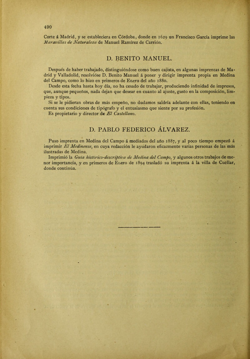 Corte á Madrid, y se estableciera en Córdoba, donde en 1629 un Francisco García imprime las Maravillas de Naturaleza de Manuel Ramírez de Carrión. D. BENITO MANUEL. Después de haber trabajado, distinguiéndose como buen cajista, en algunas imprentas de Ma- drid y Valladolid, resolvióse D. Benito Manuel á poner y dirigir imprenta propia en Medina del Campo, como lo hizo en primeros de Enero del año 1880. Desde esta fecha hasta hoy día, no ha cesado de trabajar, produciendo infinidad de impresos, que, aunque pequeños, nada dejan que desear en cuanto al ajuste, gusto en la composición, lim- pieza y tipos. Si se le pidieran obras de más empeño, no dudamos saldría adelante con ellas, teniendo en cuenta sus condiciones de tipógrafo y el entusiasmo que siente por su profesión. Es propietario y director de El Castellano. D. PABLO FEDERICO ÁLVAREZ. Puso imprenta en Medina del Campo á mediados del año 1887, y al poco tiempo empezó á imprimir El Medmense^ en cuya redacción le ayudaron eficazmente varias personas de las más ilustradas de Medina. Imprimió la Guía histórico-descriptiva de Medina del Campo, y algunos otros trabajos de me- nor importancia, y en primeros de Enero de 1894 trasladó su imprenta á la villa de Cuéllar, donde continúa.