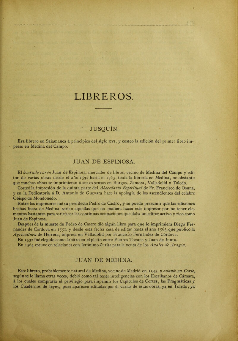 r LIBREROS. • JUSQUÍN. Era librero en Salamanca á principios del siglo xvi, y costeó la edición del primar libro im- ' preso en Medina del Campo. JUAN DE ESPINOSA. El honrado varón Juan de Espinosa,, mercader de libros, vecino de Medina del Campo y edi- tor de varias obras desde el año 1532 hasta el 1563, tenía la librería en Medina, no obstante que muchas obras se imprimieran á sus expensas en Burgos, Zamora, Valladolid y Toledo. Costeó la irripresión de la quinta parte del Abecedario Espiritual de Fr. Francisco de Osuna, y en la Dedicatoria á D. Antonio de Guevara hace la apología de los ascendientes del célebre Obispo de Mondoñedo. Entre los impresores fué su predilecto Pedro de Castro, y se puede presumir que las ediciones hechas fuera de Medina serían aquellas que no pudiera hacer este impresor por no tener ele- mentos bastantes para satisfacer las continuas ocupaciones que daba un editor activo y rico como Juan de Espinosa. Después de la muerte de Pedro de Castro dió algún libro para que lo imprimiera Diego Fer- nández de Córdova en 1551, y desde esta fecha cesa de editar hasta el año 1563, que publicó la Agricultura de Herrera, impresa en Valladolid por Francisco Fernández de Córdova. En 1532 fué elegido como árbitro en el pleito entre Fierres Tovans y Juan de Junta. En 1564 estuvo en relaciones con Jerónimo Zurita para la venta de los Anales dé Aragón. JUAN DE MEDINA. Este librero, probablemente natural de Medina, vecino de Madrid en 1545, y estante en Corte, según se le llama otras veces, debió como tal tener inteligencias con los Escribanos de Cámara, á los cuales compraría el privilegio para imprimir los Capítulos de Cortes, las Pragmáticas y los Cuadernos de leyes, pues aparecen editadas por él varias de estas obras, ya en Toledo, ya