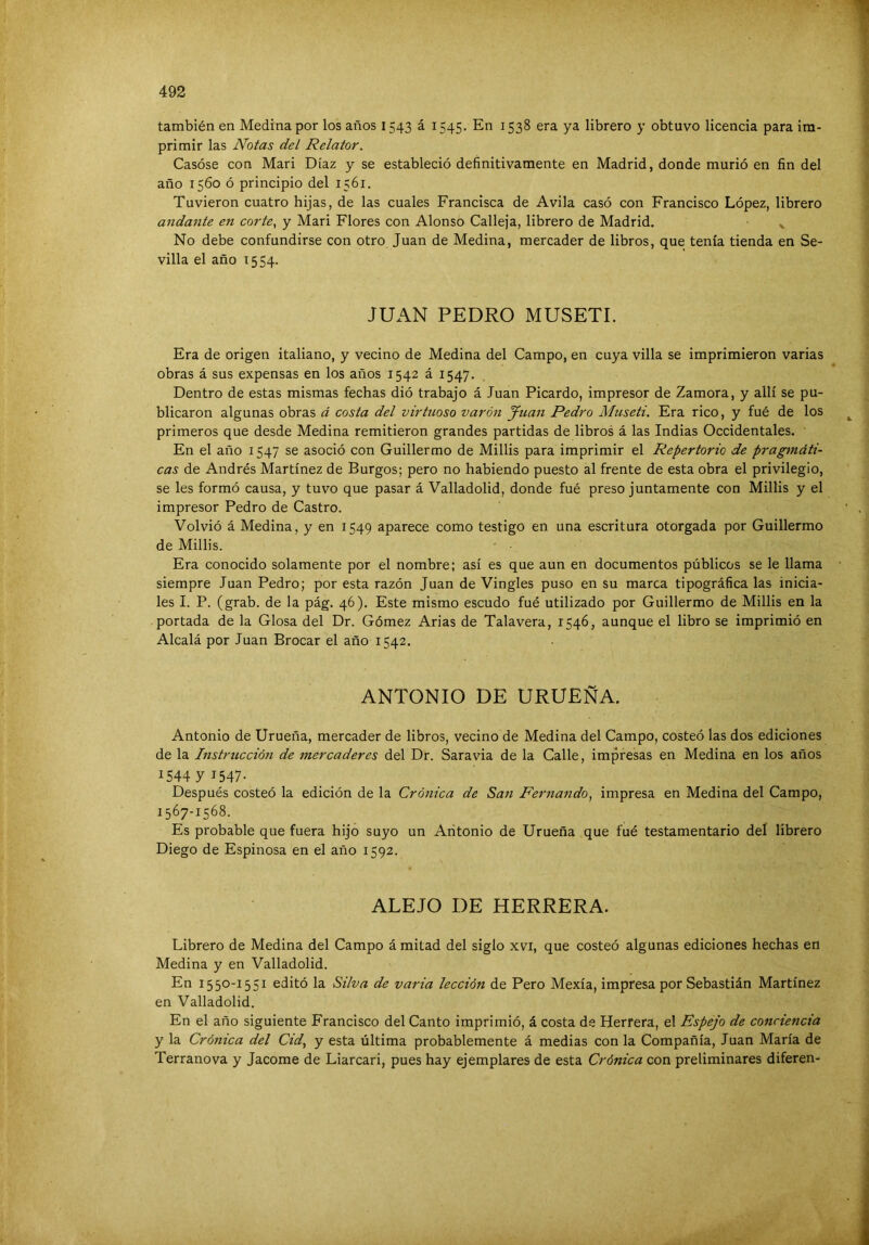 también en Medina por los años 1543 á 1545. En 1538 era ya librero y obtuvo licencia para im- primir las Notas del Relator. Casóse con Mari Díaz y se estableció definitivamente en Madrid, donde murió en fin del año 1560 ó principio del 1561. Tuvieron cuatro hijas, de las cuales Francisca de Avila casó con Francisco López, librero andante en corte., y Mari Flores con Alonso Calleja, librero de Madrid. No debe confundirse con otro Juan de Medina, mercader de libros, que tenía tienda en Se- villa el año T554. JUAN PEDRO MUSETE Era de origen italiano, y vecino de Medina del Campo, en cuya villa se imprimieron varias obras á sus expensas en los años 1542 á 1547. Dentro de estas mismas fechas dió trabajo á Juan Picardo, impresor de Zamora, y allí se pu- blicaron algunas obras á costa del virtuoso varón Juan Pedro Museti. Era rico, y fué de los primeros que desde Medina remitieron grandes partidas de libros á las Indias Occidentales. En el año 1547 se asoció con Guillermo de Millis para imprimir el Repertorio de pragmáti- cas de Andrés Martínez de Burgos; pero no habiendo puesto al frente de esta obra el privilegio, se les formó causa, y tuvo que pasar á Valladolid, donde fué preso juntamente con Millis y el impresor Pedro de Castro. Volvió á Medina, y en 1549 aparece como testigo en una escritura otorgada por Guillermo de Millis. Era conocido solamente por el nombre; así es que aun en documentos públicos se le llama siempre Juan Pedro; por esta razón Juan de Vingles puso en su marca tipográfica las inicia- les I. P. (grab. de la pág. 46). Este mismo escudo fué utilizado por Guillermo de Millis en la portada de la Glosa del Dr. Gómez Arias de Talavera, 1546, aunque el libro se imprimió en Alcalá por Juan Brocar el año 1542. ANTONIO DE URUEÑA. Antonio de Urueña, mercader de libros, vecino de Medina del Campo, costeó las dos ediciones de la Instrucció7t de mercaderes del Dr. Saravia de la Calle, impresas en Medina en los años 154471547- Después costeó la edición de la Crónica de San Fernando., impresa en Medina del Campo, 1567-1568. Es probable que fuera hijo suyo un Antonio de Urueña que fué testamentario del librero Diego de Espinosa en el año 1592. ALEJO DE HERRERA. Librero de Medina del Campo á mitad del siglo xvi, que costeó algunas ediciones hechas en Medina y en Valladolid. En 1550-1551 editó la Silva de varia lección de Pero Mexía, impresa por Sebastián Martínez en Valladolid. En el año siguiente Francisco del Canto imprimió, á costa de Herrera, el Espejo de conciencia y la Crónica del Cid., y esta última probablemente á medias con la Compañía, Juan María de Terranova y Jacome de Liarcari, pues hay ejemplares de esta Crónica con preliminares diferen-