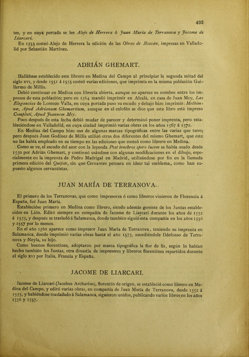 tes, y en cuya portada se lee Alejo de Herrera 6 Juan María de Terranova y ^aconte de Liarcari. En 1553 costeó Alejo de Herrera la edición de las Obras de Boscán, impresas en Vallado- lid por Sebastián Martínez. ADRIÁN GHEMART. Hallábase establecido este librero en Medina del Campo al principiar la segunda mitad del siglo XVI, y desde 1551 ái555 costeó varias ediciones, que imprimía en la misma población Gui- llermo de Millis. Debió continuar en Medina con librería abierta, aunque no aparece su nombre entre los im- presos de esta población; pero en 1564 mandó imprimir en Alcalá, en casa de Juan Mey, Las Elegancias de Lorenzo Valla, en cuya portada puso su escudo ydebajo hizo imprimir; Methini'’ nce, Apud Adrianum Ghemartium^ aunque en el colofón se dice que este libro está impreso Compluti, Apud Joannem Mey. Poco después de esta fecha debió mudar de parecer y determinó poner imprenta, pero esta- bleciéndose en Valladolld, en cuya ciudad imprimió varias obras en los años 1567 á 1572. En Medina del Campo hizo uso de algunas marcas tipográficas entre las varias que tuvo; pero después Juan Godínez de Millis utilizó otras dos diferentes del mismo Ghemart, que éste no las había empleado en su tiempo en las ediciones que costeó como librero en Medina. Como se ve, el escudo del azor con la leyenda Post tenebros spero lucem se había usado desde 1550 por Adrián Ghemart, y continuó usándose con algunas modificaciones en el dibujo, espe- cialmente en la imprenta de Pedro Madrigal en Madrid, utilizándose por fin en la llamada primera edición del Quijote, sin que Cervantes pensara en idear tal emblema, como han su- puesto algunos cervantistas. JUAN MARÍA DE TERRANOVA.. El primero de los Terranovas, que como impresores ó como libreros vinieron de Florencia á España, fué Juan María. Establecióse primero en Medina como librero, siendo además gerente de los Juntas estable- cidos en Lión. Editó siempre en compañía de Jacome de Liarcari durante los años de 1552 ¿ í 5SS> y después se trasladó á Salamanca, donde también siguió esta compañía en los años 1556 y 1557 por lo menos. En el año 1560 aparece como impresor Juan María de Terranova, teniendo su imprenta en Salamanca, donde imprimió varias obras hasta el año 1573, sucediéndole Ildefonso de Terra- nova y-Neyla, su hijo. Como buenos florentinos, adoptaron por marca tipográfica la flor de lis, según lo habían hecho también los Juntas, otra dinastía de impresores y libreros florentinos repartidos durante el siglo XVI por Italia, Francia y España. JACOME DE LIARCARI. Jacome de Liarcari (Jacobus Archarius), florentín de origen, se estableció como librero en Me- dina del Campo, y editó varias obras, en compañía de Juan María de Terranova, desde 1552 á 1555> y habiéndose trasladado á Salamanca, siguieron unidos, publicando varios libros en los años 1556 y 1557- -
