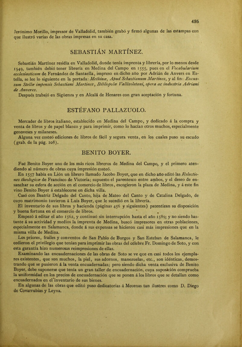Jerónimo Morillo, impresor de Valladolid, también grabó y firmó algunas de las estampas con que ilustró varias de las obras impresas en su casa. SEBASTIÁN MARTÍNEZ. Sebastián Martínez residía en Valladolid, donde tenía imprenta y librería, por lo menos desde 1549, también debió tener librería en Medina del Campo en 1555, pues en el Vocabularium ecclesiasticum de Fernández de Santaella, impreso en dicho año por Adrián de Anvers en Es- tella, se lee lo siguiente en la portada: Methince^ Apud Sebastianum Martínez^ y al fin: Excus- sum Stellce impensis Sebastiani Martínez ^ Bibliopolce Vallisoletani, opera ac industria Adriani de Anverez. Después trabajó en Sigüenza y en Alcalá de Henares con gran aceptación y fortuna. ESTÉFANO PALLAZUOLO. Mercader de libros italiano, establecido en Medina del Campo, y dedicado á la compra y venta de libros y de papel blanco y para imprimir, como lo hacían otros muchos, especialmente genoveses y milaneses. Alguna vez costeó ediciones de libros de fácil y segura venta, en los cuales puso su escudo (grab. de la pág. 108). BENITO BOYER. Fue Benito Boyer uno de los más ricos libreros de Medina del Campo, y el primero aten- diendo al número de obras cuya impresión costeó. En 1557 había en Lión un librero llamado Jacobo Boyer, que en dicho año editó las Relectio- iies theologicce de Francisco de Victoria; supuesto el parentesco entre ambos, y el deseo de en- sanchar su esfera de acción en el comercio de libros, escogieron la plaza de Medina, y á este fin vino Benito Boyer á establecerse en dicha villa. Casó con Beatriz Delgado del Canto, hija de Mateo del Canto y de Catalina Delgado, de cuyo matrimonio tuvieron á Luis Boyer, que le sucedió en la librería. El inventario de sus libros y hacienda (páginas 456 y siguientes) patentizan su disposición y buena fortuna en el comercio de libros. * ^ Empezó á editar el año 1562, y continuó sin interrupción hasta el año 1589; y no siendo bas- tante á su actividad y medios la imprenta de Medina, buscó impresores en otras poblaciones, especialmente en Salamanca, donde á sus expensas se hicieron casi más impresiones que en la misma villa de Medina. Los priores, frailes y conventos de San Pablo de Burgos y San Esteban de Salamanca, le cedieron el privilegio que tenían para imprimir las obras del célebre Fr. Domingo de Soto, y con esta garantía hizo numerosas reimpresiones de ellas. Examinando las encuadernaciones de las obras de Soto se ve que en casi todos los ejempla- res existentes, que son muchos, la piel, sus adornos, manezuelas, etc., son idénticas, demos- trando que se pusieron á la venta encuadernadas; pero siendo dicha venta exclusiva de Benito Boyer, debe suponerse que tenía un gran taller de encuadernación, cuya suposición comprueba la uniformidad en los precios de encuadernación que se ponen á los libros que se detallan como encuadernados en el*inventarlo de sus bienes. En algunas de las obras que editó puso dedicatorias á Mecenas tan ilustres como D, Diego de Covarrubias y Leyva.