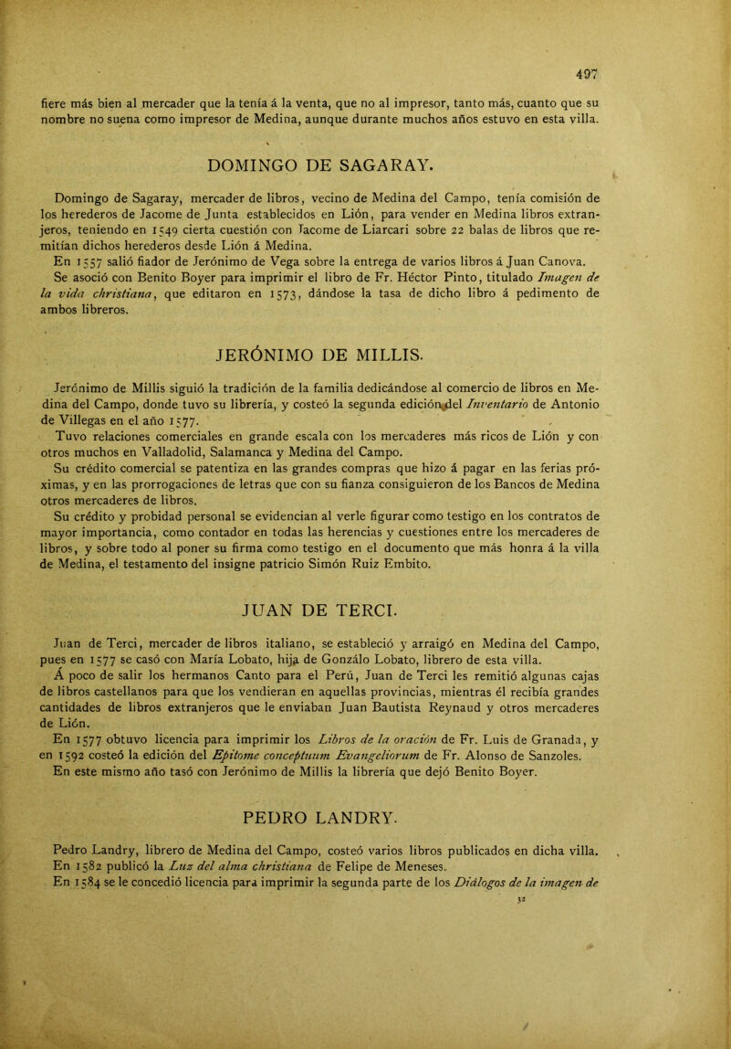 fiere más bien al mercader que la tenía á la venta, que no al impresor, tanto más, cuanto que su nombre no suena como impresor de Medina, aunque durante muchos años estuvo en esta villa. DOMINGO DE SAGARAY. Domingo de Sagaray, mercader de libros, vecino de Medina del Campo, tenía comisión de los herederos de Tacóme de Junta establecidos en Lión, para vender en Medina libros extran- jeros, teniendo en 1549 cierta cuestión con Tacóme de Liarcari sobre 22 balas de libros que re- mitían dichos herederos desde Lión á Medina. En 1557 salió fiador de Jerónimo de Vega sobre la entrega de varios libros á Juan Canova. Se asoció con Benito Boyer para imprimir el libro de Fr. Héctor Pinto, titulado Imagen de la vida chrisliana, que editaron en 1573, dándose la tasa de dicho libro á pedimento de ambos libreros. JERÓNIMO DE MILUS. Jerónimo de Millis siguió la tradición de la familia dedicándose al comercio de libros en Me- dina del Campo, donde tuvo su librería, y costeó la segunda edición^el Inventario de Antonio de Villegas en el año 1577. Tuvo relaciones comerciales en grande escala con los mercaderes más ricos de Lión y con otros muchos en Valladolid, Salamanca y Medina del Campo. Su crédito comercial se patentiza en las grandes compras que hizo á pagar en las ferias pró- ximas, y en las prorrogaciones de letras que con su fianza consiguieron de los Bancos de Medina otros mercaderes de libros. Su crédito y probidad personal se evidencian al verle figurar como testigo en los contratos de mayor importancia, como contador en todas las herencias y cuestiones entre los mercaderes de libros, y sobre todo al poner su firma como testigo en el documento que más honra á la villa de Medina, el testamento del insigne patricio Simón Ruiz Embito. JUAN DE TERCI. Juan de Terci, mercader de libros italiano, se estableció y arraigó en Medina del Campo, pues en 1577 se casó con María Lobato, hijp, de Gonzálo Lobato, librero de esta villa. A poco de salir los hermanos Canto para el Perú, Juan de Terci les remitió algunas cajas de libros castellanos para que los vendieran en aquellas provincias, mientras él recibía grandes cantidades de libros extranjeros que le enviaban Juan Bautista Reynaud y otros mercaderes de Lión. En 1577 obtuvo licencia para imprimir los Libros de la oración de Fr. Luis de Granada, y en 1592 costeó la edición del Epitome conceptnnm Evangeliorum de Fr. Alonso de Sanzoles. En este mismo año tasó con Jerónimo de Millis la librería que dejó Benito Boyer. PEDRO LANDRY. Pedro Landry, librero de Medina del Campo, costeó varios libros publicados en dicha villa. En 1582 publicó la Luz del alma christiana de Felipe de Meneses. En 1584 se le concedió licencia para imprimir la segunda parte de los Diálogos de la imagen de 32